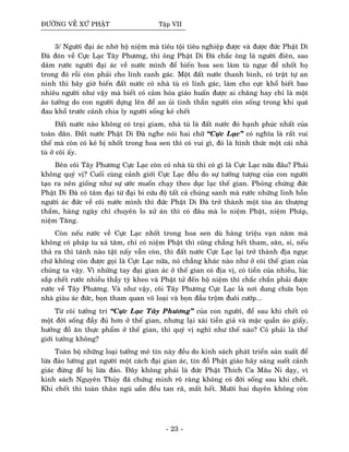 ÑÖÔØNG VEÀ XÖÙ PHAÄT Taäp VII
3/ Ngöôøi ñaïi aùc nhôø hoä nieäm maø tieâu toäi tieâu nghieäp ñöôïc vaø ñöôïc ñöùc Phaät Di
Ñaø ñoùn veà Cöïc Laïc Taây Phöông, thì oâng Phaät Di Ñaø chaéc oâng laø ngöôøi ñieân, sao
daùm röôùc ngöôøi ñaïi aùc veà nöôùc mình ñeå bieán hoa sen laøm tuø nguïc ñeå nhoát hoï
trong ñoù roài coøn phaûi cho lính canh gaùc. Moät ñaát nöôùc thanh bình, coù traät töï an
ninh thì baây giôø bieán ñaát nöôùc coù nhaø tuø coù lính gaùc, laøm cho cöïc khoå bieát bao
nhieâu ngöôøi nhö vaäy maø bieát coù caûm hoùa giaùo huaán ñöôïc ai chaêng hay chæ laø moät
aûo töôûng do con ngöôøi döïng leân ñeå an uûi tinh thaàn ngöôøi coøn soáng trong khi quaù
ñau khoå tröôùc caûnh chia ly ngöôøi soáng keû cheát
Ñaát nöôùc naøo khoâng coù traïi giam, nhaø tuø laø ñaát nöôùc ñoù haïnh phuùc nhaát cuûa
toaøn daân. Ñaát nöôùc Phaät Di Ñaø nghe noùi hai chöõ “Cöïc Laïc” coù nghóa laø raát vui
theá maø coøn coù keû bò nhoát trong hoa sen thì coù vui gì, ñoù laø hình thöùc moät caùi nhaø
tuø ôû coõi aáy.
Beân coõi Taây Phöông Cöïc Laïc coøn coù nhaø tuø thì coù gì laø Cöïc Laïc nöõa ñaâu? Phaûi
khoâng quyù vò? Cuoái cuøng caûnh giôùi Cöïc Laïc ñeàu do söï töôûng töôïng cuûa con ngöôøi
taïo ra neân gioáng nhö söï öôùc muoán chaïy theo duïc laïc theá gian. Phoûng chöøng ñöùc
Phaät Di Ñaø coù taâm ñaïi töø ñaïi bi cöùu ñoä taát caû chuùng sanh maø röôùc nhöõng linh hoàn
ngöôøi aùc ñöùc veà coõi nöôùc mình thì ñöùc Phaät Di Ñaø trôû thaønh moät toøa aùn thöôïng
thaåm, haøng ngaøy chæ chuyeân lo xöû aùn thì coù ñaâu maø lo nieäm Phaät, nieäm Phaùp,
nieäm Taêng.
Coøn neáu röôùc veà Cöïc Laïc nhoát trong hoa sen duø haøng trieäu vaïn naêm maø
khoâng coù phaùp tu xaû taâm, chæ coù nieäm Phaät thì cuõng chaúng heát tham, saân, si, neáu
thaû ra thì taùnh naøo taät naáy vaãn coøn, thì ñaát nöôùc Cöïc Laïc laïi trôû thaønh ñòa nguïc
chöù khoâng coøn ñöôïc goïi laø Cöïc Laïc nöõa, noù chaúng khaùc naøo nhö ôû coõi theá gian cuûa
chuùng ta vaäy. Vì nhöõng tay ñaïi gian aùc ôû theá gian coù ñòa vò, coù tieàn cuûa nhieàu, luùc
saép cheát röôùc nhieàu thaày tyø kheo vaø Phaät töû ñeán hoä nieäm thì chaéc chaén phaûi ñöôïc
röôùc veà Taây Phöông. Vaø nhö vaäy, coõi Taây Phöông Cöïc Laïc laø nôi dung chöùa boïn
nhaø giaøu aùc ñöùc, boïn tham quan voâ loaïi vaø boïn ñaàu troäm ñuoâi cöôùp...
Töø coõi töôûng tri “Cöïc Laïc Taây Phöông” cuûa con ngöôøi, ñeå sau khi cheát coù
moät ñôøi soáng ñaày ñuû hôn ôû theá gian, nhöng laïi xaøi tieàn giaû vaø maëc quaàn aùo giaáy,
höôûng ñoà aên thöïc phaåm ôû theá gian, thì quyù vò nghó nhö theá naøo? Coù phaûi laø theá
giôùi töôûng khoâng?
Toaøn boä nhöõng loaïi töôûng meâ tín naøy ñeàu do kinh saùch phaùt trieån saûn xuaát ñeå
löøa ñaûo löôøng gaït ngöôøi moät caùch ñaïi gian aùc, tín ñoà Phaät giaùo haõy saùng suoát caûnh
giaùc ñöøng ñeå bò löøa ñaûo. Ñaây khoâng phaûi laø ñöùc Phaät Thích Ca Maâu Ni daïy, vì
kinh saùch Nguyeân Thuûy ñaõ chöùng minh roõ raøng khoâng coù ñôøi soáng sau khi cheát.
Khi cheát thì toaøn thaân nguõ uaån ñeàu tan raõ, maát heát. Möôøi hai duyeân khoâng coøn
- 23 -
 