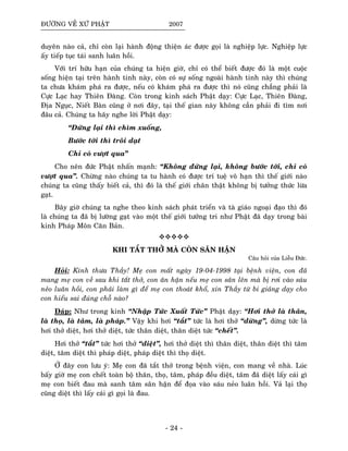 ÑÖÔØNG VEÀ XÖÙ PHAÄT 2007
duyeân naøo caû, chæ coøn laïi haønh ñoäng thieän aùc ñöôïc goïi laø nghieäp löïc. Nghieäp löïc
aáy tieáp tuïc taùi sanh luaân hoài.
Vôùi trí höõu haïn cuûa chuùng ta hieän giôø, chæ coù theå bieát ñöôïc ñoù laø moät cuoäc
soáng hieän taïi treân haønh tinh naøy, coøn coù söï soáng ngoaøi haønh tinh naøy thì chuùng
ta chöa khaùm phaù ra ñöôïc, neáu coù khaùm phaù ra ñöôïc thì noù cuõng chaúng phaûi laø
Cöïc Laïc hay Thieân Ñaøng. Coøn trong kinh saùch Phaät daïy: Cöïc Laïc, Thieân Ñaøng,
Ñòa Nguïc, Nieát Baøn cuõng ôû nôi ñaây, taïi theá gian naøy khoâng caàn phaûi ñi tìm nôi
ñaâu caû. Chuùng ta haõy nghe lôøi Phaät daïy:
“Ñöùng laïi thì chìm xuoáng,
Böôùc tôùi thì troâi daït
Chæ coù vöôït qua”
Cho neân ñöùc Phaät nhaán maïnh: “Khoâng ñöùng laïi, khoâng böôùc tôùi, chæ coù
vöôït qua”. Chöøng naøo chuùng ta tu haønh coù ñöôïc trí tueä voâ haïn thì theá giôùi naøo
chuùng ta cuõng thaáy bieát caû, thì ñoù laø theá giôùi chaân thaät khoâng bò töôûng thöùc löøa
gaït.
Baây giôø chuùng ta nghe theo kinh saùch phaùt trieån vaø taø giaùo ngoaïi ñaïo thì ñoù
laø chuùng ta ñaõ bò löôøng gaït vaøo moät theá giôùi töôûng tri nhö Phaät ñaõ daïy trong baøi
kinh Phaùp Moân Caên Baûn.
KHI TAÉT THÔÛ MAØ COØN SAÂN HAÄN
Caâu hoûi cuûa Lieãu Ñöùc.
Hoûi: Kính thöa Thaày! Meï con maát ngaøy 19-04-1998 taïi beänh vieän, con ñaõ
mang meï con veà sau khi taét thôû, con aân haän neáu meï con saân leân maø bò rôi vaøo saùu
neûo luaân hoài, con phaûi laøm gì ñeå meï con thoaùt khoå, xin Thaày töø bi giaûng daïy cho
con hieåu sai ñuùng choã naøo?
Ñaùp: Nhö trong kinh “Nhaäp Töùc Xuaát Töùc” Phaät daïy: “Hôi thôû laø thaân,
laø thoï, laø taâm, laø phaùp.” Vaäy khi hôi “taét” töùc laø hôi thôû “döøng”, döøng töùc laø
hôi thôû dieät, hôi thôû dieät, töùc thaân dieät, thaân dieät töùc “cheát”.
Hôi thôû “taét” töùc hôi thôû “dieät”, hôi thôû dieät thì thaân dieät, thaân dieät thì taâm
dieät, taâm dieät thì phaùp dieät, phaùp dieät thì thoï dieät.
ÔÛ ñaây con löu yù: Meï con ñaõ taét thôû trong beänh vieän, con mang veà nhaø. Luùc
baáy giôø meï con cheát toaøn boä thaân, thoï, taâm, phaùp ñeàu dieät, taâm ñaõ dieät laáy caùi gì
meï con bieát ñau maø sanh taâm saân haän ñeå ñoïa vaøo saùu neûo luaân hoài. Vaû laïi thoï
cuõng dieät thì laáy caùi gì goïi laø ñau.
- 24 -
 