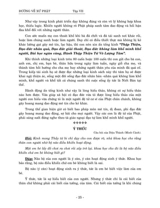 ÑÖÔØNG VEÀ XÖÙ PHAÄT Taäp VII
Nhö vaäy trong kinh phaùt trieån daïy khoâng ñuùng vaø coøn voâ lyù khoâng hôïp khoa
hoïc, thieáu logic. Khieán ngöôøi khoâng roõ Phaät phaùp sanh taâm dao ñoäng vaø hoái haän
ñau khoå ñoái vôùi nhöõng ngöôøi thaân.
Con öôùc muoán meï con thoaùt khoå khi baø ñaõ cheát vaø ñaõ taùi sanh nôi khaùc roài,
hoaëc laøm chuùng sanh hoaëc laøm ngöôøi. Duy chæ coù ñieàu thieát thöïc maø khoâng bò keû
khaùc löôøng gaït gaây meâ tín, laïc haäu, thì con neân xin aán toáng kinh “Thaäp Thieän,
Ñaïo ñöùc nhaân quaû, Ñaïo ñöùc giaûi thoaùt, Ñaïo ñöùc khoâng laøm khoå mình khoå
ngöôøi, Baøi hoïc ngaøn vaøng, Haønh Thaäp Thieän Töù Voâ Löôïng Taâm”.
Khi thænh nhöõng loaïi kinh treân 80 cuoán hoaëc 100 cuoán thì con göûi cho baø con,
anh em, chò em, baïn beø, thaân höõu trong ngaøy laøm tuaàn, ngaøy gioã cha meï, vaø
thaønh taâm hoài höôùng cho cha meï hay nhöõng ngöôøi thaân yeâu cuûa mình ñaõ quaù coá.
Trong kieáp taùi sinh hoï seõ ñöôïc ñoïc nhöõng loaïi kinh saùch naøy thì taâm hoï seõ ñöôïc
khai ngoä thieän aùc, soáng moät ñôøi soáng ñaïo ñöùc nhaân baûn -nhaân quaû khoâng laøm khoå
mình, khoå ngöôøi vaø khoå taát caû chuùng sanh thì cuoäc soáng aáy töùc laø Nieát Baøn taïi
theá.
Haønh ñoäng aán toáng kinh nhö vaäy laø loøng hieáu thaûo, khoâng coù söï hieáu thaûo
naøo hôn ñöôïc. Vöøa giuùp xaõ hoäi coù ñaïo ñöùc vöøa toû ñöôïc loøng hieáu thaûo cuûa moät
ngöôøi con hieáu vöøa chöùng toû laø moät ngöôøi ñeä töû cö só cuûa Phaät chaân chaùnh, khoâng
gaây hoang mang dao ñoäng meâ tín cho keû khaùc.
Trong theá gian hieän giôø coù bieát bao phaùp moân meâ tín, dò ñoan, phi ñaïo ñöùc
gaây hoang mang dao ñoäng, sôï haõi cho moïi ngöôøi. Vaäy caùc con laø ñeä töû cuûa Phaät,
phaûi saùng suoát ñöøng nghe theo taø giaùo ngoaïi ñaïo töï laøm khoå mình khoå ngöôøi.
YÙ THÖÙC
Caâu hoûi cuûa Dieäu Thaønh (Minh Caûnh).
Hoûi: Kính mong Thaày töø bi chæ daïy cho con ñöôïc roõ, nhaø khoa hoïc cho raèng
thaân con ngöôøi nhôø boä naõo ñieàu khieån hoaït ñoäng.
Moät em beù laáy ñoà chôi ra chôi roài xeáp trôû laïi. khoa hoïc cho ñoù laø boä naõo ñieàu
khieån chöù em beù khoâng bieát gì?
Ñaùp: Naõo boä cuûa con ngöôøi laø yù caên, yù caên hoaït ñoäng sinh yù thöùc. Khoa hoïc
baûo raèng, boä naõo ñieàu khieån chöù em beù khoâng bieát laø sai.
Boä naõo (yù caên) hoaït ñoäng sinh ra yù thöùc, töùc laø em beù bieát vieäc laøm cuûa em
beù.
YÙ thöùc, töùc laø söï hieåu bieát cuûa con ngöôøi. Nhöng yù thöùc chæ laø caùi bieát cuûa
thaân chöù khoâng phaûi caùi bieát cuûa töôûng, cuûa taâm. Caùi bieát cuûa töôûng laø khi chuùng
- 25 -
 