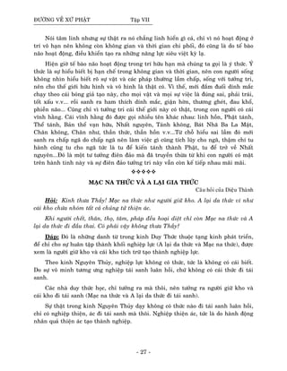 ÑÖÔØNG VEÀ XÖÙ PHAÄT Taäp VII
Noùi taâm linh nhöng söï thaät ra noù chaúng linh hieån gì caû, chæ vì noù hoaït ñoäng ôû
trí voâ haïn neân khoâng coøn khoâng gian vaø thôøi gian chi phoái, ñoù cuõng laø do teá baøo
naõo hoaït ñoäng, ñieàu khieån taïo ra nhöõng naêng löïc sieâu vieät kyø laï.
Hieän giôø teá baøo naõo hoaït ñoäng trong trí höõu haïn maø chuùng ta goïi laø yù thöùc. YÙ
thöùc laø söï hieåu bieát bò haïn cheá trong khoâng gian vaø thôøi gian, neân con ngöôøi soáng
khoâng nhìn hieåu bieát roõ söï vaät vaø caùc phaùp thöôøng laàm chaáp, soáng vôùi töôûng tri,
neân cho theá giôùi höõu hình vaø voâ hình laø thaät coù. Vì theá, môùi ñaém ñuoái dính maéc
chaïy theo caùi boùng giaû taïo naøy, cho moïi vaät vaø moïi söï vieäc laø ñuùng sai, phaûi traùi,
toát xaáu v.v... roài sanh ra ham thích dính maéc, giaän hôøn, thöông gheùt, ñau khoå,
phieàn naõo... Cuõng chæ vì töôûng tri caùi theá giôùi naøy coù thaät, trong con ngöôøi coù caùi
vónh haèng. Caùi vónh haèng ñoù ñöôïc goïi nhieàu teân khaùc nhau: linh hoàn, Phaät taùnh,
Theå taùnh, Baûn theå vaïn höõu, Nhaát nguyeân, Taùnh khoâng, Baùt Nhaõ Ba La Maät,
Chaân khoâng, Chaân nhö, thaàn thöùc, thaàn hoàn v.v...Töø choã hieåu sai laàm ñoù môùi
sanh ra chaáp ngaõ do chaáp ngaõ neân laøm vieäc gì cuõng tích luõy cho ngaõ, thaäm chí tu
haønh cuõng tu cho ngaõ töùc laø tu ñeå kieán taùnh thaønh Phaät, tu ñeå trôû veà Nhaát
nguyeân...Ñoù laø moät tö töôûng ñieân ñaûo maø ñaõ truyeàn thöøa töø khi con ngöôøi coù maët
treân haønh tinh naøy vaø söï ñieân ñaûo töôûng tri naøy vaãn coøn keá tieáp nhau maõi maõi.
MAÏC NA THÖÙC VAØ A LAÏI GIA THÖÙC
Caâu hoûi cuûa Dieäu Thaønh
Hoûi: Kính thöa Thaày! Maïc na thöùc nhö ngöôøi giöõ kho. A laïi da thöùc ví nhö
caùi kho chöùa nhoùm taát caû chuûng töû thieän aùc.
Khi ngöôøi cheát, thaân, thoï, taâm, phaùp ñeàu hoaïi dieät chæ coøn Maïc na thöùc vaø A
laïi da thöùc ñi ñaàu thai. Coù phaûi vaäy khoâng thöa Thaày?
Ñaùp: Ñoù laø nhöõng danh töø trong kinh Duy Thöùc thuoäc taïng kinh phaùt trieån,
ñeå chæ cho söï huaân taäp thaønh khoái nghieäp löïc (A laïi da thöùc vaø Maïc na thöùc), ñöôïc
xem laø ngöôøi giöõ kho vaø caùi kho tích tröõ taïo thaønh nghieäp löïc.
Theo kinh Nguyeân Thuûy, nghieäp löïc khoâng coù thöùc, töùc laø khoâng coù caùi bieát.
Do söï voâ minh töông öng nghieäp taùi sanh luaân hoài, chöù khoâng coù caùi thöùc ñi taùi
sanh.
Caùc nhaø duy thöùc hoïc, chæ töôûng ra maø thoâi, neân töôûng ra ngöôøi giöõ kho vaø
caùi kho ñi taùi sanh (Maïc na thöùc vaø A laïi da thöùc ñi taùi sanh).
Söï thaät trong kinh Nguyeân Thuûy daïy khoâng coù thöùc naøo ñi taùi sanh luaân hoài,
chæ coù nghieäp thieän, aùc ñi taùi sanh maø thoâi. Nghieäp thieän aùc, töùc laø do haønh ñoäng
nhaân quaû thieän aùc taïo thaønh nghieäp.
- 27 -
 