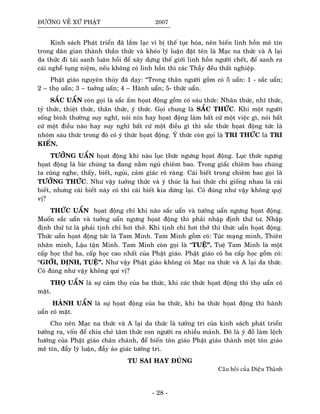 ÑÖÔØNG VEÀ XÖÙ PHAÄT 2007
Kinh saùch Phaùt trieån ñaõ laàm laïc vì bò theá tuïc hoùa, neân bieán linh hoàn meâ tín
trong daân gian thaønh thaàn thöùc vaø kheùo lyù luaän ñaët teân laø Maïc na thöùc vaø A laïi
da thöùc ñi taùi sanh luaân hoài ñeå xaây döïng theá giôùi linh hoàn ngöôøi cheát, ñeå sanh ra
caùi ngheà tuïng nieäm, neáu khoâng coù linh hoàn thì caùc Thaày ñeàu thaát nghieäp.
Phaät giaùo nguyeân thuûy ñaõ daïy: “Trong thaân ngöôøi goàm coù 5 uaån: 1 - saéc uaån;
2 – thoï uaån; 3 – tuôûng uaån; 4 – Haønh uaån; 5- thöùc uaån.
SAÉC UAÅN coøn goïi laø saéc aám hoïat ñoäng goàm coù saùu thöùc: Nhaõn thöùc, nhó thöùc,
tyû thöùc, thieät thöùc, thaân thöùc, yù thöùc. Goïi chung laø SAÉC THÖÙC. Khi moät ngöôøi
soáng bình thöôøng suy nghó, noùi nín hay hoïat ñoäng laøm baát cöù moät vieäc gì, noùi baát
cöù moät ñieàu naøo hay suy nghó baát cöù moät ñieàu gì thì saéc thöùc hoïat ñoäng töùc laø
nhoùm saùu thöùc trong ñoù coù yù thöùc hoïat ñoäng. YÙ thöùc coøn goïi laø TRI THÖÙC laø TRI
KIEÁN.
TÖÔÛNG UAÅN hoïat ñoäng khi naøo luïc thöùc ngöng hoïat ñoäng. Luïc thöùc ngöng
hoïat ñoäng laø luùc chuùng ta ñang naèm nguû chieâm bao. Trong giaác chieâm bao chuùng
ta cuõng nghe, thaáy, bieát, nguûi, caûm giaùc roõ raøng. Caùi bieát trong chieâm bao goïi laø
TÖÔÛNG THÖÙC. Nhö vaäy tuôûng thöùc vaø yù thuùc laø hai thöùc chæ gioáng nhau laø caùi
bieát, nhöng caùi bieát naøy coù thì caùi bieát kia döøng laïi. Coù ñuùng nhö vaäy khoâng quyù
vò?
THÖÙC UAÅN hoïat ñoäng chæ khi naøo saéc uaån vaø töôûng uaån ngöng hoïat ñoäng.
Muoán saéc uaån vaø tuôûng uaån ngöng hoïat ñoäng thì phaûi nhaäp ñònh thöù tö. Nhaäp
ñònh thöù tö laø phaûi tònh chæ hôi thôû. Khi tònh chæ hôi thôû thì thöùc uaån hoïat ñoäng.
Thöùc uaån hoïat ñoäng töùc laø Tam Minh. Tam Minh goàm coù: Tuùc maïng minh, Thieân
nhaõn minh, Laäu taän Minh. Tam Minh coøn goïi laø “TUEÄ”. Tueä Tam Minh laø moät
caáp hoïc thöù ba, caáp hoïc cao nhaát cuûa Phaät giaùo. Phaät giaùo coù ba caáp hoïc goàm coù:
“GIÔÙI, ÑÒNH, TUEÄ”. Nhö vaäy Phaät giaùo khoâng coù Maïc na thöùc vaø A laïi da thöùc.
Coù ñuùng nhö vaäy khoâng quí vò?
THOÏ UAÅN laø söï caûm thoï cuûa ba thöùc, khi caùc thöùc hoïat ñoäng thì thoï uaån coù
maët.
HAØNH UAÅN laø söïï hoïat ñoäng cuûa ba thöùc, khi ba thöùc hoïat ñoäng thì haønh
uaån coù maët.
Cho neân Maïc na thöùc vaø A laïi da thöùc laø töôûng tri cuûa kinh saùch phaùt trieån
töôûng ra, voán ñeå chia cheû taâm thöùc con ngöôøi ra nhieàu maûnh. Ñoù laø yù ñoà laøm leäch
höôùng cuûa Phaät giaùo chaân chaùnh, ñeå bieán toân giaùo Phaät giaùo thaønh moät toân giaùo
meâ tín, ñaày lyù luaän, ñaày aûo giaùc töôûng tri.
TU SAI HAY ÑUÙNG
Caâu hoûi cuûa Dieäu Thaønh
- 28 -
 