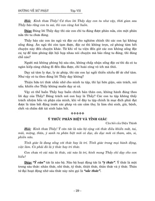 ÑÖÔØNG VEÀ XÖÙ PHAÄT Taäp VII
Hoûi: Kính thöa Thaày! Cöù theo lôøi Thaày daïy con tu nhö vaäy, thôøi gian sau
Thaày baûo raèng con tu sai, thì con cuõng hôi buoàn.
Ñaùp: Ñuùng lôøi Thaày daïy thì caùc con chæ tu ñuùng ñöôïc phaân nöûa, coøn moät phaân
nöûa thì tu chöa ñuùng.
Thaày baûo caùc con aên nguû vaø ñoäc cö cho nghieâm chænh thì caùc con laïi khoâng
soáng ñuùng. AÊn nguû thì coøn taïm ñöôïc, ñoäc cö thì khoâng troïn, cöù phoùng taâm heát
chuyeän naøy ñeán chuyeän khaùc. Töø khi veà tu vieän ñeán giôø caùc con khoâng soáng ñoäc
cö, töï ñeå taâm phoùng daät hoäi hoïp nhau noùi chuyeän maø baûo raèng tu ñuùng, thì ñuùng
choã naøo?
Ngöôøi maø khoâng phoøng hoä saùu caên, khoâng chaáp nhaän soáng ñoäc cö thì duø coù tu
ngaøn kieáp cuõng chaúng ñi ñeán ñaâu ñöôïc, chæ hoaøi coâng voâ ích maø thoâi.
Daïy xaû taâm ly duïc, ly aùc phaùp, thì caùc con laïi ngoài thieàn nhieàu ñeå öùc cheá taâm.
Nhö vaäy coù tu theo ñuùng lôøi Thaày daïy khoâng?
Thieän höõu tri thöùc nhaéc nhôû cho mình tu taäp, thì laïi hôøn giaän, oaùn traùch, noùi
xaáu. khieán cho Thaày khoâng muoán daïy ai caû.
Vaäy coù theå buoàn Thaày hay buoàn chính baûn thaân con, khoâng haønh ñuùng theo
lôøi daïy cuûa Thaày? Ñaùng traùch nôi con hay laø Thaày? Caùc con tu taäp khoâng thaáy
traùch nhieäm boån vaø phaän cuûa mình, khi veà ñaây tu taäp chính laø muïc ñích phaûi ñaït
ñöôïc laø taâm baát ñoäng tröôùc caùc phaùp vaø caùc caûm thoï; laø laøm chuû sinh, giaø, beänh,
cheát vaø chaám döùt taùi sinh luaân hoài.
YÙ THÖÙC PHAÂN BIEÄT VAØ TÆNH GIAÙC
Caâu hoûi cuûa Dieäu Thaønh
Hoûi: Kính thöa Thaày! YÙ caên töùc laø naõo boä coäng vôùi thöùc ñieàu khieån maét, tai,
muõi, mieäng, thaân, yù sanh ra phaân bieät môùi coù duïc, do duïc môùi coù tham, saân, si,
phieàn naõo.
Tænh giaùc laø ñang soáng vôùi thöùc hay laø trí. Tænh giaùc trong moïi haønh ñoäng,
vieäc laøm. Coù phaûi ñoù laø yù thöùc hay tri thöùc.
Con chöa roõ caùi naøo laø thöùc, caùi naøo laø trí, kính mong Thaày chæ daïy cho con
hieåu?
Ñaùp: “YÙ caên” töùc laø naõo boä. Naõo boä hoaït ñoäng töùc laø “yù thöùc”. YÙ thöùc laø moät
trong saùu thöùc: nhaõn thöùc, nhó thöùc, tyû thöùc, thieät thöùc, thaân thöùc vaø yù thöùc. Thaân
töù ñaïi hoaït ñoäng nhôø saùu thöùc naøy neân goïi laø “saéc thöùc”.
- 29 -
 