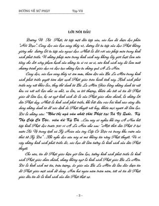 ÑÖÔØNG VEÀ XÖÙ PHAÄT Taäp VII
LÔØI NOÙI ÑAÀU
Ñöôøng Veà Xöù Phaät, töø taäp moät ñeán taäp saùu, caùc baïn ñaõ ñöôïc ñoïc phaàn
“Hoûi Ñaïo”. Caøng ñoïc caùc baïn caøng thaáy roõ, ñöôøng loái tu taäp cuûa ñaïo Phaät khoâng
gioáng nhö ñöôøng loái tu taäp cuûa ngoaïi ñaïo. Nhaát laø ñoái vôùi caùc phaùp moân trong kinh
saùch phaùt trieån. Vì nhöõng phaùp moân trong kinh saùch naøy khoâng laáy giôùi luaät laøm neàn
taûng cho ñôøi soáng phaïm haïnh cuûa nhöõng tu só vaø cö só, neân kinh saùch naøy ñaõ laøm maát
chöông trình giaùo duïc vaø ñaïo taïo nhöõng baäc tu chöùng quaû A La Haùn.
Caøng ñoïc, caùc baïn caøng thaáy roõ aâm möu, thaâm ñoäc cuûa Baø La Moân trong kinh
saùch phaùt trieån quyeát taâm dieät saïch Phaät giaùo treân haønh tinh naøy. Kinh saùch phaùt
trieån naøy raát kheùo leùo, thay theá danh töø Baø La Moân Giaùo baèng nhöõng danh töø raát
keâu vaø raát noåi baäc nhö: xe nhoû, xe lôùn, xe toái thöôïng, khieán cho taát caû tín ñoà Phaät
giaùo deã laàm laïc, hoï cöù ngôõ kinh saùch ñoù laø cuûa Phaät giaùo chaân chaùnh, laø nhöõng lôøi
ñöùc Phaät daïy. Nhaát laø kinh saùch phaùt trieån, khi baét ñaàu vaøo baøi kinh naøo cuõng ñeàu
duøng nhöõng danh töø ñeå xaùc ñònh do Phaät thuyeát raát hay, khieán moïi ngöôøi deã laàm laïc.
Ñoù laø nhöõng caâu: “Nhö thò ngaõ vaên nhaát thôøi Phaät taïi Xaù Veä Quoác, Kyø
Thoï Caáp Coâ Ñoäc, vieân döõ Kyù Ñaø ...Caâu naøy coù nghóa khi oâng A Nan keát
taäp kinh Phaät ñoïc tröôùc 500 vi A La Haùn nhö sau: “Moät thôøi ñöùc Phaät ôû taïi
nöôùc Xaù Veä trong tònh xaù Kyù Hoaøn cuûa oâng Caáp Coâ Ñoäc vaø trong khu vöôøn cuûa
thaùi töû Kyø Ñaø” . Khi nghe ñoïc caâu naøy ai maø khoâng tin raèng Phaät thuyeát. Vaø vì
vaäy nhöõng kinh saùch phaùt trieån ñoù, caùc baïn deã laàm töôûng laø kinh saùch cuûa ñöùc Phaät
thuyeát.
Cho neân, tín ñoà Phaät giaùo hieän giôø laàm laïc, töôûng kinh saùch phaùt trieån laø kinh
saùch Phaät giaùo chaân chaùnh, nhöng khoâng ngôø laø kinh saùch Phaät giaùo Baø La Moân.
Ñoù laø kinh saùch meâ tín, tröøu töôïng, aûo giaùc cuûa Baø La Moân ñaõ löøa ñaûo ñöôïc tín
ñoà Phaät giaùo moät caùch deã daøng. Hôn hai ngaøn naêm traêm naêm, taát caû tín ñoà Phaät
giaùo ñeàu tin ñoù laø kinh saùch cuûa ñöùc Phaät thaät söï.
- 3 -
 