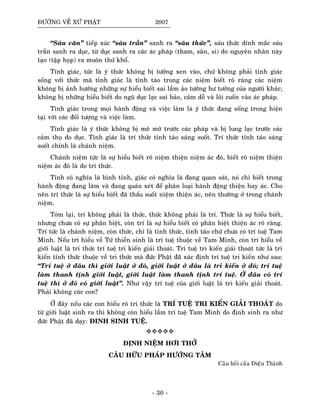 ÑÖÔØNG VEÀ XÖÙ PHAÄT 2007
“Saùu caên” tieáp xuùc “saùu traàn” sanh ra “saùu thöùc”, saùu thöùc dính maéc saùu
traàn sanh ra duïc, töø duïc sanh ra caùc aùc phaùp (tham, saân, si) do nguyeân nhaân naøy
taïo (taäp hoïp) ra muoân thöù khoå.
Tænh giaùc, töùc laø yù thöùc khoâng bò töôûng xen vaøo, chöù khoâng phaûi tænh giaùc
soáng vôùi thöùc maø tænh giaùc laø tænh taùo trong caùc nieäm bieát roõ raøng caùc nieäm
khoâng bò aûnh höôûng nhöõng söï hieåu bieát sai laàm aûo töôûng hö töôûng cuûa ngöôøi khaùc;
khoâng bò nhöõng hieåu bieát do nguõ duïc laïc sai baûo, caùm doã vaø loâi cuoán vaøo aùc phaùp.
Tænh giaùc trong moïi haønh ñoäng vaø vieäc laøm laø yù thöùc ñang soáng trong hieän
taïi vôùi caùc ñoái töôïng vaø vieäc laøm.
Tænh giaùc laø yù thöùc khoâng bò meâ môø tröôùc caùc phaùp vaø bò lung laïc tröôùc caùc
caûm thoï do duïc. Tænh giaùc laø trí thöùc tænh taùo saùng suoát. Trí thöùc tænh taùo saùng
suoát chính laø chaùnh nieäm.
Chaùnh nieäm töùc laø söï hieåu bieát roõ nieäm thieän nieäm aùc ñoù, bieát roõ nieäm thieän
nieäm aùc ñoù laø do trí thöùc.
Tænh coù nghóa laø bình tænh, giaùc coù nghóa laø ñang quan saùt, noù chæ bieát trong
haønh ñoäng ñang laøm vaø ñang quaùn xeùt ñeå phaân loaïi haønh ñoäng thieän hay aùc. Cho
neân trí thöùc laø söï hieåu bieát ñaõ thaáu suoát nieäm thieän aùc, neân thöôøng ôû trong chaùnh
nieäm.
Toùm laïi, trí khoâng phaûi laø thöùc, thöùc khoâng phaûi laø trí. Thöùc laø söï hieåu bieát,
nhöng chöa coù söï phaân bieät, coøn trí laø söï hieåu bieát coù phaân bieät thieän aùc roõ raøng.
Trí töùc laø chaùnh nieäm, coøn thöùc, chæ laø tænh thöùc, tænh taùo chöù chöa coù trí tueä Tam
Minh. Neáu trí hieåu veà Töù thieàn sinh laø trí tueä thuoäc veà Tam Minh, coøn trí hieåu veà
giôùi luaät laø tri thöùc trí tueä tri kieán giaûi thoaùt. Trí tueä tri kieán giaûi thoaùt töùc laø tri
kieán tænh thöùc thuoäc veà tri thöùc maø ñöùc Phaät ñaõù xaùc ñònh trí tueä tri kieán nhö sau:
“Trí tueä ôû ñaâu thì giôùi luaät ôû ñoù, giôùi luaät ôû ñaâu laø tri kieán ôû ñoù; trí tueä
laøm thanh tònh giôùi luaät, giôùi luaät laøm thanh tònh trí tueä. ÔÛ ñaâu coù trí
tueä thì ôû ñoù coù giôùi luaät”. Nhö vaäy trí tueä cuûa giôùi luaät laø tri kieán giaûi thoaùt.
Phaûi khoâng caùc con?
ÔÛ ñaây neáu caùc con hieåu roõ tri thöùc laø TRÍ TUEÄ TRI KIEÁN GIAÛI THOAÙT do
töø giôùi luaät sinh ra thì khoâng coøn hieåu laàm trí tueä Tam Minh do ñònh sinh ra nhö
ñöùc Phaät ñaõ daïy: ÑINH SINH TUEÄ.
ÑÒNH NIEÄM HÔI THÔÛ
CAÂU HÖÕU PHAÙP HÖÔÙNG TAÂM
Caâu hoûi cuûa Dieäu Thaønh
- 30 -
 