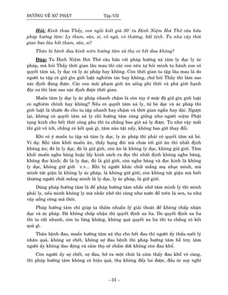 ÑÖÔØNG VEÀ XÖÙ PHAÄT Taäp VII
Hoûi: Kính thöa Thaày, con ngoài kieát giaø 30' tu Ñònh Nieäm Hôi Thôû caâu höõu
phaùp höôùng taâm: Ly tham, saân, si, voâ ngaõ, voâ thöôøng, baát tònh. Tu nhö vaäy thôøi
gian bao laâu heát tham, saân, si?
Thaân bò beänh ñau kinh nieân höôùng taâm xaû thoï coù heát ñau khoâng?
Ñaùp: Tu Ñònh Nieäm Hôi Thôû caâu höõu vôùi phaùp höôùng xaû taâm ly duïc ly aùc
phaùp, maø hoûi Thaày thôøi gian laâu mau thì caùc con neân töï hoûi mình tu haønh con coù
quyeát taâm xaû, ly duïc vaø ly aùc phaùp hay khoâng. Coøn thôøi gian tu taäp laâu mau laø do
ngöôøi tu taäp coù giöõ gìn giôùi luaät nghieâm tuùc hay khoâng, chöù hoûi Thaày thì laøm sao
xaùc ñònh ñuùng ñöôïc. Caùc con maõi phaïm giôùi aên uoáng phi thôøi vaø phaù giôùi haïnh
ñoäc cö thì laøm sao xaùc ñònh ñöôïc thôøi gian.
Muoán taâm ly duïc ly aùc phaùp nhanh chaäm laø coøn tuøy ôû möùc ñoä giöõ gìn giôùi luaät
coù nghieâm chænh hay khoâng? Neáu coù quyeát taâm xaû ly, töø boû duïc vaø aùc phaùp thì
giôùi luaät laø thöôùc ño cho tu taäp nhanh hay chaäm vaø thôøi gian ngaén hay daøi. Ngöôïc
laïi, khoâng coù quyeát taâm xaû ly chæ höôùng taâm cuõng gioáng nhö ngöôøi nieäm Phaät
tuïng kinh cho heát thôøi coâng phu thì tu chaúng bao giôø xaû ly ñöôïc. Tu nhö vaäy maát
thì giôø voâ ích, chaúng coù keát quaû gì, taâm naøo taät naáy, khoâng bao giôø thay ñoåi.
Khi coù yù muoán tu taäp xaû taâm ly duïc, ly aùc phaùp thì phaûi coù quyeát taâm xaû boû.
Ví duï: Khi taâm khôûi muoán aên, thaáy buïng ñoùi maø chöa tôùi giôø aên thì nhaát ñònh
khoâng aên; ñoù laø ly duïc, ñoù laø giöõ giôùi, coøn aên laø khoâng ly duïc, khoâng giöõ giôùi. Taâm
khôûi muoán nghe baêng hoaëc laáy kinh saùch ra ñoïc thì nhaát ñònh khoâng nghe baêng,
khoâng ñoïc kinh; ñoù laø ly duïc, ñoù laø giöõ giôùi, coøn nghe baêng vaø ñoïc kinh laø khoâng
ly duïc, khoâng giöõ giôùi v.v... Khi bò ngöôøi khaùc chöûi maéng maï nhuïc mình, maø
mình töùc giaän laø khoâng ly aùc phaùp, laø khoâng giöõ giôùi; coøn khoâng töùc giaän maø bieát
thöông ngöôøi chöûi maéng mình laø ly duïc, ly aùc phaùp, laø giöõõ giôùi.
Duøng phaùp höôùng taâm laø ñeå phaùp höôùng taâm nhaéc nhôû taâm mình ly thì mình
phaûi ly, neáu mình khoâng ly maø nhaéc nhôû thì cuõng nhö nöôùc ñoå treân laù sen, tu nhö
vaäy uoång coâng maø thoâi.
Phaùp höôùng taâm chæ giuùp ta thaám nhuaàn lyù giaûi thoaùt ñeå khoâng chaáp nhaän
duïc vaø aùc phaùp. Ñaõ khoâng chaáp nhaän thì quyeát ñònh xa lìa. Do quyeát ñònh xa lìa
thì tu raát nhanh, coøn tu löøng khöøng, khoâng quaû quyeát xa lìa thì tu chaúng coù keát
quaû gì.
Thaân beänh ñau, muoán höôùng taâm xaû thoï cho heát ñau thì ngöôøi aáy thaáu suoát lyù
nhaân quaû, khoâng sôï cheát, khoâng sôï ñau beänh thì phaùp höôùng taâm hoã trôï, taâm
ngöôøi aáy khoâng dao ñoäng vaø caûm thoï seõ chaám döùt khoâng coøn ñau khoå.
Coøn ngöôøi aáy sôï cheát, sôï ñau, hôû ra moät chuùt laø caûm thaáy ñau khoå voâ cuøng,
thì phaùp höôùng taâm khoâng coù hieäu quaû, thoï khoâng ñaåy lui ñöôïc, ñaàu oùc suy nghó
- 31 -
 