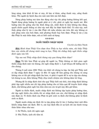 ÑÖÔØNG VEÀ XÖÙ PHAÄT 2007
laêng xaêng, taâm khôûi ñi baùc só naøy, ñi baùc só khaùc, uoáng thuoác naøy, uoáng thuoác
khaùc. Thì ngöôøi aáy beänh ñau coøn maõi maõi khoù maø heát ñöôïc.
Duøng phaùp höôùng maø taâm dao ñoäng nhö vaäy thì phaùp höôùng khoâng keát quaû.
Ngöôøi duøng phaùp höôùng laø ngöôøi phaûi coù yù chí, phaûi coù nghò löïc maïnh meõ. Khi
höôùng taâm thì gioáng nhö laáy ñinh ñoùng coät, nhaát ñònh laø taâm khoâng dao ñoäng,
quyeát chieán quyeát thaéng coù nhö vaäy môùi ñaåy lui ñöôïc beänh khoå. Coù nhö vaäy, môùi
thaáy phaùp nhö lyù taùc yù cuûa ñöùc Phaät raát maàu nhieäm maø treân ñôøi naøy khoâng coù
moät phaùp moân naøo hôn ñöôïc, moät phöông thuoác hay hôn ñöôïc. Phaùp lyù taùc yù cuûa
ñöùc Phaät laø moät thaàn döôïc, neáu ai bieát caùch söû duïng.
NGOÀI THIEÀN NHAÄP ÑÒNH
Caâu hoûi cuûa Dieäu Thaønh
Hoûi: Kính thöa Thaày! Con ñöôïc theo Thaày tu hoïc nhieàu naêm, chæ thaáy Thaày
laøm vieäc nhieàu ñeå chuùng raûnh rang tu hoïc, Thaày thì chaúng thaáy ngoài thieàn nhaäp
ñònh ngaøy naøo heát.
Vaäy sao maø Thaày nhaäp ñònh thaùng naøy qua thaùng khaùc ñöôïc?
Ñaùp: Töø khi laøm Phaät söï giuùp ñôõ ngöôøi tu, Thaày khoâng coù thôøi gian ngoài
thieàn nhaäp ñònh moät vaøi thaùng, chæ ngoài nhaäp ñònh 1, 2 giôø khuya ñeå döôõng söùc lo
cho chuùng.
Thaùng 8 cuoái naêm 1991 Thaày vaøo thaát vôùi chuùng tu taäp, luùc baáy giôø Thaày môùi
coù dòp nhaäp ñònh ñöôïc 7 ngaøy vaø ñeán 15 ngaøy ñeå laøm göông cho chuùng vaø cuõng
khoâng coøn coù thì giôø nhaäp ñònh laâu hôn, vì phaûi ôû ngoaøi ñeå lo söï tu taäp cuûa chuùng.
Lôõ chuùng tu sai, ñieân khuøng Thaày chòu traùch nhieäm neân khoâng daùm lôi loûng.
Nhöng ñoù laø nhaäp ñònh chôi cho quyù Thaày bieát maø thoâi, chöù nhaäp ñònh khoâng
phaûi taäp ngoài nhieàu maø chæ taäp phaùp höôùng cho coù hieäu quaû ñeå truyeàn leänh nhaäp
ñònh, chöù khoâng phaûi ngoài lim dim nhö con coùc töø giôø naøy ñeán giôø khaùc.
Ngöôøi tu thieàn ñònh, muoán nhaäp ñònh maø khoâng taäp luyeän phaùp höôùng taâm,
chæ taäp ngoài thieàn cho nhieàu thì seõ nhaäp ñònh con coùc, chöù khoâng coù nhaäp ñònh
naøo ñöôïc caû. Vì thieàn ñònh cuûa Phaät töø giôùi sinh ra ñònh chöù khoâng phaûi töø ñònh
sinh ra ñònh.
Ngöôøi muoán nhaäp caùc ñònh thì tu taäp phaùp nhö lyù taùc yù (höôùng taâm) môùi ñieàu
khieån nhaäp ñöôïc caùc ñònh. Bôûi vì, caùc loaïi ñònh ñeàu coù söï tònh chæ caùc haønh trong
thaân khaùc nhau nhö sau:
1- Sô Thieàn, tònh chæ ngoân ngöõ.
2- Nhò Thieàn, tònh chæ taàm töù.
- 32 -
 