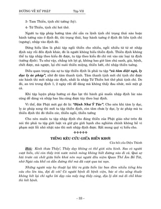 ÑÖÔØNG VEÀ XÖÙ PHAÄT Taäp VII
3- Tam Thieàn, tònh chæ töôûng (hyû).
4- Töù Thieàn, tònh chæ hôi thôû.
Ngöôøi tu taäp phaùp höôùng taâm chæ caàn ra leänh tònh chæ traïng thaùi naøo hoaëc
haønh töôùng naøo ôû ñònh ñoù, thì traïng thaùi, hay haønh tuôùng ôû ñònh ñoù lieàn tònh chæ
(ngöng), nhaäp vaøo ñònh ñoù.
Ñöøng hieåu laàm laø phaûi taäp ngoài thieàn cho nhieàu, ngoài nhieàu töø töø seõ nhaäp
ñònh naøy roài ñeán ñònh khaùc, ñoù laø ngöôøi khoâng hieåu thieàn ñònh. Thieàn ñònh khoâng
theå tu taäp nhaäp theo kieåu ñoù ñöôïc, tu taäp theo kieåu ñoù chæ rôi vaøo caùc loaïi taø ñònh
(töôûng ñònh). Tu nhö vaäy, chaúng ích lôïi gì, khoâng bao giôø laøm chuû sanh, giaø, beänh,
cheát ñöôïc, maø ngöôïc, laïi chæ nuoâi thieàn mieäng, thieàn löôõi, chæ nhaäp thieàn tuôûng.
Ñieàu quan troïng cuûa söï tu taäp thieàn ñònh laø phaûi tu taäp “xaû taâm dieät ngaõ, ly
duïc ly aùc phaùp”, nhôø ñoù taâm thanh tònh. Taâm thanh tònh môùi chæ tònh chæ ñöôïc
caùc haønh thì môùi nhaäp caùc ñònh, nhaát laø nhaäp Töù Thieàn hôi thôû phaûi tònh chæ. Do
ñoù, an truù trong ñònh 1, 2 ngaøy raát deã daøng maø khoâng thaáy ñau nhöùc, moûi meät gì
caû.
Khi taäp luyeän phaùp höôùng coù ñaïo löïc thì haønh giaû muoán nhaäp ñònh luùc naøo
cuõng deã daøng vaø nhaäp bao laâu cuõng ñöôïc tuøy theo loaïi ñònh.
Vì theá, ñöùc Phaät môùi goïi ñoù laø: “Ñònh Nhö YÙ Tuùc”. Cho neân khi taâm ly duïc,
ly aùc phaùp xong thì môùi tu taäp thieàn ñònh, coøn taâm chöa ly duïc, ly aùc phaùp maø tu
thieàn ñònh thì ñoù thieàn coùc, thieàn ngoài, thieàn töôûng
Cho neân muoán tu taäp nhaäp ñònh cho ñuùng thieàn cuûa Phaät giaùo nhö treân ñaõ
noùi thì phaûi tu taäp giôùi luaät vaø giöõ gìn giôùi haïnh cho nghieâm chænh khoâng heà vi
phaïm moät loãi nhoû nhaët naøo thì môùi nhaäp ñònh ñöôïc. Raát mong quyù vò hieåu cho.
TIEÁNG KEÂU CÖÙU GIÖÕA BIEÅN KHÔI
Caâu hoûi cuûa Dieäu Thaønh
Hoûi: Kính thöa Thaày!, Thaày daïy khoâng coù theá giôùi sieâu hình. Sao coù ngöôøi
vöôït bieån, chæ coøn thaáy trôøi nöôùc meânh moâng khoâng bieát ñöôøng naøo ñi caû. Quaù sôï
haõi tröôùc caùi cheát giöõa bieån khôi neân moïi ngöôøi ñeàu nieäm Quan Theá AÂm Boà Taùt,
nhôø Ngaøi cöùu khoå vaø daãn ñöôøng theá maø ñaõ vöôït qua tai naïn.
Nhöõng ngöôøi naøy hoï thuaät laïi khi ra giöõa bieån luùc ban ñeâm nhieàu tieáng keâu
cöùu cho leân taøu, ñôïi ñi vôùi! Coù ngöôøi beänh ñi beänh vieän, baùc só cho uoáng thuoác
khoâng heát laïi chæ nghe lôøi daïy cuûa maáy oâng thaày cuùng, ñòa lyù dôøi maû ñi choã khaùc
thì heát beänh.
- 33 -
 