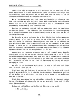 ÑÖÔØNG VEÀ XÖÙ PHAÄT 2007
Theo nhöõng ñieàu treân ñaây con töï nghó, khoâng coù theá giôùi sieâu hình ñoái vôùi
ngöôøi ñaõ tu chöùng vì ñaõ vöôït qua caûnh giôùi töôûng, coøn nhöõng ngöôøi phaøm phu
coøn soáng trong töôûng thì phaûi coù theá giôùi sieâu hình, cho neân khoâng theå traû lôøi
ñuùng hay khoâng thöa Thaày? Xin Thaày chæ daïy cho con roõ.
Ñaùp: Tieáng keâu cöùu giöõa bieån khôi, khoâng phaûi laø nhöõng linh hoàn ngöôøi vöôït
bieân cheát giöõa bieån maø tieáng keâu thanh töôûng trong taâm cuûa moïi ngöôøi ñang quaù
sôï haõi, ñang gaëp tai naïn treân bieån thì töôûng cuûa hoï phaùt ra tieáng keâu cöùu, khieán
cho söï khieáp ñaûm cuûa hoï laïi caøng khieáp ñaûm hôn.
Luùc baáy giôø, moïi ngöôøi tröôùc caùi cheát quaù khieáp ñaûm, khoâng coøn bieát nöông
töïa vaøo ñaâu, chôi vôi. Vì theá, moïi ngöôøi treân taøu ñaët heát troïng taâm nöông töïa vaø
an uûi tinh thaàn cuûa mình, nhaát laø töø laâu ñaõ ñöôïc nghe veà ñöùc Quan Theá AÂm Boà
Taùt cöùu khoå cöùu naïn.
Do ñoù chaúng ai baûo ai moïi ngöôøi ñeàu töï ñoäng doàn heát loøng tin baùm vaøo chieác
phao ñöùc Quan Theá Aâm, neân noù trôû thaønh moät söùc löïc raát maïnh to lôùn (goïi laø tín
löïc). Nhôø tín löïc cuûa moïi ngöôøi daãn ñöôøng thoaùt naïn, hoaëc ghe taøu hö hoûng maø
nöôùc khoâng traøn vaøo. Chuùng ta khoâng hieåu ñieàu ñoù, neân cho raèng: coù ñöùc Quan
AÂm Boà Taùt gia hoä cöùu naïn. Söï thaät khoâng phaûi vaäy, maø laø nhaân quaû cuûa chuùng ta
chöa heát neân khieán tröôùc caûnh quaù khieáp ñaûm loøng tin cuûa chuùng ta taäp hoïp troåi
daäy thaønh moät tín löïc daãn daét chuùng ta thoaùt naïn maø thoâi.
Chuùng ta coù bieát bao nhieâu ngöôøi vöôït bieân ñaõ cheát giöõa bieån khôi? Hoï phaàn
ñoâng laø Phaät töû chaéc laøm sao hoï cuõng bieát ñöôïc Quan AÂm Boà Taùt laø moät vò Boà Taùt
cöùu khoå cöùu naïn do caùc kinh saùch phaùt trieån döïng leân vaø gieo raéc vaøo tö töôûng cuûa
hoï. Tröôùc nhöõng giôø phuùt saép cheát chaéc hoï sôï laém, neân nieäm Quan Theá AÂm khoâng
döùt. Theá sao hoï laïi cheát, taïi sao Quan Theá AÂm khoâng cöùu khoå hoï maø laïi cöùu
nhöõng ngöôøi khaùc?
Keû soáng thì nhôø nieäm Quan Theá AÂm cöùu khoå, coøn keû cheát cuõng nieäm Quan
Theá AÂm sao laïi khoâng cöùu khoå.
Ngöôøi vöôït bieân maø thoaùt naïn laø nhôø nghieäp thieän, chöù khoâng phaûi nhôø ai
cöùu khoå. Vì cöùu khoå nhö vaäy laø moät vieäc laøm phi ñaïo ñöùc. Taïo nhaân aùc phaûi gaët
laáy quaû khoå tai naïn ñi ñeán töû vong. Taïo nhaân aùc maø coá troán traùnh quaû khoå laø moät
vieäc laøm voâ ñaïo ñöùc.
Ngoaøi bieån khôi, tieáng keâu cuûa loaøi caù heo, caù oâng reàn ró. Neáu ngöôøi quaù sôï
haõi thì tieáng keâu aáy trôû thaønh tieáng ma keâu quyû khoùc, chöù khoâng phaûi linh hoàn
ngöôøi cheát oan keâu goïi.
Dôøi moà maû maø heát beänh, töùc laø nhaân quaû thieän cuûa caû hai ngöôøi:
1- Laø ngöôøi beänh.
- 34 -
 