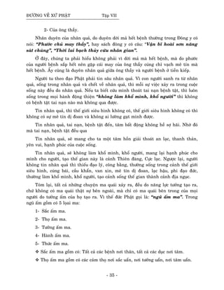ÑÖÔØNG VEÀ XÖÙ PHAÄT Taäp VII
2- Cuûa oâng thaày.
Nhaân duyeân cuûa nhaân quaû, do duyeân dôøi maû heát beänh thöôøng trong Ñoâng y coù
noùi: “Phöôùc chuû may thaày”, hay saùch ñoâng y coù caâu: “Vaän bó hoaøi sôn naêng
saùt chuùng”, “Thôøi lai baïch thuûy cöùu nhaân gian”.
ÔÛ ñaây, chuùng ta phaûi hieåu khoâng phaûi vì dôøi maû maø heát beänh, maø do phöôùc
cuûa ngöôøi beänh saép heát neân gaëp caùi may cuûa oâng thaày cuùng chæ vaïch meâ tín maø
heát beänh. AÁy cuõng laø duyeân nhaân quaû giöõa oâng thaày vaø ngöôøi beänh ôû tieàn kieáp.
Ngöôøi tu theo ñaïo Phaät phaûi tin saâu nhaân quaû. Vì con ngöôøi sanh ra töø nhaân
quaû, soáng trong nhaân quaû vaø cheát veà nhaân quaû, thì moãi söï vieäc xaûy ra trong cuoäc
soáng naøy ñeàu do nhaân quaû. Neáu ta bieát cöùu mình thoaùt tai naïn beänh taät, thì luoân
soáng trong moïi haønh ñoäng thieän “khoâng laøm khoå mình, khoå ngöôøi” thì khoâng
coù beänh taät tai naïn naøo maø khoâng qua ñöôïc.
Tin nhaân quaû, thì theá giôùi sieâu hình khoâng coù, theá giôùi sieâu hình khoâng coù thì
khoâng coù söï meâ tín dò ñoan vaø khoâng ai löôøng gaït mình ñöôïc.
Tin nhaân quaû, tai naïn, beänh taät ñeán, taâm baát ñoäng khoâng heà sôï haõi. Nhôø ñoù
maø tai naïn, beänh taät ñeàu qua
Tin nhaân quaû, seõ mang cho ta moät taâm hoàn giaûi thoaùt an laïc, thanh thaûn,
yeân vui, haïnh phuùc cuûa cuoäc soáng.
Tin nhaân quaû, seõ khoâng laøm khoå mình, khoå ngöôøi, mang laïi haïnh phuùc cho
mình cho ngöôøi, taïo theá gian naøy laø caûnh Thieân ñaøng, Cöïc laïc. Ngöôïc laïi, ngöôøi
khoâng tin nhaân quaû thì thieáu ñaïo lyù, coâng baèng, thöôøng soáng trong caûnh theá giôùi
sieâu hình, cuùng baùi, caàu khaån, van xin, meâ tín dò ñoan, laïc haäu, phi ñaïo ñöùc,
thöôøng laøm khoå mình, khoå ngöôøi, taïo caûnh soáng theá gian thaønh caûnh ñòa nguïc.
Toùm laïi, taát caû nhöõng chuyeän ma quaùi xaûy ra, ñeàu do naêng löïc töôûng taïo ra,
chöù khoâng coù ma quaùi thaät söï beân ngoaøi, maø chæ coù ma quaùi beân trong cuûa moïi
ngöôøi do töôûng aám cuûa hoï taïo ra. Vì theá ñöùc Phaät goïi laø: “nguõ aám ma”. Trong
nguõ aám goàm coù 5 loïai ma:
1- Saéc aám ma.
2- Thoï aám ma.
3- Töôûng aám ma.
4- Haønh aám ma.
5- Thöùc aám ma.
Saéc aám ma goàm coù: Taát caû caùc beänh nôi thaân, taát caû caùc duïc nôi taâm.
Thoï aám ma goàm coù caùc caûm thoï nôi saéc uaån, nôi töôûng uaån, nôi taâm uaån.
- 35 -
 