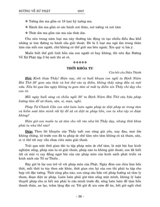 ÑÖÔØNG VEÀ XÖÙ PHAÄT 2007
Töôûng aám ma goàm coù 18 loïai hyû tuôûng ma.
Haønh aám ma goàm coù caùc haønh nôi thaân, nôi töôûng vaø nôi taâm
Thöùc aám ma goàm caùc ma cuûa thöùc aám.
Cho neân trong naêm loaïi ma naøy thöôøng taùc ñoäng vaø taïo nhieàu ñieàu ñau khoå
nhöõng ai tìm ñöôøng tu haønh caàu giaûi thoaùt. Ñoù laø 5 loaïi ma nguõ aám trong thaân
taâm cuûa moãi con ngöôøi, chöù khoâng coù theá giôùi ma beân ngoaøi. Xin quyù vò löu yù.
Muoán bieát theá giôùi linh hoàn cuûa con ngöôøi coù hay khoâng, thì neân ñoïc Ñöôøng
Veà Xöù Phaät taäp 3 boä môùi thì seõ roõ.
THÔØI KHOÙA TU
Caâu hoûi cuûa Dieäu Thaønh
Hoûi: Kính thöa Thaày! Hieän nay, chæ coù buoåi khuya con ngoài tu Ñònh Nieäm
Hôi Thôû 30' gom saùu thöùc vaø hôi thôû vaøo tuï ñieåm, khoâng thaáy naëng ñaàu vaø meät
nöõa. Neáu boû qua laâu ngaøy khoâng tu gom taâm seõ maát tuï ñieåm xin Thaày chæ daïy cho
con roõ.
Moãi ngaøy buoåi saùng vaø chieàu ngoài 30' tu Ñònh Nieäm Hôi Thôû caâu höõu phaùp
höôùng taâm ñeå xaû tham, saân, si, maïn, nghi.
Phaùp Töù Chaùnh Caàn con nhôù luoân luoân ngaên phaùp aùc dieät phaùp aùc trong taâm
vaø kieåm soaùt taâm mình raát kyõ ñeå xaû vaø dieät aùc phaùp lieàn, con tu nhö vaäy coù ñöôïc
khoâng?
Hieän giôø con muoán tu xaû taâm cho roát raùo nhö lôøi Thaày daïy, nhöng thôøi khoùa
phaûi tu nhö theá naøo?
Ñaùp: Theo lôøi khuyeân cuûa Thaày tuoåi con cuõng giaø yeáu, nay ñau, mai oám
khoâng chöøng, töø tröôùc con ñaõ tu phaùp öùc cheá taâm neân taâm khoâng coù xaû tham, saân,
si vì theá tôùi nay vaãn chöa vieân maõn giaûi thoaùt.
Traûi qua moät thôøi gian daøi tu taäp phaùp moân öùc cheá taâm, laø moät baøi hoïc kinh
nghieäm soáng, phaùp naøo tu coù giaûi thoaùt, phaùp naøo tu khoâng giaûi thoaùt, con ñaõ bieát
taát caû muøi vò cay ñaéng ngoït buøi cuûa caùc phaùp moân cuûa kinh saùch phaùt trieån vaø
kinh saùch caùc Toå sö Thieàn .
Baây giôø laø luùc con trôû veà vôùi phaùp moân cuûa Phaät. Ngaøy ñeâm con chia laøm boán
thôøi, moãi thôøi tu tuøy theo söùc khoûe, thôøi gian coøn laïi cuûa con thì phaûi tu taäp cho
hôïp vôùi ñaëc töôùng. Thôøi coâng phu naøo, con cuõng caâu höõu vôùi phaùp höôùng xaû taâm ly
tham, ñoaïn dieät aùc phaùp. Luoân luoân phaûi giöõ taâm soáng moät mình, khoâng lyù luaän
thuyeát phaùp cho ai heát maø phaûi lo cöùu mình tröôùc ñaõ, soáng luoân luoân ñeå taâm hoàn
thanh thaûn, an laïc, traàm laëng ñoäc cö. Tôùi giôø ñi xin côm ñeå aên, heát giôø ngoài chôi
- 36 -
 