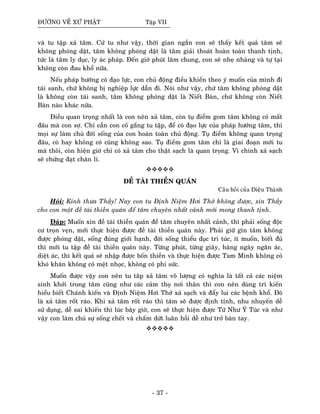 ÑÖÔØNG VEÀ XÖÙ PHAÄT Taäp VII
vaø tu taäp xaû taâm. Cöù tu nhö vaäy, thôøi gian ngaén con seõ thaáy keát quaû taâm seõ
khoâng phoùng daät, taâm khoâng phoùng daät laø taâm giaûi thoaùt hoaøn toaøn thanh tònh,
töùc laø taâm ly duïc, ly aùc phaùp. Ñeán giôø phuùt laâm chung, con seõ nheï nhaøng vaø töï taïi
khoâng coøn ñau khoå nöõa.
Neáu phaùp höôùng coù ñaïo löïc, con chuû ñoäng ñieàu khieån theo yù muoán cuûa mình ñi
taùi sanh, chöù khoâng bò nghieäp löïc daãn ñi. Noùi nhö vaäy, chöù taâm khoâng phoùng daät
laø khoâng coøn taùi sanh, taâm khoâng phoùng daät laø Nieát Baøn, chöù khoâng coøn Nieát
Baøn naøo khaùc nöõa.
Ñieàu quan troïng nhaát laø con neân xaû taâm, coøn tuï ñieåm gom taâm khoâng coù maát
ñaâu maø con sôï. Chæ caàn con coá gaéng tu taäp, ñeå coù ñaïo löïc cuûa phaùp höôùng taâm, thì
moïi söï laøm chuû ñôøi soáng cuûa con hoaøn toaøn chuû ñoäng. Tuï ñieåm khoâng quan troïng
ñaâu, coù hay khoâng coù cuõng khoâng sao. Tuï ñieåm gom taâm chæ laø giai ñoaïn môùi tu
maø thoâi, coøn hieän giôø chæ coù xaû taâm cho thaät saïch laø quan troïng. Vì chính xaû saïch
seõ chöùng ñaït chaân lí.
ÑEÀ TAØI THIEÀN QUAÙN
Caâu hoûi cuûa Dieäu Thaønh
Hoûi: Kính thöa Thaày! Nay con tu Ñònh Nieäm Hôi Thôû khoâng ñöôïc, xin Thaày
cho con moät ñeà taøi thieàn quaùn ñeå taâm chuyeân nhaát caûnh môùi mong thanh tònh.
Ñaùp: Muoán xin ñeà taøi thieàn quaùn ñeå taâm chuyeân nhaát caûnh, thì phaûi soáng ñoäc
cö troïn veïn, môùi thöïc hieän ñöôïc ñeà taøi thieàn quaùn naøy. Phaûi giöõ gìn taâm khoâng
ñöôïc phoùng daät, soáng ñuùng giôùi haïnh, ñôøi soáng thieåu duïc tri tuùc, ít muoán, bieát ñuû
thì môùi tu taäp ñeà taøi thieàn quaùn naøy. Töøng phuùt, töøng giaây, haøng ngaøy ngaên aùc,
dieät aùc, thì keát quaû seõ nhaäp ñöôïc boán thieàn vaø thöïc hieän ñöôïc Tam Minh khoâng coù
khoù khaên khoâng coù meät nhoïc, khoâng coù phí söùc.
Muoán ñöôïc vaäy con neân tu taâp xaû taâm voâ löôïng coù nghóa laø taát caû caùc nieäm
sinh khôûi trong taâm cuõng nhö caùc caûm thoï nôi thaân thì con neân duøng tri kieán
hieåu bieát Chaùnh kieán vaø Ñònh Nieäm Hôi Thôû xaû saïch vaø ñaåy lui caùc beänh khoå. Ñoù
laø xaû taâm roát raùo. Khi xaû taâm roát raùo thì taâm seõ ñöôïc ñònh tænh, nhu nhuyeán deã
söû duïng, deã sai khieán thì luùc baây giôø, con seõ thöïc hieän ñöôïc Töù Nhö YÙ Tuùc vaø nhö
vaäy con laøm chuû söï soáng cheát vaø chaám döùt luaân hoài deã nhö trôû baøn tay.
- 37 -
 