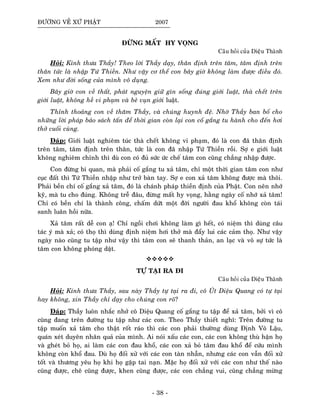 ÑÖÔØNG VEÀ XÖÙ PHAÄT 2007
ÑÖØNG MAÁT HY VOÏNG
Caâu hoûi cuûa Dieäu Thaønh
Hoûi: Kính thöa Thaày! Theo lôøi Thaày daïy, thaân ñònh treân taâm, taâm ñònh treân
thaân töùc laø nhaäp Töù Thieàn. Nhö vaäy cô theå con baây giôø khoâng laøm ñöôïc ñieàu ñoù.
Xem nhö ñôøi soáng cuûa mình voâ duïng.
Baây giôø con veà thaát, phaùt nguyeän giöõ gìn soáng ñuùng giôùi luaät, thaø cheát treân
giôùi luaät, khoâng heà vi phaïm vaø beû vuïn giôùi luaät.
Thænh thoaûng con veà thaêm Thaày, vaø chuùng huynh ñeä. Nhôø Thaày ban boá cho
nhöõng lôøi phaùp baûo saùch taán ñeå thôøi gian coøn laïi con coá gaéng tu haønh cho ñeán hôi
thôû cuoái cuøng.
Ñaùp: Giôùi luaät nghieâm tuùc thaø cheát khoâng vi phaïm, ñoù laø con ñaõ thaân ñònh
treân taâm, taâm ñònh treân thaân, töùc laø con ñaõ nhaäp Töù Thieàn roài. Sôï e giôùi luaät
khoâng nghieâm chænh thì duø con coù ñuû söùc öùc cheá taâm con cuõng chaúng nhaäp ñöôïc.
Con ñöøng bi quan, maø phaûi coá gaéng tu xaû taâm, chæ moät thôøi gian taâm con nhö
cuïc ñaát thì Töù Thieàn nhaäp nhö trôû baøn tay. Sôï e con xaû taâm khoâng ñöôïc maø thoâi.
Phaûi beàn chí coá gaéng xaû taâm, ñoù laø chaùnh phaùp thieàn ñònh cuûa Phaät. Con neân nhôù
kyõ, maø tu cho ñuùng. Khoâng treã ñaâu, ñöøng maát hy voïng, haèng ngaøy coá nhôù xaû taâm!
Chæ coù beàn chí laø thaønh coâng, chaám döùt moät ñôøi ngöôøi ñau khoå khoâng coøn taùi
sanh luaân hoài nöõa.
Xaû taâm raát deã con aï! Chæ ngoài chôi khoâng laøm gì heát, coù nieäm thì duøng caâu
taùc yù maø xaû; coù thoï thì duøng ñònh nieäm hôi thôû maø ñaåy lui caùc caûm thoï. Nhö vaäy
ngaøy naøo cuõng tu taäp nhö vaäy thì taâm con seõ thanh thaûn, an laïc vaø voâ söï töùc laø
taâm con khoâng phoùng daät.
TÖÏ TAÏI RA ÑI
Caâu hoûi cuûa Dieäu Thaønh
Hoûi: Kính thöa Thaày, sau naøy Thaày töï taïi ra ñi, coâ UÙt Dieäu Quang coù töï taïi
hay khoâng, xin Thaày chæ daïy cho chuùng con roõ?
Ñaùp: Thaày luoân nhaéc nhôû coâ Dieäu Quang coá gaéng tu taäp ñeå xaû taâm, bôûi vì coâ
cuõng ñang treân ñöôøng tu taäp nhö caùc con. Theo Thaày thieát nghó: Treân ñöôøng tu
taäp muoán xaû taâm cho thaät roát raùo thì caùc con phaûi thöôøng duøng Ñònh Voâ Laäu,
quaùn xeùt duyeân nhaân quaû cuûa mình. Ai noùi xaáu caùc con, caùc con khoâng thuø haän hoï
vaø gheùt boû hoï, ai laøm caùc con ñau khoå, caùc con xaû boû taâm ñau khoå ñeå cöùu mình
khoâng coøn khoå ñau. Duø hoï ñoái xöû vôùi caùc con taøn nhaãn, nhöng caùc con vaãn ñoái xöû
toát vaø thöông yeâu hoï khi hoï gaëp tai naïn. Maëc hoï ñoái xöû vôùi caùc con nhö theá naøo
cuõng ñöôïc, cheâ cuõng ñöôïc, khen cuõng ñöôïc, caùc con chaúng vui, cuõng chaúng möøng
- 38 -
 