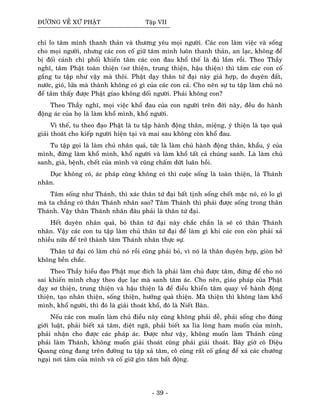 ÑÖÔØNG VEÀ XÖÙ PHAÄT Taäp VII
chæ lo taâm mình thanh thaûn vaø thöông yeâu moïi ngöôøi. Caùc con laøm vieäc vaø soáng
cho moïi ngöôøi, nhöng caùc con coá giöõ taâm mình luoân thanh thaûn, an laïc, khoâng ñeå
bò ñoái caûnh chi phoái khieán taâm caùc con ñau khoå theá laø ñuû laém roài. Theo Thaày
nghó, taâm Phaät toaøn thieän (sô thieän, trung thieän, haäu thieän) thì taâm caùc con coá
gaéng tu taäp nhö vaäy maø thoâi. Phaät daïy thaân töù ñaïi naøy giaû hôïp, do duyeân ñaát,
nöôùc, gioù, löûa maø thaønh khoâng coù gì cuûa caùc con caû. Cho neân söï tu taäp laøm chuû noù
ñeå taâm thaáy ñöôïc Phaät gíao khoâng doái ngöôøi. Phaûi khoâng con?
Theo Thaày nghó, moïi vieäc khoå ñau cuûa con ngöôøi treân ñôøi naøy, ñeàu do haønh
ñoäng aùc cuûa hoï laø laøm khoå mình, khoå ngöôøi.
Vì theá, tu theo ñaïo Phaät laø tu taäp haønh ñoäng thaân, mieäng, yù thieän laø taïo quaû
giaûi thoaùt cho kieáp ngöôøi hieän taïi vaø mai sau khoâng coøn khoå ñau.
Tu taäp goïi laø laøm chuû nhaân quaû, töùc laø laøm chuû haønh ñoäng thaân, khaåu, yù cuûa
mình, ñöøng laøm khoå mình, khoå ngöôøi vaø laøm khoå taát caû chuùng sanh. Laø laøm chuû
sanh, giaø, beänh, cheát cuûa mình vaø cuõng chaám döùt luaân hoài.
Duïc khoâng coù, aùc phaùp cuõng khoâng coù thì cuoäc soáng laø toaøn thieän, laø Thaùnh
nhaân.
Taâm soáng nhö Thaùnh, thì xaùc thaân töù ñaïi baát tònh soáng cheát maëc noù, coù lo gì
maø ta chaúng coù thaân Thaùnh nhaân sao? Taâm Thaùnh thì phaûi ñöôïc soáng trong thaân
Thaùnh. Vaäy thaân Thaùnh nhaân ñaâu phaûi laø thaân töù ñaïi.
Heát duyeân nhaân quaû, boû thaân töù ñaïi naøy chaéc chaén laø seõ coù thaân Thaùnh
nhaân. Vaäy caùc con tu taäp laøm chuû thaân töù ñaïi ñeå laøm gì khi caùc con coøn phaûi xaû
nhieàu nöõa ñeå trôû thaønh taâm Thaùnh nhaân thöïc söï.
Thaân töù ñaïi coù laøm chuû noù roài cuõng phaûi boû, vì noù laø thaân duyeân hôïp, gioøn bôû
khoâng beàn chaéc.
Theo Thaày hieåu ñaïo Phaät muïc ñích laø phaûi laøm chuû ñöôïc taâm, ñöøng ñeå cho noù
sai khieán mình chaïy theo duïc laïc maø sanh taâm aùc. Cho neân, giaùo phaùp cuûa Phaät
daïy sô thieän, trung thieän vaø haäu thieän laø ñeå ñieàu khieån taâm quay veà haønh ñoäng
thieän, taïo nhaân thieän, soáng thieän, höôûng quaû thieän. Maø thieän thì khoâng laøm khoå
mình, khoå ngöôøi, thì ñoù laø giaûi thoaùt khoå, ñoù laø Nieát Baøn.
Neáu caùc con muoán laøm chuû ñieàu naøy cuõng khoâng phaûi deã, phaûi soáng cho ñuùng
giôùi luaät, phaûi bieát xaû taâm, dieät ngaõ, phaûi bieát xa lìa loøng ham muoán cuûa mình,
phaûi nhaän cho ñöôïc caùc phaùp aùc. Ñöôïc nhö vaäy, khoâng muoán laøm Thaùnh cuõng
phaûi laøm Thaùnh, khoâng muoán giaûi thoaùt cuõng phaûi giaûi thoaùt. Baây giôø coâ Dieäu
Quang cuõng ñang treân ñöôøng tu taäp xaû taâm, coâ cuõng raát coá gaéng ñeå xaû caùc chöôùng
ngaïi nôi taâm cuûa mình vaø coá giöõ gìn taâm baát ñoäng.
- 39 -
 