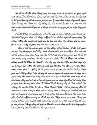 ÑÖÔØNG VEÀ XÖÙ PHAÄT 2007
Vì theá tín ñoà ñeán chuøa thöôøng cuùng baùi, tuïng nieäm vaø toïa thieàn, coù ngöôøi nghi
ngôø, nhöng khoâng bieát hoûi ai, laïi coù moät soá ngöôøi chòu khoù nghieân cöùu neân hoï nhaän xeùt
Phaät giaùo hieän nay chæ laø moät toân giaùo meâ tín, lyù luaän nhieàu, nhöng roãng tueách, huyeàn
hoaëc. Döôøng nhö Phaät giaùo daïy nhöõng ñaïo ñöùc meâ tín laïc haäu v..v.....coøn ñaïo ñöùc
thaät söï (giôùi luaät) thì boû qua, tu só khoâng coøn ai toân troïng gìn giöõ vaø soáng ñuùng giôùi
haïnh.
Khi ñöùc Phaät coøn taïi theá, oâng A Nan quyø xin ñöùc Phaät cho giôùi nöõ xuaát gia.
Ñeå thaønh laäp giaùo ñoaøn Ni chuùng, Ngaøi ñaõ xaùc ñònh vaø tuyeân boá tröôùc chuùng Tyø
Kheo: “Neáu cho ngöôøi nöõ xuaát gia tu taäp thì ñaïo Ta chæ truï theá coù naêm
traêm naêm, thay vì phaûi truï theá moät ngaøn naêm”.
Ñaïo Phaät laø moät toân giaùo raát bình ñaúng, ñoái xöû töø loaøi vaät ñeán loaøi ngöôøi
vôùi moät loøng thöông yeâu bình ñaúng. Döôùi ñoâi maét nhaân quaû cuûa Ngaøi, ñöôïc xem vaïn
vaät laø anh em chung nhau trong moät nhaø (Moïi vaät ñeàu töø trong nhaân quaû töùc laø töø
moâi tröôøng soáng sanh ra). Vì theá Ngaøi xaùc ñònh: “Ta laø Phaät ñaõ thaønh,
chuùng sanh laø Phaät seõ thaønh”.Lôøi daïy naøy cuûa ñöùc Phaät raát bình ñaúng. Côù
sao laïi tuyeân boá: “Neáu cho giôùi nöõ xuaát gia thì ñaïo Ta chæ coøn truyeàn thöøa
naêm traêm naêm”. Khoâng leõ cho giôùi nöõ xuaát gia thì giôùi nöõ laøm hö hoaïi Phaät
giaùo sao? Khoâng ñuùng. Giôùi nöõ cuõng laø moät con ngöôøi nhö ngöôøi nam, hoï cuõng ñöôïc
quyeàn soáng nhö ngöôøi nam, cuõng ñöôïc quyeàn xuaát gia tu haønh nhö ngöôøi nam; hoï tu
haønh cuõng chöùng quaû A La Haùn nhö ngöôøi nam; hoï cuõng ñaày ñuû trí tueä khoâng thua
gì ngöôøi nam; hoï cuõng nhaäp ñöôïc Töù Thaùnh Ñònh; hoï cuõng ñaày ñuû Tam Minh Luïc
Thoâng. Côù sao ñöùc Phaät laïi cheá ra “Baùt Kænh Phaùp” baét hoï phaûi quyø ñaûnh leã
moät nam tu só môùi xuaát gia, thaân taâm cuûa vò naøy chöa coù chuùt gì goïi laø thanh tònh, maø
buoäc moät ngöôøi tu só nöõ chöùng quaû A La Haùn thaân taâm ñaõ thanh tònh hoaøn toaøn
phaûi ñaûnh leã. Ngöôøi nöõ naøy coù theå laø moät baäc Thaày cuûa vò tu só nam. Trong caùc
tröôøng ñaïi hoïc chuùng ta phaûi chaáp nhaän nhöõng nöõ giaùo sö coù taøi, daïy raát hay ñaâu keùm
gì nam giaùo sö. Trong phoøng thí nghieäm khoa hoïc coù raát nhieàu nöõ baùc hoïc ñang nghieân
cöùu vaø phuïc vuï cho nhaân loaïi ñaâu thua gì nam giôùi.
- 4 -
 