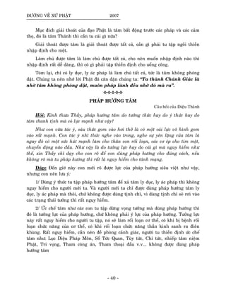 ÑÖÔØNG VEÀ XÖÙ PHAÄT 2007
Muïc ñích giaûi thoaùt cuûa ñaïo Phaät laø taâm baát ñoäng tröôùc caùc phaùp vaø caùc caûm
thoï, ñoù laø taâm Thaùnh thì caàn tu caùi gì nöõa?
Giaûi thoaùt ñöôïc taâm laø giaûi thoaùt ñöôïc taát caû, caàn gì phaûi tu taäp ngoài thieàn
nhaäp ñònh cho meät.
Laøm chuû ñöôïc taâm laø laøm chuû ñöôïc taát caû, cho neân muoán nhaäp ñònh naøo thì
nhaäp ñònh raát deã daøng, thì coù gì phaûi taäp thieàn ñònh cho uoång coâng.
Toùm laïi, chæ coù ly duïc, ly aùc phaùp laø laøm chuû taát caû, töùc laø taâm khoâng phoùng
daät. Chuùng ta neân nhôù lôøi Phaät ñaõ caên daën chuùng ta: “Ta thaønh Chaùnh Giaùc laø
nhôø taâm khoâng phoùng daät, muoân phaùp laønh ñeàu nhôø ñoù maø ra”.
PHAÙP HÖÔÙNG TAÂM
Caâu hoûi cuûa Dieäu Thaønh
Hoûi: Kính thöa Thaày, phaùp höôùng taâm do töôûng thöùc hay do yù thöùc hay do
taâm thanh tònh maø coù löïc maïnh nhö vaäy?
Nhö con vöøa taùc yù, saùu thöùc gom vaøo hôi thôû laø coù moät caùi löïc voâ hình gom
vaøo raát maïnh. Con taùc yù nhó thöùc nghe vaøo trong, nghe söï yeân laëng cuûa taâm laø
ngay ñoù coù moät söùc huùt maïnh laøm cho thaân con roái loaïn, caùc cô eùp cho tim meät,
chuyeån ñoäng naõo ñaàu. Nhö vaäy laø do töôûng löïc hay do caùi gì maø nguy hieåm nhö
theá, xin Thaày chæ daïy cho con roõ ñeå con duøng phaùp höôùng cho ñuùng caùch, neáu
khoâng roõ maø tu phaùp höôùng thì raát laø nguy hieåm cho taùnh maïng.
Ñaùp: Ñeán giôø naøy con môùi roõ ñöôïc löïc cuûa phaùp höôùng sieâu vieät nhö vaäy,
nhöng con neân löu yù:
1/ Duøng yù thöùc tu taäp phaùp höôùng taâm ñeå xaû taâm ly duïc, ly aùc phaùp thì khoâng
nguy hieåm cho ngöôøi môùi tu. Vaø ngöôøi môùi tu chæ ñöôïc duøng phaùp höôùng taâm ly
duïc, ly aùc phaùp maø thoâi, chöù khoâng ñöôïc duøng tònh chæ, vì duøng tònh chæ seõ rôi vaøo
caùc traïng thaùi töôûng thì raát nguy hieåm.
2/ ÖÙc cheá taâm nhö caùc con tu taäp döøng voïng töôûng maø duøng phaùp höôùng thì
ñoù laø töôûng löïc cuûa phaùp höôùng, chöù khoâng phaûi yù löïc cuûa phaùp höôùng. Töôûng löïc
naøy raát nguy hieåm cho ngöôøi tu taäp, noù seõ laøm roái loaïn cô theå, coù khi bò beänh roái
loaïn chöùc naêng cuûa cô theå, coù khi roái loaïn chöùc naêng thaàn kinh sanh ra ñieân
khuøng. Raát nguy hieåm, caàn neân ñeà phoøng caûnh giaùc, ngöôøi tu thieàn ñònh öùc cheá
taâm nhö: Luïc Dieäu Phaùp Moân, Soå Töùc Quan, Tuøy töùc, Chæ töùc, nhieáp taâm nieäm
Phaät, Tri voïng, Tham coâng aùn, Tham thoaïi ñaàu v.v... khoâng ñöôïc duøng phaùp
höôùng taâm
- 40 -
 