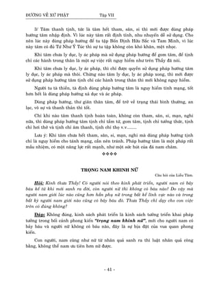 ÑÖÔØNG VEÀ XÖÙ PHAÄT Taäp VII
3/ Taâm thanh tònh, töùc laø taâm heát tham, saân, si thì môùi ñöôïc duøng phaùp
höôùng taâm nhaäp ñònh. Vì luùc naøy taâm raát ñònh tænh, nhu nhuyeán deã söû duïng. Cho
neân luùc naøy duøng phaùp höôùng ñeå tu taäp Boán Ñònh Höõu Saéc vaø Tam Minh, vì luùc
naøy taâm coù ñuû Töù Nhö YÙ Tuùc thì söï tu taäp khoâng coøn khoù khaên, meät nhoïc.
Khi taâm chöa ly duïc, ly aùc phaùp maø söû duïng phaùp höôùng ñeå gom taâm, ñeå tònh
chæ caùc haønh trong thaân laø moät söï vieäc raát nguy hieåm nhö treân Thaày ñaõ noùi.
Khi taâm chöa ly duïc, ly aùc phaùp, thì chæ ñöôïc quyeàn söû duïng phaùp höôùng taâm
ly duïc, ly aùc phaùp maø thoâi. Chöøng naøo taâm ly duïc, ly aùc phaùp xong, thì môùi ñöôïc
söû duïng phaùp höôùng taâm tònh chæ caùc haønh trong thaân thì môùi khoâng nguy hieåm.
Ngöôøi tu taø thieàn, taø ñònh duøng phaùp höôùng taâm laø nguy hieåm tính maïng, toát
hôn heát laø duøng phaùp höôùng xaû duïc vaø aùc phaùp.
Duøng phaùp höôùng, thö giaõn thaân taâm, ñeå trôû veà traïng thaùi bình thöôøng, an
laïc, voâ söï vaø thanh thaûn thì toát.
Chæ khi naøo taâm thanh tònh hoaøn toaøn, khoâng coøn tham, saân, si, maïn, nghi
nöõa, thì duøng phaùp höôùng taâm tònh chæ taàm töù, gom taâm, tònh chæ töôûng thöùc, tònh
chæ hôi thôû vaø tònh chæ aâm thanh, tònh chæ thoï v.v........
Löu yù: Khi taâm chöa heát tham, saân, si, maïn, nghi maø duøng phaùp höôùng tònh
chæ laø nguy hieåm cho taùnh maïng, caàn neân traùnh. Phaùp höôùng taâm laø moät phaùp raát
maàu nhieäm, coù moät naêng löïc raát maïnh, nhö moät söùc huùt cuûa ñaù nam chaâm.
TROÏNG NAM KHINH NÖÕ
Caâu hoûi cuûa Lieãu Taâm.
Hoûi: Kính thöa Thaày! Coù ngöôøi noùi theo kinh phaùt trieån, ngöôøi nam coù baûy
baùu keå töø khi môùi sanh ra ñôøi, coøn ngöôøi nöõ thì khoâng coù baùu naøo? Do vaäy maø
ngöôøi nam giôùi luùc naøo cuõng hôn haún phuï nöõ trong baát keå lónh vöïc naøo vaø trong
baát kyø ngöôøi nam giôùi naøo cuõng coù baûy baùu ñoù. Thöa Thaày chæ daïy cho con vieäc
treân coù ñuùng khoâng?
Ñaùp: Khoâng ñuùng, kinh saùch phaùt trieån laø kinh saùch töôûng trieån khai phaùp
töôûng trong boái caûnh phong kieán “troïng nam khinh nöõ”, môùi cho ngöôøi nam coù
baûy baùu vaø ngöôøi nöõ khoâng coù baùu naøo, ñaây laø söï bòa ñaët cuûa vua quan phong
kieán.
Con ngöôøi, nam cuõng nhö nöõ töø nhaân quaû sanh ra thì luaät nhaân quaû coâng
baèng, khoâng theå nam öu tieân hôn nöõ ñöôïc.
- 41 -
 