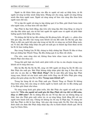 ÑÖÔØNG VEÀ XÖÙ PHAÄT 2007
Ngöôøi ta ñaõ khoân kheùo gieo vaøo ñaàu oùc ngöôøi nöõ moät söï thaáp keùm, töø ñoù
ngöôøi nöõ cuõng töï thaáy mình thaáp keùm. Nhöng xeùt cho cuøng, ngöôøi nöõ cuõng thoâng
minh ñaâu keùm ngöôøi nam. Ngöôøi nöõ cuõng naêng noå laøm vieäc cuõng ñaâu thua keùm
ngöôøi nam choã naøo.
Veà tu taäp thì ngöôøi nöõ cuõng tu taäp chöùng quaû A La Haùn, giaûi thoaùt hoaøn toaøn
nhö ngöôøi nam, coù thua keùm choã naøo ñaâu?
Ñaïo Phaät laø ñaïo bình ñaúng, döïa treân neàn taûng ñaïo ñöùc coâng baèng vaø coâng lyù
cuûa ñaïo ñöùc nhaân quaû, cuûa xaõ hoäi loaøi ngöôøi thì ngöôøi nam vaø ngöôøi nöõ phaûi ñöôïc
höôûng quyeàn bình ñaúng nhö nhau.
Töø nhöõng cheá ñoä boä laïc ñeán nhöõng cheá ñoä phong kieán, ñeá quoác v.v...phaân chia
boán giai caáp, cho ñeán vieäc troïng nam khinh nöõ cuûa ñaát nöôùc AÁn Ñoä baây giôø, ñaïo
Phaät ra ñôøi xoùa saïch boán giai caáp trong xaõ hoäi ñoù vaø naâng cao söï bình ñaúng nam,
nöõ. Vì theá, ñöùc Phaät chaáp nhaän cho giôùi nöõ xuaát gia vaø thaønh laäp Giaùo ñoaøn nöõ do
baø Di AÙi laøm tröôûng ñoaøn.
Ñoïc trong Tröôûng Laõo Ni Keä, chuùng ta thaáy nhöõng baäc Thaùnh Ni ñaâu coù thua
keùm gì nhöõng baäc Thaùnh Taêng. Hoï ñeàu chöùng quaû A La Haùn raát nhieàu.
Cho neân, nam cuõng nhö nöõ, khoâng thua keùm nhau (nam nöõ tu haønh ñeàu
thaønh Phaät nhö nhau caû).
Trong khi giôùi luaät cuûa kinh saùch phaùt trieån coù bòa ra caâu chuyeän troïng nam
khinh nöõ roõ raøng nhö sau:
Khi baø Ma Ha Ba Xaø Ba Ñeà, cuøng vôùi 500 ngöôøi nöõ doøng hoï Xaù Di ñeán xin
Ñöùc Phaät cho xuaát gia. Ñöùc Phaät khoâng chaáp nhaän phaûi ñôïi oâng A Nan ñeán xin
môùi cho vaø coøn ñaët ra “Baùt Kænh Phaùp”. Ñoù laø moät ñieàu phæ baùng ñaïo Phaät
troïng nam, khinh nöõ cuûa kinh saùch phaùt trieån loàng vaøo ñeå bieán Phaät giaùo cuõng
gioáng nhö giaùo phaùp cuûa Baø La Moân “troïng nam khinh nöõ”.
Trong luùc haøng ñeä töû cuûa Phaät xuaát gia: Thaùnh Taêng vaø Thaùnh Ni khoâng
thua keùm nhau, beân naøo cuõng coù nhieàu ngöôøi tu haønh xuaát saéc vaø ñeàu chöùng quaû
A La Haùn giaûi thoaùt nhö nhau.
Vaø cuõng trong kinh giôùi phaùt trieån, khi ñöùc Phaät cho ngöôøi nöõ xuaát gia thì
tuyeân boá: “Neáu cho ngöôøi nöõ xuaát gia thì Ñaïo Phaät chæ truï theá coù 500 naêm,
thay vì 1000 naêm”. Ñoù laø nhöõng ñieàu do caùc Toå bòa ñaët noùi sai khoâng ñuùng söï
thaät, laøm cho Phaät giaùo maát nieàm tin vaø söï coâng baèng, bình ñaúng ñoái vôùi con
ngöôøi treân haønh tinh naøy. Chuùng toâi khoâng tin lôøi naøy laø Phaät daïy. Vì chuùng toâi
bieát ñaïo Phaät ra ñôøi laø ban baèng boán giai caáp trong nöôùc AÁn Ñoä. Giai caáp cuøng
ñinh nhaát coøn ñöôïc ñöùc Phaät chaáp nhaän daïy cho tu haønh thaønh chaùnh quaû. Ñoù laø
oâng Ca Chieân Dieân.
- 42 -
 