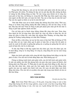 ÑÖÔØNG VEÀ XÖÙ PHAÄT Taäp VII
Trong thôøi ñaïi chuùng ta, neáu xeùt kyõ thì kinh saùch phaùt trieån ñaõ laøm maát uy
tín Phaät giaùo raát nhieàu. Töø nhöõng lôøi daïy meâ tín phi ñaïo ñöùc ñeán nhöõng döï ñoaùn
veà töông lai ñeàu khoâng ñuùng söï thaät. Töø vieäc troïng nam khinh nöõ roõ raøng cho
nam giôùi coù baûy baùu, nöõ khoâng coù, trong khi ñöùc Phaät daïy thaân nguôøi nam cuõng
nhö nguôøi nöõ ñeàu baát tònh, ueá tröôïc hoâi thoái. Vaäy maø coù baûy baùu laø nhö theá naøo?
Vaäy maø cho nguôøi tu thieàn coù xaù lôïi laø nhö theá naøo?
Thôøi ñöùc Phaät nam nöõ tu haønh chöùng ñaïo khoâng thua keùm nhau. Thôøi nay,
Taêng só tu haønh cuõng chaúng chöùng ñaéc ñöôïc nhöõng gì, theá maø baûo raèng, coù baûy
baùu. Baûy baùu choã naøo? Toaøn laø Taêng só phaù giôùi phaïm giôùi, hieän giôø ñi tìm moät vò
Taêng só giôùi luaät nghieâm chænh raát khoù.
Coøn nöõ hieän giôø tu haønh cuõng chaúng chöùng ñaéc cuõng nhö nam. Nam chaïy
theo danh lôïi thì nöõ cuõng chaïy theo danh lôïi, nam caát chuøa to thaùp lôùn, thì nöõ
cuõng caát chuøa to thaùp lôùn, nam ñöôïc taán phong Hoøa Thöôïng, nöõ cuõng ñöôïc taán
phong Sö Tröôûng (töông ñöông vôùi chöùc Hoøa Thöôïng).
Nam nöõ ñeàu y nhö nhau, taïi sao laïi baûo nam coù baûy baùu? Maø nöõ khoâng coù? Ñoù
laø moät ñieàu noùi sai. Luaät nhaân quaû laø phaûi coù luaân hoài, coù luaân hoài thì phaûi coù
sanh töû, sanh töû thì phaûi coù gioáng ñöïc gioáng caùi, coù gioáng caùi gioáng ñöïc thì môùi coù
sanh töû luaân hoài, töùc laø coù nhaân quaû.
Vì theá, ñaïo Phaät ra ñôøi daïy ngöôøi laøm chuû nhaân quaû, laøm chuû nhaân quaû, töùc
laø bình ñaúng, coâng lyù vaø coâng baèng. Coù coâng lyù, coâng baèng thì sao laïi nam troïng
nöõ khinh?
Nghe teân kinh saùch phaùt trieån cuõng ñaõ bieát raèng khoâng bình ñaúng (coù ñaïi thì
phaûi coù tieåu). Coøn choã naøo laø bình ñaúng ñöôïc nöõa. Phaûi khoâng quyù vò?
Chuùng ta khoâng traùch kinh saùch phaùt trieån, maø chæ bieát kinh saùch phaùt trieån
laø moät saûn phaåm cuûa thôøi ñaïi phong kieán cuûa giai caáp nam troïng nöõ khinh, chöù
khoâng phaûi cuûa Phaät giaùo. Vì Phaät giaùo laø moät toân giaùo bình ñaúng ra ñôøi, ñem laïi
neàn ñaïo ñöùc nhaân baûn- nhaân quaû cho loaøi ngöôøi, ñem laïi söï bình ñaúng nhaân
quyeàn cuûa moïi con ngöôøi treân haønh tinh naøy, thì nam nöõ phaûi ñöôïc xem bình
ñaúng nhö nhau. Cho neân taát caû söï phaân chia giai caáp troïng nam khinh nöõ cuûa noù
ñeàu ban baèng.
NEÙN TAÂM HÖÔNG
Caâu hoûi cuûa Lieâu Taâm
Hoûi: Kính thöa Thaày! Hoâm quy y leã thoï giôùi, trong ñaïo traøng coù moät vò baûo
raèng thaép höông leân ñeå cho trang nghieâm, song coù moät vò laïi baûo trong baêng Thaày
giaûng khoâng thaép höông voû caây, nhö vaäy con ôû giöõa khoâng bieát theo ai baây giôø,
- 43 -
 