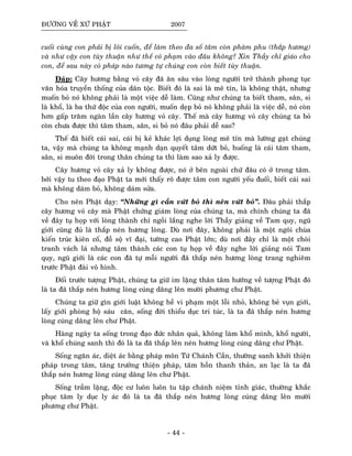ÑÖÔØNG VEÀ XÖÙ PHAÄT 2007
cuoái cuøng con phaûi bò loâi cuoán, ñeå laøm theo ña soá taâm coøn phaøm phu (thaép höông)
vaø nhö vaäy con tuøy thuaän nhö theá coù phaïm vaøo ñaâu khoâng? Xin Thaày chæ giaùo cho
con, ñeå sau naøy coù phaùp naøo töông töï chuùng con coøn bieát tuøy thuaän.
Ñaùp: Caây höông baèng voû caây ñaõ aên saâu vaøo loøng ngöôøi trôû thaønh phong tuïc
vaên hoùa truyeàn thoáng cuûa daân toäc. Bieát ñoù laø sai laø meâ tín, laø khoâng thaät, nhöng
muoán boû noù khoâng phaûi laø moät vieäc deã laøm. Cuõng nhö chuùng ta bieát tham, saân, si
laø khoå, laø ba thöù ñoäc cuûa con ngöôøi, muoán deïp boû noù khoâng phaûi laø vieäc deã, noù coøn
hôn gaáp traêm ngaøn laàn caây höông voû caây. Theá maø caây höông voû caây chuùng ta boû
coøn chöa ñöôïc thì taâm tham, saân, si boû noù ñaâu phaûi deã sao?
Theá ñaõ bieát caùi sai, caùi bò keû khaùc lôïi duïng loøng meâ tín maø löôøng gaït chuùng
ta, vaäy maø chuùng ta khoâng maïnh daïn quyeát taâm döùt boû, huoáng laø caùi taâm tham,
saân, si muoân ñôøi trong thaân chuùng ta thì laøm sao xaû ly ñöôïc.
Caây höông voû caây xaû ly khoâng ñöôïc, noù ôû beân ngoaøi chöùù ñaâu coù ôû trong taâm.
bôûi vaäy tu theo ñaïo Phaät ta môùi thaáy roõ ñöôïc taâm con ngöôøi yeáu ñuoái, bieát caùi sai
maø khoâng daùm boû, khoâng daùm söûa.
Cho neân Phaät daïy: “Nhöõng gì caàn vöùt boû thì neân vöùt boû”. Ñaâu phaûi thaép
caây höông voû caây maø Phaät chöùng giaùm loøng cuûa chuùng ta, maø chính chuùng ta ñaõ
veà ñaây tuï hoïp vôùi loøng thaønh chæ ngoài laéng nghe lôøi Thaày giaûng veà Tam quy, nguõ
giôùi cuõng ñuû laø thaép neùn höông loøng. Duø nôi ñaây, khoâng phaûi laø moät ngoâi chuøa
kieán truùc kieân coá, ñoà soä vó ñaïi, töôøng cao Phaät lôùn; duø nôi ñaây chæ laø moät choøi
tranh vaùch laù nhöng taâm thaønh caùc con tuï hoïp veà ñaây nghe lôøi giaûng noùi Tam
quy, nguõ giôùi laø caùc con ñaõ töï moãi ngöôøi ñaõ thaép neùn höông loøng trang nghieâm
tröôùc Phaät ñaøi voâ hình.
Ñoái tröôùc töôïng Phaät, chuùng ta giöõ im laëng thaân taâm höôùng veà töôïng Phaät ñoù
laø ta ñaõ thaép neùn höông loøng cuùng daâng leân möôøi phöông chö Phaät.
Chuùng ta giöõ gìn giôùi luaät khoâng heà vi phaïm moät loãi nhoû, khoâng beû vuïn giôùi,
laáy giôùi phoøng hoä saùu caên, soáng ñôøi thieåu duïc tri tuùc, laø ta ñaõ thaép neùn höông
loøng cuùng daâng leân chö Phaät.
Haøng ngaøy ta soáng trong ñaïo ñöùc nhaân quaû, khoâng laøm khoå mình, khoå ngöôøi,
vaø khoå chuùng sanh thì ñoù laø ta ñaõ thaép leân neùn höông loøng cuùng daâng chö Phaät.
Soáng ngaên aùc, dieät aùc baèng phaùp moân Töù Chaùnh Caàn, thöôøng sanh khôûi thieän
phaùp trong taâm, taêng tröôûng thieän phaùp, taâm hoàn thanh thaûn, an laïc laø ta ñaõ
thaép neùn höông loøng cuùng daâng leân chö Phaät.
Soáng traàm laëng, ñoäc cö luoân luoân tu taäp chaùnh nieäm tænh giaùc, thöôøng khaéc
phuïc taâm ly duïc ly aùc ñoù laø ta ñaõ thaép neùn höông loøng cuùng daâng leân möôøi
phöông chö Phaät.
- 44 -
 