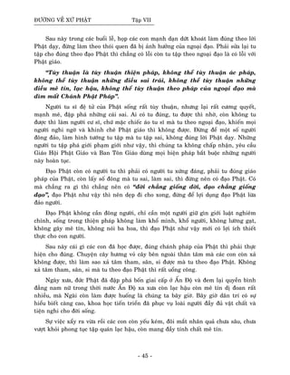 ÑÖÔØNG VEÀ XÖÙ PHAÄT Taäp VII
Sau naøy trong caùc buoåi leã, hoïp caùc con maïnh daïn döùt khoaùt laøm ñuùng theo lôøi
Phaät daïy, ñöøng laøm theo thoùi quen ñaõ bò aûnh höôûng cuûa ngoaïi ñaïo. Phaûi söûa laïi tu
taäp cho ñuùng theo ñaïo Phaät thì chaúng coù loãi coøn tu taäp theo ngoaïi ñaïo laø coù loãi vôùi
Phaät giaùo.
“Tuøy thuaän laø tuøy thuaän thieän phaùp, khoâng theå tuøy thuaän aùc phaùp,
khoâng theå tuøy thuaän nhöõng ñieàu sai traùi, khoâng theå tuøy thuaän nhöõng
ñieàu meâ tín, laïc haäu, khoâng theå tuøy thuaän theo phaùp cuûa ngoaïi ñaïo maø
dìm maát Chaùnh Phaät Phaùp”.
Ngöôøi tu só ñeä töû cuûa Phaät soáng raát tuøy thuaän, nhöng laïi raát cöông quyeát,
maïnh meõ, ñaäp phaù nhöõng caùi sai. Ai coù tu ñuùng, tu ñöôïc thì nhôø, coøn khoâng tu
ñöôïc thì laøm ngöôøi cö só, chöù maëc chieác aùo tu só maø tu theo ngoaïi ñaïo, khieán moïi
ngöôøi nghi ngôø vaø khinh cheâ Phaät giaùo thì khoâng ñöôïc. Ñöøng ñeå moät soá ngöôøi
ñoâng ñaûo, laøm hình töôùng tu taäp maø tu taäp sai, khoâng ñuùng lôøi Phaät daïy. Nhöõng
ngöôøi tu taäp phaù giôùi phaïm giôùi nhö vaäy, thì chuùng ta khoâng chaáp nhaän, yeâu caàu
Giaùo Hoäi Phaät Giaùo vaø Ban Toân Giaùo duøng moïi bieän phaùp baét buoäc nhöõng ngöôøi
naøy hoaøn tuïc.
Ñaïo Phaät coøn coù ngöôøi tu thì phaûi coù ngöôøi tu xöùng ñaùng, phaûi tu ñuùng giaùo
phaùp cuûa Phaät, coøn laáy soá ñoâng maø tu sai, laøm sai, thì ñöøng neân coù ñaïo Phaät. Coù
maø chaúng ra gì thì chaúng neân coù “ñôøi chaúng gioáng ñôøi, ñaïo chaúng gioáng
ñaïo”, ñaïo Phaät nhö vaäy thì neân deïp ñi cho xong, ñöøng ñeå lôïi duïng ñaïo Phaät löøa
ñaûo ngöôøi.
Ñaïo Phaät khoâng caàn ñoâng ngöôøi, chæ caàn moät ngöôøi giöõ gìn giôùi luaät nghieâm
chænh, soáng trong thieän phaùp khoâng laøm khoå mình, khoå ngöôøi, khoâng löôøng gaït,
khoâng gaây meâ tín, khoâng noùi ba hoa, thì ñaïo Phaät nhö vaäy môùi coù lôïi ích thieát
thöïc cho con ngöôøi.
Sau naøy caùi gì caùc con ñaõ hoïc ñöôïc, ñuùng chaùnh phaùp cuûa Phaät thì phaûi thöïc
hieän cho ñuùng. Chuyeän caây höông voû caây beân ngoaøi thaân taâm maø caùc con coøn xaû
khoâng ñöôïc, thì laøm sao xaû taâm tham, saân, si ñöôïc maø tu theo ñaïo Phaät. Khoâng
xaû taâm tham, saân, si maø tu theo ñaïo Phaät thì raát uoång coâng.
Ngaøy xöa, ñöùc Phaät ñaõ ñaäp phaù boán giai caáp ôû AÁn Ñoä vaø ñem laïi quyeàn bình
ñaúng nam nöõ trong thôøi nöôùc AÁn Ñoä xa xöa coøn laïc haäu coøn meâ tín dò ñoan raát
nhieàu, maø Ngaøi coøn laøm ñöôïc huoáng laø chuùng ta baây giôø. Baây giôø daân trí coù söï
hieåu bieát caøng cao, khoa hoïc tieán trieån ñaõ phuïc vuï loaøi ngöôøi ñaày ñuû vaät chaát vaø
tieän nghi cho ñôøi soáng.
Söï vieäc xaåy ra vöøa roài caùc con coøn yeáu keùm, ñoâi maét nhaân quaû chöa saâu, chöa
vöôït khoûi phong tuïc taäp quaùn laïc haäu, coøn mang ñaày tính chaát meâ tín.
- 45 -
 