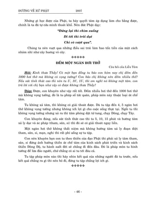ÑÖÔØNG VEÀ XÖÙ PHAÄT 2007
Nhöõng gì hoïc ñöôïc cuûa Phaät, ta haõy quyeát taâm aùp duïng laøm cho baèng ñöôïc,
chính laø ta ñaõ töï cöùu mình thoaùt khoå. Neân ñöùc Phaät daïy:
“Ñöùng laïi thì chìm xuoáng
Ñi tôùi thì troâi daït
Chæ coù vöôït qua”.
Chuùng ta neân vuôït qua nhöõng ñieàu sai traùi laøm hao toán tieàn cuûa moät caùch
nhaûm nhí nhö caây huông voû caây.
ÑEÁM MOÄT NGAØN HÔI THÔÛ
Caâu hoûi cuûa Lieãu Taâm
Hoûi: Kính thöa Thaày! Coù moät baïn ñoàng tu baûo con hoâm nay chò ñeám ñeán
1000 hôi thôû maø khoâng coù voïng töôûng? Con baûo chò khoâng neân ñeám nhieàu theá?
Neáu söùc tænh thöùc cao thì neân tu 5', 10', 15', thì em nghó noù khoâng meät taâm. con
traû lôøi vôùi chò baïn nhö vaäy coù ñöôïc khoâng thöa Thaày?
Ñaùp: Ñöôïc, con khuyeân nhö vaäy raát toát. Ñeám nhieàu hôi thôû ñeán 1000 hôi thôû
maø khoâng voïng töôûng, ñoù laø tu phaùp soå töùc quaùn, phaùp moân naøy thuoäc loaïi öùc cheá
taâm.
Tu khoâng xaû taâm, thì khoâng coù giaûi thoaùt ñöôïc. Duø tu taäp ñeán 4, 5 ngaøn hôi
thôû khoâng voïng töôûng nhöng khoâng ích lôïi gì cho cuoäc soáng thöïc taïi. Ngoài tu thì
khoâng voïng töôûng nhöng xaû ra thì taâm phoùng daät töù tung, chaïy Ñoâng, chaïy Taây.
Con khuyeân ñuùng, neáu söùc tænh thöùc cao thì tu 5, 10, 15 phuùt vaø höôùng taâm
xaû ly duïc vaø aùc phaùp (tham, saân, si) thì ñoù seõ coù giaûi thoaùt ngay lieàn.
Moät ngaøn hôi thôû khoâng thaát nieäm maø khoâng höôùng taâm xaû ly ñoaïn dieät
tham, saân, si, maïn, nghi thì raát phí uoång söï tu taäp.
Con neân khuyeân baïn con tu theo thieàn cuûa ñaïo Phaät thì phaûi xaû ly taâm tham,
saân, si ñöøng aûnh höôûng thieàn öùc cheá taâm cuûa kinh saùch phaùt trieån vaø kinh saùch
thieàn Ñoâng Ñoä, tu haønh suoát ñôøi seõ chaúng ñi ñeán ñaâu. Ñoù laø phaùp moân tu hình
töôùng ñeå löøa ñaûo ngöôøi, chöù chaúng coù ai tu tôùi ñaâu caû.
Tu taäp phaùp moân naøo thì haõy nhìn keát quaû cuûa nhöõng ngöôøi ñaõ tu tröôùc, neáu
keát quaû chaúng ra gì thì neân boû ñi, ñöøng tu taäp chaúng lôïi ích gì.
- 46 -
 