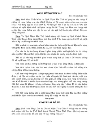 ÑÖÔØNG VEÀ XÖÙ PHAÄT Taäp VII
VOÏNG TÖÔÛNG XEN VAØO
Caâu hoûi cuûa Lieãu Taâm
Hoûi: Kính thöa Thaày! Con tu Ñònh Nieäm Hôi Thôû, coá gaéng tu taäp trong 5'
khoâng coù voïng töôûng xen vaøo (thænh thoaûng coù luùc voïng töôûng cuõng coøn xen vaøo)
sau 5' con ñöùng daäy ñi kinh haønh 5', roài laïi ngoài thôû 5' vaø cöù tu nhö theá cho ñeán
khi con xaû nghæ. Quaù trình thôøi gian tu taäp laø 30'. Trong thôøi khoùa con tu taäp neáu
coù laùc ñaùc voïng töôûng xen vaøo thì con coù neân giöõ thôøi khoùa naøy khoâng? Con xin
Thaày chæ giaùo?
Ñaùp: Tu Ñònh Nieäm Hôi Thôû (haønh ñoäng noäi thaân) vaø Ñònh Chaùnh Nieäm
Tænh Giaùc (haønh ñoäng ngoaïi thaân) moãi loaïi ñònh 5' tu thay phieân ñeán 30' xaû nghæ,
neáu tu kyõ thì khoâng coøn thaát nieäm.
Khi tu nhö vaäy quaù söùc, neáu coá gaéng raùng tu theâm moät laàn ñeå khoâng bò voïng
töôûng thì ñoù laø öùc cheá taâm, thaønh tu sai, rôi vaøo thieàn ngoaïi ñaïo.
Con neân lui laïi tu chöøng 4 hoaëc 3 phuùt thay phieân hai loaïi ñònh, lui laïi chöøng
naøo con thaáy khoâng thaát nieäm thì laáy tieâu chuaån ñoù maø tu taäp cho tænh thöùc.
Khi lui laïi nhö vaäy thì thôøi gian tu con cuõng bôùt laïi thay vì 30' con tu chöøng
20' xaû nghæ hoaëc 15' maø thoâi.
Thaø tu ít, coù chaát löôïng cao höôùng taâm ly duïc ly aùc phaùp nhieàu laø toát nhaát.
Muïc ñích chính laø tu taäp laøm sao coù söùc tænh thöùc ñeå xaû taâm chöù khoâng tìm
söï yeân laëng khoâng voïng töôûng.
Choã heát voïng töôûng chæ laø moät traïng thaùi tænh thöùc maø thoâi chaúng phaûi thieàn
ñònh gì caû. Do söï xaû taâm maø ta tìm thaáy keát quaû giaûi thoaùt nôi taâm ta, moät taâm
hoàn thanh thaûn, an laïc, khoâng bieát hôøn giaän, coá chaáp ai caû, taâm roäng môû nhö ñaát
trôøi. Choã ñoù môùi laø thieàn ñònh cuûa ñaïo Phaät, chöù khoâng phaûi choã heát voïng töôûng.
Choã heát voïng laø khoâng voâ bieân xöù tuôûng. Con neân löu yù ñöøng ñeå loït vaøo töôûng
ñònh ñoù, vì xöa kia ñöùc Phaät ñaõ neùm boû nhö moät chieác giaøy raùch maø khoâng heà tieác
reû.
Choã heát voïng töôûng chæ laø moät traïng thaùi tænh thöùc môùi ñaàu maø thoâi chaúng
phaûi thieàn ñònh con caàn neân traùnh, ñöøng ñeå tu taäp rôi vaøo ñoù.
CHOÏN PHAÙP DEÃ TU
Caâu hoûi cuûa Lieãu Taâm
Hoûi: Kính thöa Thaày! Con tu Chaùnh Nieäm Tænh Giaùc 5' trong böõa aên khoâng
thaát nieäm khoù hôn tu 5' ñi kinh haønh Chaùnh Nieäm Tænh Giaùc. Nhö vaäy con coù
neân choïn caùch naøo tu deã hôn hôïp vôùi ñaëc töôùng cuûa con?
- 47 -
 