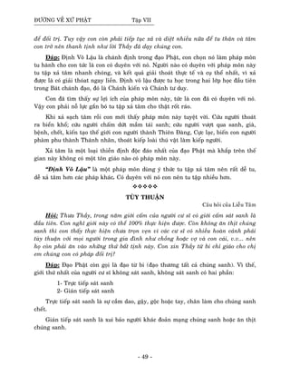 ÑÖÔØNG VEÀ XÖÙ PHAÄT Taäp VII
ñeå ñoái trò. Tuy vaäy con coøn phaûi tieáp tuïc xaû vaø dieät nhieàu nöõa ñeå tu thaân vaø taâm
con trôû neân thanh tònh nhö lôøi Thaày ñaõ daïy chuùng con.
Ñaùp: Ñònh Voâ Laäu laø chaùnh ñònh trong ñaïo Phaät, con choïn noù laøm phaùp moân
tu haønh cho con töùc laø con coù duyeân vôùi noù. Ngöôøi naøo coù duyeân vôùi phaùp moân naøy
tu taäp xaû taâm nhanh choùng, vaø keát quaû giaûi thoaùt thöïc teá vaø cuï theå nhaát, vì xaû
ñöôïc laø coù giaûi thoùat ngay lieàn. Ñònh voâ laäu ñöôïc tu hoïc trong hai lôùp hoïc ñaàu tieân
trong Baùt chaùnh ñaïo, ñoù laø Chaùnh kieán vaø Chaùnh tö duy.
Con ñaõ tìm thaáy söï lôïi ích cuûa phaùp moân naøy, töùc laø con ñaõ coù duyeân vôùi noù.
Vaäy con phaûi noã löïc gaén boù tu taäp xaû taâm cho thaät roát raùo.
Khi xaû saïch taâm roài con môùi thaáy phaùp moân naøy tuyeät vôøi. Cöùu ngöôøi thoaùt
ra bieån khoå; cöùu ngöôøi chaám döùt maàm taùi sanh; cöùu ngöôøi vöôït qua sanh, giaø,
beänh, cheát, kieán taïo theá giôùi con ngöôøi thaønh Thieân Ñaøng, Cöïc laïc, bieán con ngöôøi
phaøm phu thaønh Thaùnh nhaân, thoaùt kieáp loaøi thuù vaät laøm kieáp ngöôøi.
Xaû taâm laø moät loaïi thieàn ñònh ñoäc ñaùo nhaát cuûa ñaïo Phaät maø khaép treân theá
gian naøy khoâng coù moät toân giaùo naøo coù phaùp moân naøy.
“Ñònh Voâ Laäu” laø moät phaùp moân duøng yù thöùc tu taäp xaû taâm neân raát deã tu,
deã xaû taâm hôn caùc phaùp khaùc. Coù duyeân vôùi noù con neân tu taäp nhieàu hôn.
TUØY THUAÄN
Caâu hoûi cuûa Lieãu Taâm
Hoûi: Thöa Thaày, trong naêm giôùi caám cuûa ngöôøi cö só coù giôùi caám saùt sanh laø
ñaàu tieân. Con nghó giôùi naøy coù theå 100% thöïc hieän ñöôïc. Coøn khoâng aên thòt chuùng
sanh thì con thaáy thöïc hieän chöa troïn veïn vì caùc cö só coù nhieàu hoaøn caûnh phaûi
tuøy thuaän vôùi moïi ngöôøi trong gia ñình nhö choàng hoaëc vôï vaø con caùi, v.v... neân
hoï coøn phaûi aên vaøo nhöõng thöù baát tònh naøy. Con xin Thaày töø bi chæ giaùo cho chò
em chuùng con coù phaùp ñoái trò?
Ñaùp: Ñaïo Phaät coøn goïi laø ñaïo töø bi (ñaïo thöông taát caû chuùng sanh). Vì theá,
giôùi thöù nhaát cuûa ngöôøi cö só khoâng saùt sanh, khoâng saùt sanh coù hai phaàn:
1- Tröïc tieáp saùt sanh
2- Giaùn tieáp saùt sanh
Tröïc tieáp saùt sanh laø söï caàm dao, gaäy, goäc hoaëc tay, chaân laøm cho chuùng sanh
cheát.
Giaùn tieáp saùt sanh laø xui baûo ngöôøi khaùc ñoaûn maïng chuùng sanh hoaëc aên thòt
chuùng sanh.
- 49 -
 