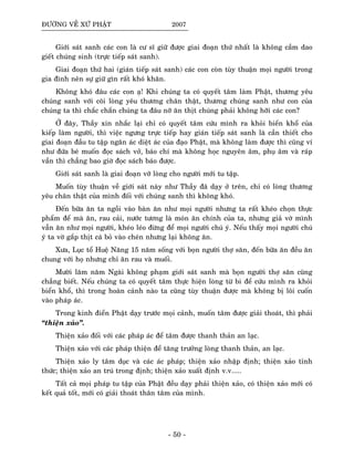 ÑÖÔØNG VEÀ XÖÙ PHAÄT 2007
Giôùi saùt sanh caùc con laø cö só giöõ ñöôïc giai ñoaïn thöù nhaát laø khoâng caàm dao
gieát chuùng sinh (tröïc tieáp saùt sanh).
Giai ñoaïn thöù hai (giaùn tieáp saùt sanh) caùc con coøn tuøy thuaän moïi ngöôøi trong
gia ñình neân söï giöõ gìn raát khoù khaên.
Khoâng khoù ñaâu caùc con aï! Khi chuùng ta coù quyeát taâm laøm Phaät, thöông yeâu
chuùng sanh vôùi coõi loøng yeâu thöông chaân thaät, thöông chuùng sanh nhö con cuûa
chuùng ta thì chaéc chaén chuùng ta ñaâu nôõ aên thòt chuùng phaûi khoâng hôõi caùc con?
ÔÛ ñaây, Thaày xin nhaéc laïi chæ coù quyeát taâm cöùu mình ra khoûi bieån khoå cuûa
kieáp laøm ngöôøi, thì vieäc ngöng tröïc tieáp hay giaùn tieáp saùt sanh laø caàn thieát cho
giai ñoaïn ñaàu tu taäp ngaên aùc dieät aùc cuûa ñaïo Phaät, maø khoâng laøm ñöôïc thì cuõng ví
nhö ñöùa beù muoán ñoïc saùch vôû, baùo chí maø khoâng hoïc nguyeân aâm, phuï aâm vaø raùp
vaàn thì chaúng bao giôø ñoïc saùch baùo ñöôïc.
Giôùi saùt sanh laø giai ñoaïn vôõ loøng cho ngöôøi môùi tu taäp.
Muoán tuøy thuaän veà giôùi saùt naøy nhö Thaày ñaõ daïy ôû treân, chæ coù loøng thöông
yeâu chaân thaät cuûa mình ñoái vôùi chuùng sanh thì khoâng khoù.
Ñeán böõa aên ta ngoài vaøo baøn aên nhö moïi ngöôøi nhöng ta raát kheùo choïn thöïc
phaåm ñeå maø aên, rau caûi, nöôùc töông laø moùn aên chính cuûa ta, nhöng giaû vôø mình
vaãn aên nhö moïi ngöôøi, kheùo leùo ñöøng ñeå moïi ngöôøi chuù yù. Neáu thaáy moïi ngöôøi chuù
yù ta vôø gaép thòt caù boû vaøo cheùn nhöng laïi khoâng aên.
Xöa, Luïc toå Hueä Naêng 15 naêm soáng vôùi boïn ngöôøi thôï saên, ñeán böõa aên ñeàu aên
chung vôùi hoï nhöng chæ aên rau vaø muoái.
Möôøi laêm naêm Ngaøi khoâng phaïm giôùi saùt sanh maø boïn ngöôøi thôï saên cuõng
chaúng bieát. Neáu chuùng ta coù quyeát taâm thöïc hieän loøng töø bi ñeå cöùu mình ra khoûi
bieån khoå, thì trong hoaøn caûnh naøo ta cuõng tuøy thuaän ñöôïc maø khoâng bò loâi cuoán
vaøo phaùp aùc.
Trong kinh ñieån Phaät daïy tröôùc moïi caûnh, muoán taâm ñöôïc giaûi thoaùt, thì phaûi
“thieän xaûo”.
Thieän xaûo ñoái vôùi caùc phaùp aùc ñeå taâm ñöôïc thanh thaûn an laïc.
Thieän xaûo vôùi caùc phaùp thieän ñeå taêng tröôûng loøng thanh thaûn, an laïc.
Thieän xaûo ly taâm duïc vaø caùc aùc phaùp; thieän xaûo nhaäp ñònh; thieän xaûo tænh
thöùc; thieän xaûo an truù trong ñònh; thieän xaûo xuaát ñònh v.v.....
Taát caû moïi phaùp tu taäp cuûa Phaät ñeàu daïy phaûi thieän xaûo, coù thieän xaûo môùi coù
keát quaû toát, môùi coù giaûi thoaùt thaân taâm cuûa mình.
- 50 -
 