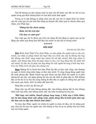 ÑÖÔØNG VEÀ XÖÙ PHAÄT Taäp VII
Vaán ñeà khoâng aên thòt chuùng sanh laø moät vaán ñeà thieän xaûo ñoái vôùi taát caû moïi
ngöôøi trong gia ñình khoâng kheùo seõ laøm khoå mình khoå ngöôøi.
Trong söï tu taäp khoâng coù phaùp moân naøo deã, maø chæ coù ngöôøi kheùo leùo thieän
xaûo thì vöôït qua tai aùch khoå ñau baèng söï chuyeån ñoåi nhaân quaû aùc thaønh nhaân quaû
thieän, neân Phaät daïy:
“Ñöùng laïi thì chìm xuoáng
Böôùc tôùi thì troâi daït
Chæ duy coù vöôït qua”
Vaäy vöôït qua chæ laø thieän xaûo treân caùc phaùp ñeå chuû ñoäng ra ngoaøi moïi söï taùc
ñoäng cuûa nhaân quaû ñang laøm khoå ñau cho mình vaø cho taát caû chuùng sanh.
HOÄI HOÏP
Caâu hoûi cuûa Lieãu Taâm
Hoûi: Kính thöa Thaày! Con thöa Thaày, coù naêm phaùp cho ngöôøi môùi tu caàn neân
traùnh, con thaáy coù phaùp traùnh hoäi hoïp? Nay con hieåu caâu naøy laø khoâng hoäi hoïp
khi khoâng caàn thieát, caøng traùnh bao nhieâu thì toát baáy nhieâu? Neáu hoïp nhoùm ít
ngöôøi, moät thaùng hoïp nhau ñeå giuùp nhau tu hoïc, coøn hoïp ñoâng ñuùc thì phaûi heát
söùc traùnh. Coù baùc cho laø phaûi neân hoïp ñoâng thì moãi ngöôøi boå sung yù kieán hay hôn.
Con xin Thaày töø bi chæ giaùo cho chuùng con.
Ñaùp: Ñöôøng loái tu haønh theo ñaïo Phaät laáy ñoäc cö laøm cuoäc soáng, neân thöôøng
ca ngôïi vaø thích soáng traàm laëng, coâ ñôn moät mình. Vì soáng chung ñoâng ngöôøi taâm
deã sanh phoùng daät. Muoán thaønh töïu giaûi thoaùt cuûa ñaïo Phaät thì ngöôøi tu só phaûi
phoøng hoä saùu caên, maø phaùp phoøng hoä saùu caên ñeä nhaát laø phaùp ñoäc cö. Neáu khoâng
ñoäc cö thì duø coù tu bao laâu cuõng chaúng ñi ñeán ñaâu coù nghóa laø chaúng bao giôø laøm
chuû sanh, giaø, beänh, cheát vaø chaám döùt luaân hoài.
Soáng ñoäc cö nhö vaäy ñeå laøm gì?
Soáng nhö vaäy ñeå taâm khoâng phoùng daät, taâm khoâng phoùng daät laø taâm khoâng
dính maéc saùu traàn, taâm khoâng dính maéc saùu traàn laø phoøng hoä saùu caên.
“Hoäi hoïp, noùi nhieàu, thuyeát giaûng lung tung, yù kieán naøy yù kieán khaùc,
töùc laø taâm ñang dính maéc phaùp traàn, phaàn ñoâng ñeàu bò kieán giaûi nhö vaäy
thì laøm sao tu taäp taâm thanh tònh ñöôïc”.
Tu theo ñaïo Phaät, ngöôøi noùi nhieàu laø ngöôøi tu chöa tôùi ñaâu, chæ laø töôûng giaûi
hay nhai laïi baõ mía cuûa ngöôøi xöa, chöù chaúng coù hay ho gì caû, gioáng nhö con chim
hoïc noùi tieáng ngöôøi.
- 51 -
 