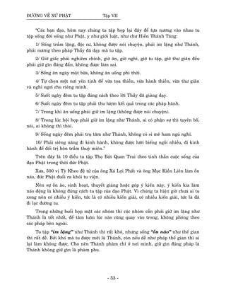 ÑÖÔØNG VEÀ XÖÙ PHAÄT Taäp VII
“Caùc baïn ñaïo, hoâm nay chuùng ta taäp hoïp laïi ñaây ñeå töïa nöông vaøo nhau tu
taäp soáng ñôøi soáng nhö Phaät, y nhö giôùi luaät, nhö chö Hieàn Thaùnh Taêng:
1/ Soáng traàm laëng, ñoäc cö, khoâng ñöôïc noùi chuyeän, phaûi im laëng nhö Thaùnh,
phaûi nöông theo phaùp Thaày ñaõ daïy maø tu taäp.
2/ Giôø giaác phaûi nghieâm chænh, giôø aên, giôø nghæ, giôø tu taäp, giôø thö giaõn ñeàu
phaûi giöõ gìn ñuùng ñaén, khoâng ñöôïc laøm sai.
3/ Soáng aên ngaøy moät böõa, khoâng aên uoáng phi thôøi.
4/ Töï choïn moät nôi yeân tònh ñeå vöøa toïa thieàn, vöøa haønh thieàn, vöøa thö giaõn
vaø nghæ ngôi cho rieâng mình.
5/ Suoát ngaøy ñeâm tu taäp ñuùng caùch theo lôøi Thaày ñaõ giaûng daïy.
6/ Suoát ngaøy ñeâm tu taäp phaûi thu löôïm keát quaû trong caùc phaùp haønh.
7/ Trong khi aên uoáng phaûi giöõ im laëng (khoâng ñöôïc noùi chuyeän).
8/ Trong luùc hoäi hoïp phaûi giöõ im laëng nhö Thaùnh, ai coù phaän söï thì tuyeân boá,
noùi, ai khoâng thì thoâi.
9/ Soáng ngaøy ñeâm phaûi truï taâm nhö Thaùnh, khoâng coù si meâ ham nguû nghæ.
10/ Phaûi sieâng naêng ñi kinh haønh, khoâng ñöôïc löôøi bieáng ngoài nhieàu, ñi kinh
haønh ñeå ñoái trò hoân traàm thuyø mieân.”
Treân ñaây laø 10 ñieàu tu taäp Thoï Baùt Quan Trai theo tinh thaàn cuoäc soáng cuûa
ñaïo Phaät trong thôøi ñöùc Phaät.
Xöa, 500 vò Tyø Kheo ñeä töû cuûa oâng Xaù Lôïi Phaát vaø oâng Muïc Kieàn Lieân laøm oàn
naùo, ñöùc Phaät ñuoåi ra khoûi tu vieän.
Neân söï oàn aøo, sinh hoaït, thuyeát giaûng hoaëc goùp yù kieán naøy, yù kieán kia laøm
naùo ñoäng laø khoâng ñuùng caùch tu taäp cuûa ñaïo Phaät. Vì chuùng ta hieän giôø chöa ai tu
xong neân coù nhieàu yù kieán, töùc laø coù nhieàu kieán giaûi, coù nhieàu kieán giaûi, töùc laø ñaõ
ñi laïc ñöôøng tu.
Trong nhöõng buoåi hoïp maët caùc nhoùm thì caùc nhoùm caàn phaûi giöõ im laëng nhö
Thaùnh laø toát nhaát, ñeå taâm luoân luùc naøo cuõng quay vaøo trong, khoâng phoùng theo
caùc phaùp beân ngoaøi.
Tu taäp “im laëng” nhö Thaùnh thì raát khoù, nhöng soáng “oàn naùo” nhö theá gian
thì raát deã. Bôûi khoù maø tu ñöôïc môùi laø Thaùnh, coøn neáu deã nhö phaùp theá gian thì ai
laïi laøm khoâng ñöôïc. Cho neân Thaùnh phaøm chæ ôû nôi mình, giöõ gìn ñuùng phaùp laø
Thaùnh khoâng giöõ gìn laø phaøm phu.
- 53 -
 