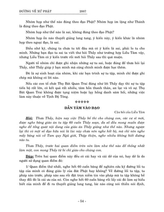 ÑÖÔØNG VEÀ XÖÙ PHAÄT 2007
Nhoùm hoïp nhö theá naøo ñuùng theo ñaïo Phaät? Nhoùm hoïp im laëng nhö Thaùnh
laø ñuùng theo ñaïo Phaät.
Nhoùm hoïp nhö theá naøo laø sai, khoâng ñuùng theo ñaïo Phaät?
Nhoùm hoïp oàn naùo thuyeát giaûng lung tung, yù kieán naøy, yù kieán khaùc laø nhoùm
hoïp theo ngoaïi ñaïo, laø sai.
Ñieàu nhôù kyõ, chuùng ta chöa tu tôùi ñaâu maø coù yù kieán laø sai, phaûi lo tu cho
mình. Nhöõng baïn ñaïo tu sai ta vieát thö hoûi Thaày nhö tröôøng hôïp Lieãu Taâm vaäy,
nhöng Lieãu Taâm coù yù kieán tröôùc roài môùi hoûi Thaày sau thì quaù muoän.
Ngöôøi toå nhoùm chæ ñöôïc ghi nhaän nhöõng söï tu sai, hoaëc ñuùng ñeå thöa hoûi laïi
Thaày, nhôø Thaày giuùp yù baïn mình maø cuõng chính mình ñöôïc hoïc theâm.
Ñoù laø söï sinh hoaït cuûa nhoùm, khi caùc baïn trình söï tu taäp, mình chæ ñöôïc ghi
cheùp maø khoâng coù lôøi naøo.
Neáu caùc con toå chöùc Thoï Baùt Quan Trai ñuùng nhö lôøi Thaày daïy thì söï tu taäp
tieán boä raát lôùn, coù keát quaû raát nhieàu, taâm hoàn thanh thaûn, an laïc vaø voâ söï. Thoï
Baùt Quan Trai khoâng ñöôïc tuïng nieäm hoaëc laïy hoàng danh saùm hoái, nhöõng vieäc
laøm naøy thuoäc veà Tònh Ñoä Toâng.
DAÃN TAÂM VAØO ÑAÏO
Caâu hoûi cuûa Lieãu Taâm
Hoûi: Thöa Thaày, hieän nay vieäc Thaày boá thí cho chuùng con, caùc cö só môùi,
ñöôïc nghe baêng giaùo aùn tu taäp 60 cuoán Thaày soaïn, ña soá ñeàu mong muoán ñöôïc
nghe ñeå toång quaùt noäi dung cuûa giaùo aùn Thaày giaûng nhö theá naøo. Nhöng ngöôïc
laïi thì coù moät soá ñaïo höõu noùi laø luùc naøy chöa neân nghe heát boä, maø chæ neân nghe
maáy baêng noùi veà Tam quy Nguõ giôùi, Thaäp thieän, nghe nhieàu khoâng bieát ñöôøng
naøo tu.
Thöa Thaày, tröôùc hai quan ñieåm treân neân laøm nhö theá naøo ñeå thoáng nhaát
laøm moät, con mong Thaày töø bi chæ giaùo cho chuùng con.
Ñaùp: Treân hai quan ñieåm naøy ñeàu coù caùi hay vaø caùi dôû cuûa noù, hay dôû laø do
ngöôøi söû duïng quan ñieåm ñoù:
1/ Quan ñieåm thöù nhaát, nghe heát 60 cuoán baêng ñeå nghieân cöùu kyõ ñöôøng loái tu
taäp cuûa mình coù ñuùng giaùo lyù cuûa ñöùc Phaät hay khoâng? Veà ñöôøng loái tu taäp, tu
phaùp naøo tröôùc, phaùp naøo sau roài ñaët troïn nieàm tin vaøo phaùp maø tu taäp khoâng heà
thay ñoåi ñoù laø caùi öu cuûa noù. Coøn nghe heát 60 cuoán baêng roài laáy caùi ñoù laøm söï hieåu
bieát cuûa mình ñeå ñi ra thuyeát giaûng lung tung, luùc naøo cuõng noùi thieàn noùi ñònh,
- 54 -
 