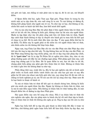 ÑÖÔØNG VEÀ XÖÙ PHAÄT Taäp VII
noùi giôùi noùi luaät, maø chaúng coù moät phuùt naøo tu taäp caû, ñoù laø caùi sai, caùi khuyeát
ñieåm.
2/ Quan ñieåm thöù hai, nghe Tam quy Nguõ giôùi, Thaäp thieän laø trang bò cho
mình moät söï tu taäp chöa ñuû, neân cuoái cuøng laø tu muø. Tu maø khoâng roõ ñöôøng ñi,
khoâng bieát phaùp haønh nhö ngöôøi muø rôø voi. Tu nhö vaäy coù haïi, chöù khoâng coù lôïi,
nhieàu khi sanh ra beänh taät khoå ñau, laøm khoå mình khoå ngöôøi.
Coøn tu muø nhö oâng Baøn Ñaëc thì phaûi ñöôïc ôû beân ngöôøi thieän höõu tri thöùc, thì
môùi coù lôïi ích raát lôùn, khoâng bò kieán giaûi, khoâng nhai laïi baõ mía cuûa ngöôøi khaùc.
Muoán tu taäp ñöôïc nhö vaäy thì phaûi soáng moät beân vôùi thieän höõu tri thöùc, Ngöôøi
daïy caùch thöïc haønh khoâng coù daïy lyù thuyeát neân haønh giaû tu mau tieán boä keát quaû
roõ raøng vaø cuï theå. Ñoù laø caùch thöùc daãn taâm vaøo ñaïo. YÙ naøy quan ñieåm thöù hai laø
öu ñieåm. Öu ñieåm naøy laø ngöôøi phaûi coù ñuû nieàm tin vôùi ngöôøi thieän höõu tri thöùc,
neáu thieáu nieàm tin thì khoâng theå thöïc hieän ñöôïc.
Ngaøy xöa, oâng Chaâu Lôïi Baøn Ñaëc chæ tin vaøo ñöùc Phaät neân ñöùc Phaät daïy nhö
theá naøo thì oâng tu taäp nhö theá naáy. Tu taäp khoâng laøm sai lôøi daïy cuûa ñöùc Phaät, vaø
ñöùc Phaät cuõng khoâng daïy oâng nhieàu phaùp, maø chæ coù daïy oâng moät phaùp duy nhaát,
ñoù laø “queùt taâm” töùc laø tu taäp Töù Nieäm Xöù coù nghóa treân thaân, thoï, taâm vaø caùc
phaùp thöôøng quaùn xeùt ñaåy lui caùc chöôùng ngaïi phaùp. Nhôø phaùp queùt taâm naøy, cuoái
cuøng oâng chöùng quaû A La Haùn. Ñoù laø quan ñieåm tu muø, hoïc tôùi ñaâu tu tôùi ñoù,
nhöng phaûi hieåu phaùp naøy phaûi gaàn beân thieän höõu tri thöùc. Khoâng coù thieän höõu
tri thöùc ôû gaàn beân thì khoâng ñöôïc tu nhö vaäy.
Phaàn ñoâng thôøi nay, tröôùc khi tu, ñeàu laø hoïc giaû nghieân cöùu taát caû kinh saùch
phaùt trieån vaø kinh saùch thieàn (saùch thieàn cuûa caùc nhaø hoïc giaû xöa vaø nay ñeàu
giaãm laïi loái moøn cuûa nhau) xöa kieán giaûi nhö vaäy, nay cuõng theo loái ñoù maø vieát ra
chaúng coù kinh nghieäm gì caû, caùc Toå noùi sao thì noùi laïi cuõng nhö vaäy. Ñöôïc xem ñoù
laø loaïi baùnh in thuoäc veà baùnh veõ.
Tu muø coù thieän höõu tri thöùc deã keát quaû vaø nhanh choùng hôn, khoâng bò kieán
giaûi cuûa mình cuûa ngöôøi khaùc löøa ñaûo. Ngöôïc laïi khoâng coù thieän höõu tri thöùc, maø
tu muø laø moät ñieàu nguy hieåm. Neáu khoâng coù thieän höõu tri thöùc höôùng daãn, laø moät
khuyeát ñieåm lôùn veà ñöôøng tu taäp theo Phaät giaùo.
Hai quan ñieåm naøy neân boå sung cho nhau. Neáu ôû xa thieän höõu tri thöùc thì
neân nghieân cöùu nghe, ñoïc caùc phaùp moân tu haønh cho kyõ roài môùi thöïc taäp tu haønh.
Coøn coù thieän höõu tri thöùc thì khoâng caàn nghe gì caû. OÂng ta daïy sao thì neân tu nhö
vaäy.
Nghe hoïc hieåu bieát ñeå tu taäp cho giaûi thoaùt ra khoûi kieáp ñôøi ñaày oâ tröôïc vaø
khoå ñau, chöù khoâng phaûi nghe hoaëc hieåu bieát ñeå laøm thaày thieân haï daïy ñaïo, maø
- 55 -
 