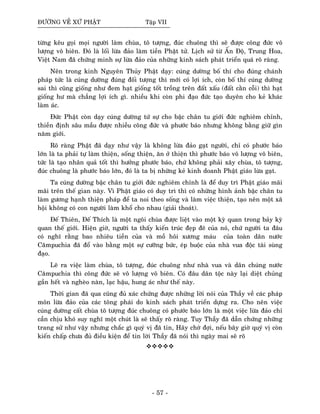 ÑÖÔØNG VEÀ XÖÙ PHAÄT Taäp VII
töøng keâu goïi moïi ngöôøi laøm chuøa, toâ töôïng, ñuùc chuoâng thì seõ ñöôïc coâng ñöùc voâ
löôïng voâ bieân. Ñoù laø loái löøa ñaûo laøm tieàn Phaät töû. Lòch söû töø AÁn Ñoä, Trung Hoa,
Vieät Nam ñaõ chöùng minh söï löøa ñaûo cuûa nhöõng kinh saùch phaùt trieån quaù roõ raøng.
Neân trong kinh Nguyeân Thuûy Phaät daïy: cuùng döôøng boá thí cho ñuùng chaùnh
phaùp töùc laø cuùng döôøng ñuùng ñoái töôïng thì môùi coù lôïi ích, coøn boá thí cuùng döôøng
sai thì cuõng gioáng nhö ñem haït gioáng toát troàng treân ñaát xaáu (ñaát caèn coãi) thì haït
gioáng hö maø chaúng lôïi ích gì. nhieàu khi coøn phi ñaïo ñöùc taïo duyeân cho keû khaùc
laøm aùc.
Ñöùc Phaät coøn daïy cuùng döôøng töù söï cho baäc chaân tu giôùi ñöùc nghieâm chænh,
thieàn ñònh saâu maàu ñöôïc nhieàu coâng ñöùc vaø phöôùc baùo nhöng khoâng baèng giöõ gìn
naêm giôùi.
Roõ raøng Phaät ñaõ daïy nhö vaäy laø khoâng löøa ñaûo gaït ngöôøi, chæ coù phöôùc baùo
lôùn laø ta phaûi töï laøm thieän, soáng thieän, aên ôû thieän thì phöôùc baùo voâ löôïng voâ bieân,
töùc laø taïo nhaân quaû toát thì höôûng phöôùc baùo, chöù khoâng phaûi xaây chuøa, toâ töôïng,
ñuùc chuoâng laø phöôùc baùo lôùn, ñoù laø ta bò nhöõng keû kinh doanh Phaät giaùo löøa gaït.
Ta cuùng döôøng baäc chaân tu giôùi ñöùc nghieâm chænh laø ñeå duy trì Phaät giaùo maõi
maõi treân theá gian naøy. Vì Phaät giaùo coù duy trì thì coù nhöõng hình aûnh baäc chaân tu
laøm göông haïnh thieän phaùp ñeå ta noi theo soáng vaø laøm vieäc thieän, taïo neân moät xaõ
hoäi khoâng coù con ngöôøi laøm khoå cho nhau (giaûi thoaùt).
Ñeá Thieân, Ñeá Thích laø moät ngoâi chuøa ñöôïc lieät vaøo moät kyø quan trong baûy kyø
quan theá giôùi. Hieän giôø, ngöôøi ta thaáy kieán truùc ñeïp ñeõ cuûa noù, chöù ngöôøi ta ñaâu
coù nghó raèng bao nhieâu tieàn cuûa vaø moà hoâi xöông maùu cuûa toaøn daân nöôùc
Caêmpuchia ñaõ ñoå vaøo baèng moät söï cöôõng böùc, eùp buoäc cuûa nhaø vua ñoäc taøi suøng
ñaïo.
Leõ ra vieäc laøm chuøa, toâ töôïng, ñuùc chuoâng nhö nhaø vua vaø daân chuùng nöôùc
Caêmpuchia thì coâng ñöùc seõ voâ löôïng voâ bieân. Coù ñaâu daân toäc naøy laïi dieät chuûng
gaàn heát vaø ngheøo naøn, laïc haäu, hung aùc nhö theá naøy.
Thôøi gian ñaõ qua cuõng ñuû xaùc chöùng ñöôïc nhöõng lôøi noùi cuûa Thaày veà caùc phaùp
moân löøa ñaûo cuûa caùc toâng phaùi do kinh saùch phaùt trieån döïng ra. Cho neân vieäc
cuùng döôøng caát chuøa toâ töôïng ñuùc chuoâng coù phöôùc baùo lôùn laø moät vieäc löøa ñaûo chæ
caàn chòu khoù suy nghó moät chuùt laø seõ thaáy roõ raøng. Tuy Thaày ñaõ daãn chöùng nhöõng
trang söû nhö vaäy nhöng chaéc gì quyù vò ñaõ tin, Haõy chôø ñôïi, neáu baây giôø quyù vò coøn
kieán chaáp chöa ñuû ñieàu kieän ñeå tin lôøi Thaày ñaõ noùi thì ngaøy mai seõ roõ
- 57 -
 