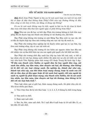 ÑÖÔØNG VEÀ XÖÙ PHAÄT 2007
YEÅU TÖÛ ÑÖÔÏC TAÙI SANH KHOÂNG?
Caâu hoûi cuûa Lieãu Höông.
Hoûi: Kính thöa Thaày! Ngöôøi ta baûo em beù môùi sanh hoaëc coøn tuoåi treû maø cheát
thì coù ñöôïc ñi ñaàu thai khoâng thöa Thaày? Cheát nhö vaäy thöôøng khoâng ñi ñaàu
thai, soáng vô vaån laøm coâ hoàn, caùc ñaûng, coù ñuùng vaäy khoâng?
Coù em beù môùi sanh khoâng may bò cheát, ngöôøi ta baûo em beù ñoù chöa bò beänh
ñaäu muøa cheát ñöôïc ñaàu thai laøm ngöôøi ngay coù phaûi khoâng thöa thaày?
Ñaùp: Nhö caùc con ñaõ hoïc vaø bieát ñaïo Phaät chuû tröông khoâng coù linh hoàn moïi
phaùp ñeàu do duyeân hôïp maø thaønh neân khoâng coù vaät thöôøng coøn, baát bieán.
Ñaïo Phaät cuõng khoâng chuû tröông coù moät Ñaáng Taïo Hoùa sinh ra vaïn vaät, taát
caû ñeàu do duyeân hôïp tuøy theo moâi tröôøng soáng maø vaïn vaät tuøy ñoù sanh ra.
Ñaïo Phaät chuû tröông theo nghieäp löïc do duyeân nhaân quaû taïo ra vaïn höõu, tuøy
theo moâi tröôøng soáng, caây coû vaïn vaät sinh nôû.
Ñaïo Phaät cuõng khoâng chuû tröông ñi tìm kieám caùi nguyeân nhaân ban ñaàu maø
chæ nhaém vaøo söï ñau khoå hieän taïi cuûa con ngöôøi giaûi quyeát cho heát khoå maø thoâi.
Ñaïo Phaät chuû tröông cheát ñaây sanh kia tieáp tuïc luaân hoài maõi maõi, vì theá ai
taïo nhaân yeåu töû (saùt haïi chuùng sanh nhieàu) thì phaûi traû nôï yeåu töû (cheát coøn tuoåi
treû) nhö kinh Tieåu Nghieäp phaân bieät trang 475 thuoäc Trung Boä kinh taäp 3 daïy:
“ÔÛ ñaây naøy thanh nieân Subha coù ngöôøi ñaøn baø hay ngöôøi ñaøn oâng, saùt
sanh taøn nhaãn, tay laám maùu, taâm chuyeân saùt haïi, ñaû thöông, taâm khoâng
töø bi ñoái vôùi caùc loaïi chuùng sanh. Do nghieäp aáy, thaønh ñaït nhö vaäy,
thaønh töïu nhö vaäy, sau khi thaân hoaïi maïng chung, hoaëc bò sanh vaøo coõi
döõ, aùc thuù, ñoïa xöù ñòa nguïc hoaëc ñi taùi sanh loaøi ngöôøi, choã naøo ngöôøi aáy
sanh ra, ngöôøi aáy phaûi ñoaïn maïng, naøy thanh nieân Subha, töùc laø saùt sanh
taøn nhaãn, tay laám maùu, taâm chuyeân saùt haïi ñaû thöông, taâm khoâng töø bi
ñoái vôùi caùc loaïi höõu tình.”.
Theo luaät nhaân quaû ai gieát haïi, ñoaûn maïng chuùng sanh, thì phaûi chòu yeåu töû.
Yeåu töû coù nhieàu giai ñoaïn:
1- Vöøa ôû baøo thai ñaõ bò troâi thai hoaëc 1, 2, 3, 4, 5, 6 thaùng bò cheát trong buïng
meï.
2- Vöøa sanh ra cheát.
3- Ñöôïc moät tuoåi cheát.
4- Hai, ba, boán, naêm tuoåi cheát. Töø 1 tuoåi ñeán 6 tuoåi hoaëc töø 10 tuoåi ñeán 11, coù
khi ñeán 18 tuoåi cheát.
- 58 -
 