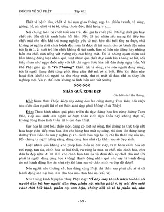 ÑÖÔØNG VEÀ XÖÙ PHAÄT Taäp VII
Cheát vì beänh ñau, cheát vì tai naïn giao thoâng, coïp aên, chieán tranh, teù soâng,
gieáng, hoà, ao, cheát vì töï töû, uoáng thuoác ñoäc, thaét hoïng v.v.....
Noùi chung toaøn boä cheát tuoåi coøn treû, ñeàu goïi laø cheát yeåu. Nhöng cheát giaø hay
cheát yeåu ñeàu ñi taùi sanh luaân hoài lieàn. Neáu ñaõ taïo nhaân yeåu maïng thì tieáp tuïc
cheát maõi cho ñeán khi traû xong nghieäp yeåu töû môùi keùo daøi tuoåi thoï ra ñöôïc, chöù
khoâng coù nghóa cheát chöa beänh ñaäu muøa laø ñöôïc ñi taùi sanh, coøn coù beänh ñaäu muøa
töùc laø töø 1, 2 tuoåi trôû leân cheát khoâng ñi taùi sanh, laøm coâ hoàn caùc ñaûng hay nhöõng
hoàn ma cheát oan uoång vaát vöôûng caây cao boùng maùt. Ñoù laø nhöõng quan nieäm sai
laàm khoâng ñuùng luaät nhaân quaû, luaät nhaân quaû cheát ñaây sanh kia khoâng keõ hôû, noái
tieáp nhau nhö ngoïn ñuoác naøy vöøa taét thì ngoïn ñuoác kia baét ñaàu chaùy ngay lieàn. Vì
theá Phaät giaùo goïi laø “Voâ Thöôøng”. Cheát, töùc laø soáng, cho neân ngöôøi ñang soáng,
töùc laø ngöôøi ñang cheát töøng phuùt töøng giaây theá maø coù ai bieát. Ñeán khi thaân naøy
hoaïi dieät (cheát) thì ngöôøi ta cho raèng maát, chöù coù maát ñi ñaâu, chæ coù thay loát
nghieäp môùi. Vaø vì theá, neân khoâng coù linh hoàn oan vaát vöôûng.
NHAÂN QUAÛ XINH ÑEÏP
Caâu hoûi cuûa Lieãu Höông.
Hoûi: Kính thöa Thaày! Kieáp naøy daâng hoa leân cuùng döôøng Tam Baûo, neáu kieáp
sau ñöôïc laøm ngöôøi thì seõ coù thaân xinh ñeïp phaûi khoâng thöa Thaày?
Ñaùp: Theo kinh nhaân quaû phaùt trieån ñaõ daïy: daâng hoa leân cuùng döôøng Tam
Baûo, kieáp sau sinh laøm ngöôøi seõ ñöôïc thaân xinh ñeïp. Ñieàu naøy khoâng thöïc teá,
khoâng ñuùng theo tinh thaàn töø bi cuûa ñaïo Phaät.
Caây hoa laø moät loaøi thaûo moäc, ñang coù moät söï soáng, theá chuùng ta tröïc tieáp caét
hoa hoaëc giaùn tieáp mua hoa laøm cho boâng hoa maát söï soáng, roài ñem leân daâng cuùng
döôøng Tam Baûo thì coøn yù nghóa gì khi caønh hoa ñeïp laïi bò caét lìa thaân meï cuûa noù.
Roài chuùng ta nghó töôûng raèng, daâng cuùng hoa nhö vaäy thaân sau seõ ñeïp xinh.
Luaät nhaân quaû khoâng cho pheùp laøm ñieàu aùc ñöùc naøy, vì ít hoâm caønh hoa seõ
rôi ruïng, taøn uùa, caønh hoa seõ hoâi thoái, roõ raøng laø moät söï cheát cuûa caønh hoa, coøn
ñaâu laø ñeïp nöõa. Ai ñaõ laøm cho caønh hoa taøn uùa vaø ñem ñeán söï cheát cho noù? Coù
phaûi laø ngöôøi daâng cuùng hoa khoâng? Haønh ñoäng nhaân quaû nhö vaäy laø haønh ñoäng
aùc maø haønh ñoäng laøm aùc nhö vaäy thì laøm sao coù thaân sinh ra ñeïp ñeõ ñöôïc?
Neáu ngöôøi naøo thöôøng caét hoa daâng cuùng Phaät thì thaân sau phaûi xaáu xí vì coù
haønh ñoäng saùt haïi hoa laøm cho hoa mau taøn heùo uùa (xaáu xí).
Nhö trong kinh Nguyeân Thuûy Phaät daïy: “ÔÛ ñaây naøy thanh nieân Subha coù
ngöôøi ñaøn baø hay ngöôøi ñaøn oâng, phaãn noä, nhieàu phaät yù, bò noùi ñeán moät
chuùt thôøi baát bình, phaãn noä, saân haän, choáng ñoái vaø toû loä phaãn noä, saân
- 59 -
 