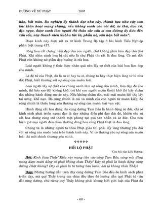 ÑÖÔØNG VEÀ XÖÙ PHAÄT 2007
haän, baát maõn. Do nghieäp aáy thaønh ñaït nhö vaäy, thaønh töïu nhö vaäy sau
khi thaân hoaïi maïng chung, neáu khoâng sanh vaøo coõi döõ, aùc thuù, ñoïa xöù,
ñòa nguïc, ñöôïc sanh laøm ngöôøi thì thaân saéc xaáu xí con ñöôøng aáy ñöa ñeán
xaáu saéc, naøy thanh nieân Subha töùc laø, phaãn noä, saân haän baát maõn”.
Ñoaïn kinh naøy ñöôïc ruùt ra töø kinh Trung Boä taäp 3 baøi kinh Tieåu Nghieäp
phaân bieät trang 477.
Boâng hoa caét chöng, laøm ñeïp cho con ngöôøi, chöù khoâng phaûi laøm ñeïp cho chö
Phaät. Khi nhìn caønh hoa bò caét neáu laø chö Phaät thì raát laø ñau loøng. Coû maø ñöùc
Phaät coøn khoâng nôõ giaãm ñaïp huoáng laø caét hoa.
Loaøi ngöôøi khoâng yù thöùc ñöôïc nhaân quaû neân laáy söï cheát cuûa loaøi hoa laøm ñeïp
cho mình.
Laø ñeä töû cuûa Phaät, duø laø cö só hay tu só, chuùng ta haõy thöïc hieän loøng töø bi nhö
ñöùc Phaät, bieát thöông xoùt söï soáng cuûa muoân loaøi.
Loaøi ngöôøi laáy söï cheát cuûa chuùng sanh laøm söï soáng cho mình, laøm ñeïp ñeõ cho
mình, thì baûo sao ñôøi khoâng khoå, tröø khi con ngöôøi muoán thoaùt khoå thì haõy chaám
döùt nhöõng haønh ñoäng cöïc aùc naøy. Neáu khoâng chaám döùt, maõi maõi muoân ñôøi thoï laáy
tai öông, khoå naïn. Ñoù cuõng chính laø caùi voâ minh cuûa con ngöôøi töø muoân kieáp; ñoù
cuõng chính laø thieáu loøng yeâu thöông söï soáng cuûa muoân loaøi vaïn vaät.
Haønh ñoäng caét hoa daâng leân cuùng döôøng Tam Baûo laø haønh ñoäng aùc ñöùc, chæ coù
kinh saùch phaùt trieån ngoaïi ñaïo laø daïy nhöõng ñieàu phi ñaïo ñöùc ñoù, khieán cho söï
caét hoa chöng cuùng trôû thaønh moät phong tuïc quaù taøn nhaãn vaø aùc ñöùc. Cho neân
hieän giôø moïi ngöôøi ñeán chuøa thöôøng daâng hoa cuùng Phaät thaät laø ñau loøng.
Chuùng ta laø nhöõng ngöôøi tu theo Phaät giaùo thì phaûi laáy loøng thöông yeâu ñoái
vôùi söï soáng cuûa muoân loaøi treân haønh tinh naøy. Vì coù thöông yeâu söï soáng cuûa muoân
loaøi thì môùi chính thöông yeâu mình.
HOÁI LOÄ PHAÄT
Caâu hoûi cuûa Lieãu Höông.
Hoûi: Kính thöa Thaày! Kieáp naøy mang tieàn vaøo cuùng Tam Baûo, cuùng moät ñoàng
mong ñöôïc möôøi ñoàng coù phaûi khoâng thöa Thaày? Ñaây coù phaûi laø haønh ñoäng cuùng
döôøng Phaät khoâng? Ñaây coù phaûi laø tö töôûng baùn buoân, hoái loä khoâng thöa Thaày?
Ñaùp: Nhöõng höôùng daãn treân ñaây cuùng döôøng Tam Baûo ñeàu do kinh saùch phaùt
trieån daïy, maø quyù Thaày trong caùc chuøa ñeàu theo ñoù höôùng daãn quyù Phaät töû (tín
ñoà) cuùng döôøng, chöù rieâng quyù Thaày khoâng phaûi khoâng bieát giôùi luaät cuûa Phaät ñaõ
- 60 -
 