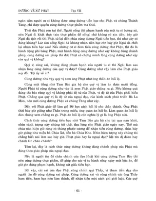 ÑÖÔØNG VEÀ XÖÙ PHAÄT Taäp VII
ngaên caám ngöôøi cö só khoâng ñöôïc cuùng döôøng tieàn baïc cho Phaät vaø chuùng Thaùnh
Taêng, chæ ñöôïc quyeàn cuùng döôøng thöïc phaåm maø thoâi.
Thôøi ñöùc Phaät coøn taïi theá, Ngöôøi soáng ñôøi phaïm haïnh cuûa moät tu só buoâng xaû,
neân Ngaøi ñi khaát thöïc (xin thöïc phaåm ñeå soáng) chöù khoâng coù xin tieàn, baây giôø
Ngaøi ñaõ tòch roài thì Phaät töû laïi ñeán chuøa cuùng döôøng Ngaøi tieàn baïc, thì nhö vaäy coù
ñuùng khoâng? Luùc coøn soáng Ngaøi ñaõ khoâng nhaän tieàn baïc coøn baây giôø Ngaøi ñaõ cheát
laïi nhaän tieàn baïc sao? Neáu nhöõng cö só ñem tieàn cuùng döôøng chö Phaät, thì ñoù laø
haønh ñoäng phæ baùng Phaät, moät haønh ñoäng cuùng döôøng nhö vaäy khoâng ñuùng chaùnh
phaùp, cuùng döôøng sai phaùp thì ñöùc Phaät coù chöùng minh loøng cuùng döôøng nhö vaäy
cuûa quyù vò khoâng?
Quyù vò cuùng sai, khoâng ñuùng phaïm haïnh cuûa ngöôøi tu só thì Ngaøi laøm sao
nhaän loøng cuùng döôøng cuûa quyù vò ñöôïc? Cuùng döôøng nhö vaäy laøm cho Phaät giaùo
suy ñoài. Toäi aáy veà ai?
Cuùng döôøng nhö vaäy quyù vò xem oâng Phaät nhö oâng thaàn aên hoái loä.
Cuùng moät ñoàng nhôø Tam Baûo gia hoä cho quyù vò laøm aên ñöôïc möôøi ñoàng.
Ngöôøi Phaät töû cuùng döôøng nhö vaäy laø xem Phaät giaùo chaúng ra gì. Neáu khoâng quaù
ñaùng thì baûo raèng quyù vò khoâng phaûi ñeä töû cuûa Phaät, vì ñeä töû cuûa Phaät phaûi hieåu
Phaät. Chaúng qua quyù vò laø ñeä töû cuûa ngoaïi ñaïo, cuûa kinh saùch phaùt trieån Baø La
Moân, neân môùi cuùng döôøng Phaät vaø chuùng Taêng nhö vaäy.
Ñeán vôùi Phaät giaùo ñeå laøm gì? Ñeå hoïc caùch hoái loä cho thaàn thaùnh. OÂng Phaät
thôøi baây giôø gioáng nhö Thaàn trong mieáu, oâng quan aên hoái loä. Laøm quan aên hoái loä
daân chuùng xem chaúng ra gì. Phaät aên hoái loä coøn nghóa lyù gì laø oâng Phaät nöõa.
Caùch thöùc cuùng döôøng tieàn baïc nhôø Tam Baûo gia hoä cho tai qua naïn khoûi,
nhìn caûnh töôïng naøy chuùng toâi thaät ñau loøng cho Phaät giaùo ngaøy nay. Theá maø
chuøa naøo hieän giôø cuõng coù thuøng phöôùc söông ñeå nhaän tieàn cuùng döôøng, chuøa baây
giôø gioáng nhö mieãu baø Chuùa Xöù, ñeàn baø Chuùa Kho. Nhìn hieän töôïng naøy chuùng toâi
chaúng bieát noùi laøm sao baây giôø. Phaät giaùo hay laø ngoaïi ñaïo? Meâ tín dò ñoan hay
chaùnh tín chaân chaùnh?
Toùm laïi, ñaây laø caùch thöùc cuùng döôøng khoâng ñuùng chaùnh phaùp cuûa Phaät maø
ñuùng theo giaùo phaùp cuûa ngoaïi ñaïo.
Neáu laø ngöôøi tín ñoà chaân chaùnh cuûa ñaïo Phaät khi cuùng döôøng Tam Baûo thì
neân cuùng döôøng thöïc phaåm, ñeå giuùp cho caùc vò tu haønh soáng ngaøy moät böõa aên, ñeå
giöõ gìn ñuùng phaïm haïnh, khoâng caát giaáu tieàn baïc.
Bôûi vaäy, caùi sai cuûa ñaïo Phaät cuõng chính quyù Thaày, vì tham tieàn daïy cho
ngöôøi tín ñoà cuùng döôøng sai phaùp. Cuùng döôøng sai vaø cuõng chính caùc oâng Thaày
ham tieàn, ham baïc neân laøm thinh, ñeå nhaän tieàn moät caùch phi giôùi luaät. Caùc quyù
- 61 -
 