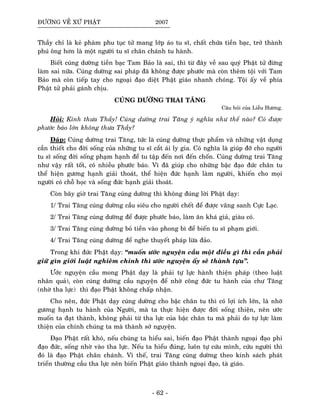 ÑÖÔØNG VEÀ XÖÙ PHAÄT 2007
Thaày chæ laø keû phaøm phu tuïc töû mang lôùp aùo tu só, chaát chöùa tieàn baïc, trôû thaønh
phuù oâng hôn laø moät ngöôøi tu só chaân chaùnh tu haønh.
Bieát cuùng döôøng tieàn baïc Tam Baûo laø sai, thì töø ñaây veà sau quyù Phaät töû ñöøng
laøm sai nöõa. Cuùng döôøng sai phaùp ñaõ khoâng ñöôïc phöôùc maø coøn theâm toäi vôùi Tam
Baûo maø coøn tieáp tay cho ngoaïi ñaïo dieät Phaät giaùo nhanh choùng. Toäi aáy veà phía
Phaät töû phaûi gaùnh chòu.
CUÙNG DÖÔØNG TRAI TAÊNG
Caâu hoûi cuûa Lieãu Höông.
Hoûi: Kính thöa Thaày! Cuùng döôøng trai Taêng yù nghóa nhö theá naøo? Coù ñöôïc
phöôùc baùo lôùn khoâng thöa Thaày?
Ñaùp: Cuùng döôøng trai Taêng, töùc laø cuùng döôøng thöïc phaåm vaø nhöõng vaät duïng
caàn thieát cho ñôøi soáng cuûa nhöõng tu só caét aùi ly gia. Coù nghóa laø giuùp ñôõ cho ngöôøi
tu só soáng ñôøi soáng phaïm haïnh ñeå tu taäp ñeán nôi ñeán choán. Cuùng döôøng trai Taêng
nhö vaäy raát toát, coù nhieàu phöôùc baùo. Vì ñaõ giuùp cho nhöõng baäc ñaïo ñöùc chaân tu
theå hieän göông haïnh giaûi thoaùt, theå hieän ñöùc haïnh laøm ngöôøi, khieán cho moïi
ngöôøi coù choã hoïc vaø soáng ñöùc haïnh giaûi thoaùt.
Coøn baây giôø trai Taêng cuùng döôøng thì khoâng ñuùng lôøi Phaät daïy:
1/ Trai Taêng cuùng döôøng caàu sieâu cho ngöôøi cheát ñeå ñöôïc vaõng sanh Cöïc Laïc.
2/ Trai Taêng cuùng döôøng ñeå ñöôïc phöôùc baùo, laøm aên khaù giaû, giaøu coù.
3/ Trai Taêng cuùng döôøng boû tieàn vaøo phong bì ñeå bieán tu só phaïm giôùi.
4/ Trai Taêng cuùng döôøng ñeå nghe thuyeát phaùp löøa ñaûo.
Trong khi ñöùc Phaät daïy: “muoán öôùc nguyeän caàu moät ñieàu gì thì caàn phaûi
giöõ gìn giôùi luaät nghieâm chænh thì öôùc nguyeän aáy seõ thaønh töïu”.
Öôùc nguyeän caàu mong Phaät daïy laø phaûi töï löïc haønh thieän phaùp (theo luaät
nhaân quaû), coøn cuùng döôøng caàu nguyeän ñeå nhôø coâng ñöùc tu haønh cuûa chö Taêng
(nhôø tha löïc) thì ñaïo Phaät khoâng chaáp nhaän.
Cho neân, ñöùc Phaät daïy cuùng döôøng cho baäc chaân tu thì coù lôïi ích lôùn, laø nhôø
göông haïnh tu haønh cuûa Ngöôøi, maø ta thöïc hieän ñöôïc ñôøi soáng thieän, neân öôùc
muoán ta ñaït thaønh, khoâng phaûi töø tha löïc cuûa baäc chaân tu maø phaûi do töï löïc laøm
thieän cuûa chính chuùng ta maø thaønh sôû nguyeän.
Ñaïo Phaät raát khoù, neáu chuùng ta hieåu sai, bieán ñaïo Phaät thaønh ngoaïi ñaïo phi
ñaïo ñöùc, soáng nhôø vaøo tha löïc. Neáu ta hieåu ñuùng, luoân töï cöùu mình, cöùu ngöôøi thì
ñoù laø ñaïo Phaät chaân chaùnh. Vì theá, trai Taêng cuùng döôøng theo kinh saùch phaùt
trieån thöôøng caàu tha löïc neân bieán Phaät giaùo thaønh ngoaïi ñaïo, taø giaùo.
- 62 -
 