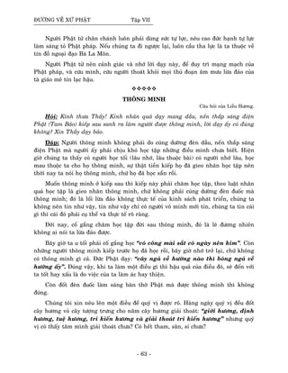 ÑÖÔØNG VEÀ XÖÙ PHAÄT Taäp VII
Ngöôøi Phaät töû chaân chaùnh luoân phaûi duøng söùc töï löïc, neâu cao ñöùc haïnh töï löïc
laøm saùng toû Phaät phaùp. Neáu chuùng ta ñi ngöôïc laïi, luoân caàu tha löïc laø ta thuoäc veà
tín ñoà ngoaïi ñaïo Baø La Moân.
Ngöôøi Phaät töû neân caûnh giaùc vaø nhôù lôøi daïy naøy, ñeå duy trì maïng maïch cuûa
Phaät phaùp, vaø cöùu mình, cöùu ngöôøi thoaùt khoûi moïi thuû ñoaïn aâm möu löøa ñaûo cuûa
taø giaùo meâ tín laïc haäu.
THOÂNG MINH
Caâu hoûi cuûa Lieãu Höông.
Hoûi: Kính thöa Thaày! Kinh nhaân quaû daïy mang daàu, neán thaép saùng ñieän
Phaät (Tam Baûo) kieáp sau sanh ra laøm ngöôøi ñöôïc thoâng minh, lôøi daïy aáy coù ñuùng
khoâng? Xin Thaày daïy baûo.
Ñaùp: Ngöôøi thoâng minh khoâng phaûi do cuùng döôøng ñeøn daàu, neán thaép saùng
ñieän Phaät maø ngöôøi aáy phaûi chòu khoù hoïc taäp nhöõng ñieàu mình chöa bieát. Hieän
giôø chuùng ta thaáy coù ngöôøi hoïc toái (laâu nhôù, laâu thuoäc baøi) coù ngöôøi nhôù laâu, hoïc
mau thuoäc ta cho hoï thoâng minh, söï thaät tieàn kieáp hoï ñaõ gieo nhaân hoïc taäp neân
thôøi nay ta noùi hoï thoâng minh, chöù hoï ñaõ hoïc saün roài.
Muoán thoâng minh ôû kieáp sau thì kieáp naøy phaûi chaêm hoïc taäp, theo luaät nhaân
quaû hoïc taäp laø gieo nhaân thoâng minh, chöù khoâng phaûi cuùng döôøng ñeøn ñuoác maø
thoâng minh; ñoù laø loái löøa ñaûo khoâng thöïc teá cuûa kinh saùch phaùt trieån, chuùng ta
khoâng neân tin nhö vaäy, tin nhö vaäy chæ coù ngöôøi voâ minh môùi tin, chuùng ta tin caùi
gì thì caùi ñoù phaûi cuï theå vaø thöïc teá roõ raøng.
Ñôøi nay, coá gaéng chaêm hoïc taäp ñôøi sau thoâng minh, ñoù laø leõ ñöông nhieân
khoâng ai noùi ta löøa ñaûo ñöôïc.
Baây giôø ta u toái phaûi coá gaéng hoïc “coù coâng maøi saét coù ngaøy neân kim”. Coøn
nhöõng ngöôøi thoâng minh kieáp tröôùc hoï ñaõ hoïc roài, baây giôø nhôù trôû laïi, chöù khoâng
coù thoâng minh gì caû. Ñöùc Phaät daïy: “caây ngaû veà höôùng naøo thì boùng ngaû veà
höôùng aáy”. Ñuùng vaäy, khi ta laøm moät ñieàu gì thì haäu quaû cuûa ñieàu ñoù, seõ ñeán vôùi
ta toát hay xaáu laø do vieäc cuûa ta laøm aùc hay thieän.
Coøn ñoát ñeøn ñuoác laøm saùng baøn thôø Phaät maø ñöôïc thoâng minh thì khoâng
ñuùng.
Chuùng toâi xin neâu leân moät ñieàu ñeå quyù vò ñöôïc roõ. Haøng ngaøy quyù vò ñeàu ñoát
caây höông voû caây töôïng tröng cho naêm caây höông giaûi thoaùt: “giôùi höông, ñònh
höông, tueä höông, tri kieán höông vaø giaûi thoaùt tri kieán höông” nhöng quyù
vò coù thaáy taâm mình giaûi thoaùt chöa? Coù heát tham, saân, si chöa?
- 63 -
 