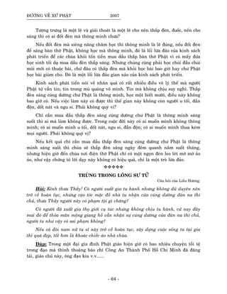 ÑÖÔØNG VEÀ XÖÙ PHAÄT 2007
Töôïng tröng laø moät leõ vaø giaûi thoaùt laø moät leõ cho neân thaép ñeøn, ñuoác, neán cho
saùng thì coù ai ñoát ñeøn maø thoâng minh chöa?
Neáu ñoát ñeøn maø sieâng naêng chaêm hoïc thì thoâng minh laø leõ ñuùng, neáu ñoát ñeøn
ñeå saùng baøn thôø Phaät, khoâng hoïc maø thoâng minh, ñoù laø loái löøa ñaûo cuûa kinh saùch
phaùt trieån ñeå caùc chuøa khoûi toán tieàn mua daàu thaép baøn thôø Phaät vì coù maáy ñöùa
hoïc sinh toái daï mua daàu ñeøn thaép saùng. Nhöng chuùng cuõng phaûi hoïc chuùi ñaàu chuùi
muõi môùi coù thuoäc baøi, chöù ñaâu coù thaép ñeøn maø khoûi hoïc baøi bao giôø hay chö Phaät
hoïc baøi giuøm cho. Ñoù laø moät loái löøa ñaûo gian xaûo cuûa kinh saùch phaùt trieån.
Kinh saùch phaùt tieån noùi veà nhaân quaû coù raát nhieàu ñieàu voâ lyù theá maø ngöôøi
Phaät töû vaãn tin, tin trong muø quaùng voâ minh. Tin maø khoâng chòu suy nghó. Thaép
ñeøn saùng cuùng döôøng chö Phaät laø thoâng minh, hoïc moät bieát möôøi, ñieàu naøy khoâng
bao giôø coù. Neáu vieäc laøm naøy coù ñöôïc thì theá gian naøy khoâng coøn ngöôøi u toái, ñaàn
ñoän, doát naùt vaø ngu si. Phaûi khoâng quyù vi?
Chæ caàn mua daàu thaép ñeøn saùng cuùng döôøng chö Phaät laø thoâng minh saùng
suoát thì ai maø laøm khoâng ñöôïc. Trong cuoäc ñôøi naøy coù ai muoán mình khoâng thoâng
minh; coù ai muoán minh u toái, doát naùt, ngu si, ñaàn ñoän; coù ai muoán mình thua keùm
moïi ngöôøi. Phaûi khoâng quyù vò?
Neáu keát quaû chæ caàn mua daàu thaép ñeøn saùng cuùng döôøng chö Phaät laø thoâng
minh saùng suoát thì chuøa seõ thaép ñeøn saùng ngaøy ñeâm quanh naêm suoát thaùng,
nhöng hieän giôø ñeán chuøa nôi ñieän thôø Phaät chæ coù moät ngoïn ñeøn leo leùt môø môø aûo
aûo, nhö vaäy chöùng toû lôøi daïy naøy khoâng coù hieäu quaû, chæ laø moät troø löøa ñaûo.
TRUØNG TRONG LOÂNG SÖ TÖÛ
Caâu hoûi cuûa Lieãu Höông.
Hoûi: Kính thöa Thaày! Coù ngöôøi xuaát gia tu haønh nhöng khoâng ñuû duyeân neân
trôû veà hoaøn tuïc, nhöng caïo toùc maëc ñoà nhaø tu nhaän cuûa cuùng döôøng ñaøn na thí
chuû, thöa Thaày ngöôøi naøy coù phaïm toäi gì chaêng?
Coù ngöôøi ñaõ xuaát gia thoï giôùi cuï tuùc nhöng khoâng chòu tu haønh, cöù nay ñaây
mai ñoù ñeå thoûa maõn moäng giang hoà vaãn nhaän söï cuùng döôøng cuûa ñaøn na thí chuû,
ngöôøi tu nhö vaäy coù sai phaïm khoâng?
Neáu caû ñoâi nam nöõ tu só naøy trôû veà hoaøn tuïc, xaây döïng cuoäc soáng tu taïi gia
thì quaù ñeïp, toát hôn laø khoaùc chieác aùo nhaø chuøa.
Ñaùp: Trong moät ñaïi gia ñình Phaät giaùo hieän giôø coù bao nhieâu chuyeän toài teä
trong ñaïo maø thænh thoaûng baùo chí Coâng An Thaønh Phoá Hoà Chí Minh ñaõ ñaêng
taûi, giaùo chuû naøy, oâng ñaïo kia v.v......
- 64 -
 
