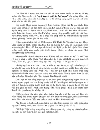 ÑÖÔØNG VEÀ XÖÙ PHAÄT Taäp VII
Coøn laém keû ôû ngoaøi ñôøi laøm aên vaát vaû, neân möôïn chieác aùo nhaø tu ñeå thoï
höôûng cuûa ñaøn na thí chuû “ngoài trong maùt aên baùt vaøng” cho söôùng thaân, neáu
Nhaø nöôùc khoâng caám caát chuøa, laäp mieáu thì nhöõng haïng ngöôøi naøy seõ caát chuøa
mieáu noåi leân nhö leàu quaùn.
Con ngöôøi khoân ngoan xaûo quyeät kinh khuûng, löôøng gaït ñuû moïi caùch, duøng
hình thöùc töôïng coát ñeå laøm tieàn thieân haï. Lôïi duïng söï beänh taät, tai naïn cuûa con
ngöôøi baèng caùch trò beänh, chaâm cöùu, thuoác nam, thuoác baéc, buøa chuù, nhaân ñieän,
nöôùc thaûy, taøn höông, nöôùc tieåu, khí coâng, höông coâng, gaïo löùc muoái meø, tieát thöïc,
tuyeät thöïc, döôõng sinh, v.v... ñoù laø moät loaïi phaùp moân tu haønh bieán daïng thaønh
nhöõng phöông thöùc ñeå giöõ gìn söùc khoûe.
Phaàn ñoâng, nhöõng nôi trò beänh ñeàu coù thôø Phaät, Boà Taùt cuøng caùc quyû thaàn.
Laøm thuoác trò beänh, chaâm cöùu, buøa chuù maø khoâng laáy tieàn, chæ caàn ngöôøi beänh
nhaân cuùng baùi Phaät, Boà Taùt, quyû thaàn nhôø caùc Ngaøi gia hoä heát beänh. Laøm phöôùc
khoâng nhaän tieàn xem maïch hoaëc thuoác thang, nhöng laïi nhaän tieàn cuùng Phaät
trong thuøng phöôùc söông.
Nhöõng phaàn töû naøy trong ñaïo Phaät khoâng bieát bao nhieâu maø keå. Töø khi Thaày
veà laøm truï trì tu vieän Chôn Nhö, kheùp chaët tu só vaøo giôùi luaät aên, nguû, ñuùng giôø
khoâng ñöôïc aên, nguû phi thôøi, soáng ñoäc cö khoâng ñöôïc noùi chuyeän oàn naùo.
Nhöõng ngöôøi tu só tu côm, tu aùo, tu tieàn, tu baïc, tu aên, tu nguû chæ ñeán ñaây vaøi
ba hoâm laø bay saïch. Ñeán giôø naøy, chæ coøn moät hai ngöôøi taïm goïi laø ñöôïc, chöù chöa
nghieâm tuùc trong giôùi luaät Phaät. Neáu Thaày laáy giôùi luaät Phaät kheùp chaët soáng
nghieâm chænh thì tu só Phaät giaùo chaúng coøn maáy ngöôøi. Nhöõng ngöôøi tu só löøa ñaûo
naøy seõ khoâng daùm chui vaøo Phaät giaùo ñeå löøa ñaûo moïi ngöôøi.
Giôùi luaät laø cöûa coång choïn löïa tu só Phaät giaùo ñuùng nhöõng ngöôøi chaân tu,
nhöõng ngöôøi quyeát taâm tìm ñöôøng thoaùt khoå. Kinh saùch phaùt trieån daïy ngöôøi tu só
phaù giôùi luaät neân nhöõng ngöôøi tu só naøy chæ tu aên, tu nguû, tu danh, tu lôïi neân döïa
vaøo toân giaùo ñeå buoân Phaät (baùn töôïng coát), buoân phaùp ( baùn kinh saùch) kinh
doanh toân giaùo laøm giaøu voâ ñaïo ñöùc.
Chieác laù chaén cuûa kinh saùch phaùt trieån daïy phaù giôùi, beû vuïn giôùi laøm taám
bình phong cho nhöõng ngöôøi phi giôùi luaät môùi chui vaøo Phaät giaùo, môùi kinh doanh
buoân Phaät baùn phaùp. Ñieàu naøy chaéc ai cuõng roõ. Phaûi khoâng quyù vò?
Neáu khoâng coù kinh saùch phaùt trieån laøm taám bình phong che chaén thì nhöõng
ngöôøi baát löông khoâng theå chui vaøo Phaät giaùo laøm nhöõng ñieàu toài teä.
Giôùi luaät Phaät khoâng dung tuùng cho nhöõng ngöôøi naøy, saùng hoï vaøo coång chuøa,
chieàu hoï ñaõ bay maát vì giôùi luaät quaù nghieâm khaéc.
- 65 -
 