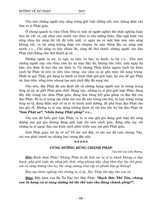 ÑÖÔØNG VEÀ XÖÙ PHAÄT 2007
Cho neân nhöõng ngöôøi naøy soáng trong giôùi luaät chaúng noåi, neân chaúng daùm vaøo
laøm tu só Phaät giaùo.
ÔÛ chung quanh tu vieän Chôn Nhö coù moät soá ngöôøi ngheøo ñoùi thaát nghieäp hoaëc
laøm aên vaát vaû, cöïc nhoïc neân muoán vaøo chuøa tu cho söôùng thaân. Naøo ngôø böôùc vaøo
coång chuøa luùc saùng thì toái ñaõ troán maát, vì ngaøy aên coù moät böõa côm neân soáng
khoâng noåi, vaû laïi soáng khoâng ñöôïc noùi chuyeän oàn naùo. Soáng ñoäc cö, soáng moät
mình v.v... Chæ soáng coù baáy nhieâu ñoù, cuõng ñuû thöû thaùch nhöõng ngöôøi vaøo ñaïo
Phaät chöù chaúng caàn thöû thaùch gì caû.
Nhöõng ngöôøi tu aên, tu nguû, tu tieàn, tu baïc, tu danh, tu lôïi v.v... Cho neân
nhöõng ngöôøi naøy vaøo chuøa côm aên aùo maëc ñaày ñuû, khoâng toán tieàn, côm ngaøy ba
böõa, coøn ñöôïc ñi hoïc cha me khoûi lo. Coù nhöõng Thaày khoân ngoan lanh lôïi kheùo
nònh bôï Phaät töû neân coù tieàn tieâu rieâng, coøn saém caû xe gaén maùy raát sang troïng.
Nhaát laø quyù Thaày giaû daïng tu haønh coù hình thöùc giöõ giôùi luaät, laïi coøn deã gaït Phaät
töû, laøm tieàn, soáng treân nhung luïa moät caùch ñaày ñuû sung tuùc.
Cho neân, ñöùc Phaät ñaõ xaùc ñònh taát caû nhöõng haïng ngöôøi naøy laø truøng trong
loâng sö töû, seõ gieát Phaät giaùo cheát. Ñuùng vaäy, nhöõng tu só phaù giôùi luaät Phaät, ñang
ñaày daãy trong caùc chuøa Phaät giaùo, ñang laøm hoûng heát giaùo phaùp vaø ñaïo ñöùc cuûa
ñaïo Phaät. Soá tu só trong caùc chuøa maø con ñaõ neâu trong caâu hoûi, laø loaïi truøng trong
loâng sö töû, ñang ñöôïc moät soá cö só voâ minh nuoâi döôõng, ñeå phaù hoaïi ñaïo Phaät cho
taän goác reã. Nhöõng tu só naøy duøng nhöõng danh töø raát keâu khi hoï löøa ñaûo Phaät töû:
“laøm Phaät söï”, “chaán höng Phaät phaùp” v.v...
Caùc con ñaõ hieåu giôùi luaät Phaät, vò tu só naøo giöõ gìn ñuùng giôùi luaät thì cuùng
döôøng coøn giöõ gìn khoâng ñuùng giôùi luaät thì neân caûnh giaùc, ñöøng tieáp tay vôùi
nhöõng tu só ngoaïi ñaïo cuûa kinh saùch phaùt trieån naøy maø gieát Phaät giaùo.
Gieát Phaät giaùo, toäi aáy veà ai? Veà caùc con ñaáy, vì caùc con ñaõ nuoâi chuùng. Vaäy,
caùc con phaûi traùnh xa nhöõng loaïi truøng ñoäc naøy.
CUÙNG DÖÔØNG ÑUÙNG CHAÙNH PHAÙP
Caâu hoûi cuûa Lieãu Höông.
Hoûi: Kính thöa Thaày! Nhöõng Phaät töû ñaõ bieát caùc tu só tu haønh khoâng coù ñaïo
haïnh, phaù giôùi luaät, aên uoáng phi thôøi, soáng phoùng daät, chaïy theo duïc laïc theá gian,
maø cöù cuùng döôøng cho hoï, thì cuùng döôøng nhö vaäy coù phöôùc baùo gì khoâng?
Hay taïo theâm nghieäp cho nhöõng tu só aáy. Xin Thaày chæ daïy cho con roõ.
Ñaùp: Moät hoâm vua Ba Tö Naëc hoûi Ñöùc Phaät: “Baïch Ñöùc Theá Toân, chuùng
con laø haøng cö só cuùng döôøng boá thí theá naøo cho ñuùng chaùnh phaùp?”.
- 66 -
 