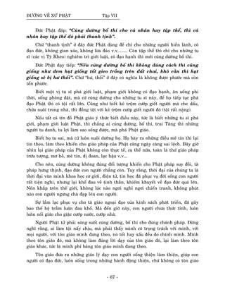 ÑÖÔØNG VEÀ XÖÙ PHAÄT Taäp VII
Ñöùc Phaät ñaùp: “Cuùng döôøng boá thí cho caù nhaân hay taäp theå, thì caù
nhaân hay taäp theå ñoù phaûi thanh tònh”.
Chöõ “thanh tònh” ôû ñaây ñöùc Phaät duøng ñeå chæ cho nhöõng ngöôøi hieàn laønh, coù
ñaïo ñöùc, khoâng gian xaûo, khoâng löøa ñaûo v.v........ Coøn taäp theå thì chæ cho nhöõng tu
só (caùc vò Tyø Kheo) nghieâm trì giôùi luaät, coù ñaïo haïnh thì môùi cuùng döôøng boá thí.
Ñöùc Phaät daïy tieáp: “Neáu cuùng döôøng boá thí khoâng ñuùng caùch thì cuõng
gioáng nhö ñem haït gioáng toát gieo troàng treân ñaát chai, khoâ caèn thì haït
gioáng seõ bò hö thoái”. Chöõ “hö, thoái” ôû ñaây coù nghóa laø khoâng ñöôïc phöôùc maø coøn
toån phöôùc.
Bieát moät vò tu só phaù giôùi luaät, phaïm giôùi khoâng coù ñaïo haïnh, aên uoáng phi
thôøi, soáng phoùng daät, maø cöù cuùng döôøng cho nhöõng tu só naøy, ñeå hoï tieáp tuïc phaù
ñaïo Phaät thì coù toäi raát lôùn. Cuõng nhö bieát keû troäm cöôùp gieát ngöôøi maø che daáu,
chöùa nuoâi trong nhaø, thì ñoàng toäi vôùi keû troäm cöôùp gieát ngöôøi ñoù (toäi raát naëng).
Neáu taát caû tín ñoà Phaät giaùo yù thöùc bieát ñieàu naøy, töùc laø bieát nhöõng tu só phaù
giôùi, phaïm giôùi luaät Phaät, thì chaúng ai cuùng döôøng, boá thí, trai Taêng thì nhöõng
ngöôøi tu danh, tu lôïi laøm sao soáng ñöôïc, maø phaù Phaät giaùo.
Bieát hoï tu sai, maø cöù luoân nuoâi döôõng hoï. Hoï baøy ra nhöõng ñieàu meâ tín thì laïi
tin theo, laøm theo khieán cho giaùo phaùp cuûa Phaät caøng ngaøy caøng sai leäch. Baây giôø
nhìn laïi giaùo phaùp cuûa Phaät khoâng coøn thöïc teá, cuï theå nöõa, toaøn laø thöù giaùo phaùp
tröøu töôïng, mô hoà, meâ tín, dò ñoan, laïc haäu v.v...
Cho neân, cuùng döôøng khoâng ñuùng ñoái töôïng khieán cho Phaät phaùp suy ñoài, taø
phaùp höng thònh, ñaïo ñöùc con ngöôøi chaúng coøn. Tuy raèng, thôøi ñaïi cuûa chuùng ta laø
thôøi ñaïi vaên minh khoa hoïc cô giôùi, ñieän töû, tin hoïc ñaõ phuïc vuï ñôøi soáng con ngöôøi
raát tieän nghi, nhöng laïi khoå ñau veà tinh thaàn, khieám khuyeát veà ñaïo ñöùc quaù lôùn.
Neân khaép treân theá giôùi, khoâng luùc naøo ngôi nghæ ngôi chieán tranh, khoâng phuùt
naøo con ngöôøi ngöng chaø ñaïp leân con ngöôøi.
Söï laàm laïc phuïc vuï cho taø giaùo ngoaïi ñaïo cuûa kinh saùch phaùt trieån, ñaõ gaây
bao theá heä traàm luaân ñau khoå. Maø ñeán giôø naøy, con ngöôøi chöa thöùc tænh, luoân
luoân noái giaùo cho giaëc cöôùp nöôùc, cöôùp nhaø.
Ngöôøi Phaät töû phaûi saùng suoát cuùng döôøng, boá thí cho ñuùng chaùnh phaùp. Ñöøng
nghó raèng, ai laøm toäi naáy chòu, maø phaûi thaáy mình coù troïng traùch vôùi mình, vôùi
moïi ngöôøi, vôùi toân giaùo mình ñang theo, noù toát hay xaáu ñeàu do chính mình. Mình
theo toân giaùo ñoù, maø khoâng laøm ñuùng lôøi daïy cuûa toân giaùo ñoù, laïi laøm theo toân
giaùo khaùc, töùc laø mình phæ baùng toân giaùo mình ñang theo.
Toân giaùo ñöa ra nhöõng giaùo lyù daïy con ngöôøi soáng thieän laøm thieän, giuùp con
ngöôøi coù ñaïo ñöùc, luoân soáng trong nhöõng haønh ñoäng thieän, chöù khoâng coù toân giaùo
- 67 -
 