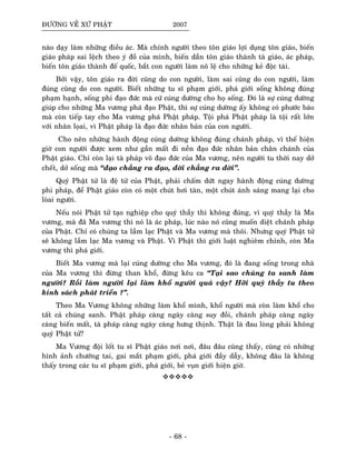 ÑÖÔØNG VEÀ XÖÙ PHAÄT 2007
naøo daïy laøm nhöõng ñieàu aùc. Maø chính ngöôøi theo toân giaùo lôïi duïng toân giaùo, bieán
giaùo phaùp sai leäch theo yù ñoà cuûa mình, bieán daàn toân giaùo thaønh taø giaùo, aùc phaùp,
bieán toân giaùo thaønh ñeá quoác, baét con ngöôøi laøm noâ leä cho nhöõng keû ñoäc taøi.
Bôûi vaäy, toân giaùo ra ñôøi cuõng do con ngöôøi, laøm sai cuõng do con ngöôøi, laøm
ñuùng cuõng do con ngöôøi. Bieát nhöõng tu só phaïm giôùi, phaù giôùi soáng khoâng ñuùng
phaïm haïnh, soáng phi ñaïo ñöùc maø cöù cuùng döôøng cho hoï soáng. Ñoù laø söï cuùng döôøng
giuùp cho nhöõng Ma vöông phaù ñaïo Phaät, thì söï cuùng döôøng aáy khoâng coù phöôùc baùo
maø coøn tieáp tay cho Ma vöông phaù Phaät phaùp. Toäi phaù Phaät phaùp laø toäi raát lôùn
vôùi nhaân loïai, vì Phaät phaùp laø ñaïo ñöùc nhaân baûn cuûa con ngöôøi.
Cho neân nhöõng haønh ñoäng cuùng döôøng khoâng ñuùng chaùnh phaùp, vì theá hieän
giôø con ngöôøi ñöôïc xem nhö gaàn maát ñi neàn ñaïo ñöùc nhaân baûn chaân chaùnh cuûa
Phaät giaùo. Chæ coøn laïi taø phaùp voâ ñaïo ñöùc cuûa Ma vöông, neân ngöôøi tu thôøi nay dôû
cheát, dôû soáng maø “ñaïo chaúng ra ñaïo, ñôøi chaúng ra ñôøi”.
Quyù Phaät töû laø ñeä töû cuûa Phaät, phaûi chaám döùt ngay haønh ñoäng cuùng döôøng
phi phaùp, ñeå Phaät giaùo coøn coù moät chuùt hôi taøn, moät chuùt aùnh saùng mang laïi cho
loøai ngöôøi.
Neáu noùi Phaät töû taïo nghieäp cho quyù thaày thì khoâng ñuùng, vì quyù thaày laø Ma
vöông, maø ñaõ Ma vöông thì noù laø aùc phaùp, luùc naøo noù cuõng muoán dieät chaùnh phaùp
cuûa Phaät. Chæ coù chuùng ta laàm laïc Phaät vaø Ma vöông maø thoâi. Nhöng quyù Phaät töû
seõ khoâng laàm laïc Ma vöông vaø Phaät. Vì Phaät thì giôùi luaät nghieâm chænh, coøn Ma
vöông thì phaù giôùi.
Bieát Ma vöông maø laïi cuùng döôøng cho Ma vöông, ñoù laø ñang soáng trong nhaø
cuûa Ma vöông thì ñöøng than khoå, ñöøng keâu ca “Taïi sao chuùng ta sanh laøm
ngöôøi? Roài laøm ngöôøi laïi laøm khoå ngöôøi quaù vaäy? Hôõi quyù thaày tu theo
kinh saùch phaùt trieån ?”.
Theo Ma Vöông khoâng nhöõng laøm khoå mình, khoå ngöôøi maø coøn laøm khoå cho
taát caû chuùng sanh. Phaät phaùp caøng ngaøy caøng suy ñoài, chaùnh phaùp caøng ngaøy
caøng bieán maát, taø phaùp caøng ngaøy caøng höng thònh. Thaät laø ñau loøng phaûi khoâng
quyù Phaät töû?
Ma Vöông ñoäi loát tu só Phaät giaùo nôi nôi, ñaâu ñaâu cuõng thaáy, cuõng coù nhöõng
hình aûnh chöôùng tai, gai maét phaïm giôùi, phaù giôùi ñaày daãy, khoâng ñaâu laø khoâng
thaáy trong caùc tu só phaïm giôùi, phaù giôùi, beû vuïn giôùi hieän giôø.
- 68 -
 
