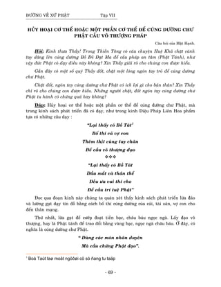 ÑÖÔØNG VEÀ XÖÙ PHAÄT Taäp VII
HUÛY HOAÏI CÔ THEÅ HOAËC MOÄT PHAÀN CÔ THEÅ ÑEÅ CUÙNG DÖÔØNG CHÖ
PHAÄT CAÀU VOÂ THÖÔÏNG PHAÙP
Caâu hoûi cuûa Maät Haïnh.
Hoûi: Kính thöa Thaày! Trong Thieàn Toâng coù caâu chuyeän Hueä Khaû chaët caùnh
tay daâng leân cuùng döôøng Boà Ñeà Ñaït Ma ñeå caàu phaùp an taâm (Phaät Taùnh), nhö
vaäy ñöùc Phaät coù daïy ñieàu naøy khoâng? Xin Thaày giaûi roõ cho chuùng con ñöôïc hieåu.
Gaàn ñaây coù moät soá quyù Thaày ñoát, chaët moät loùng ngoùn tay troû ñeå cuùng döôøng
chö Phaät.
Chaët ñoát, ngoùn tay cuùng döôøng chö Phaät coù ích lôïi gì cho baûn thaân? Xin Thaày
chæ roõ cho chuùng con ñöôïc hieåu. Nhöõng ngöôøi chaët, ñoát ngoùn tay cuùng döôøng chö
Phaät tu haønh coù chöùng quaû hay khoâng?
Ñaùp: Huûy hoaïi cô theå hoaëc moät phaàn cô theå ñeå cuùng döôøng chö Phaät, maø
trong kinh saùch phaùt trieån ñaõ coù daïy, nhö trong kinh Dieäu Phaùp Lieân Hoa phaåm
töïa coù nhöõng caâu daïy :
“Laïi thaáy coù Boà Taùt1
Boá thí caû vôï con
Theâm thòt cuøng tay chaân
Ñeå caàu voâ thöôïng ñaïo
“Laïi thaáy coù Boà Taùt
Ñaàu maét vaø thaân theå
Ñeàu öa vui thí cho
Ñeå caàu trí tueä Phaät"
Ñoïc qua ñoaïn kinh naøy chuùng ta quaùn xeùt thaáy kinh saùch phaùt trieån löøa ñaûo
vaø löôøng gaït daïy tín ñoà baèng caùch boá thí cuùng döôøng cuûa caûi, taøi saûn, vôï con cho
ñeán thaân maïng.
Thöù nhaát, löøa gaït ñeå cöôùp ñoaït tieàn baïc, chaâu baùu ngoïc ngaø. Laáy ñaïo voâ
thöôïng, hay laø Phaät taùnh ñeå trao ñoåi baèng vaøng baïc, ngoïc ngaø chaâu baùu. ÔÛ ñaây, coù
nghóa laø cuùng döôøng chö Phaät.
“ Duøng caùc moùn nhaân duyeân
Maø caàu chöùng Phaät ñaïo”.
1
Boà Taùt laø moät ngöôøi cö só ñang tu taäp
- 69 -
 