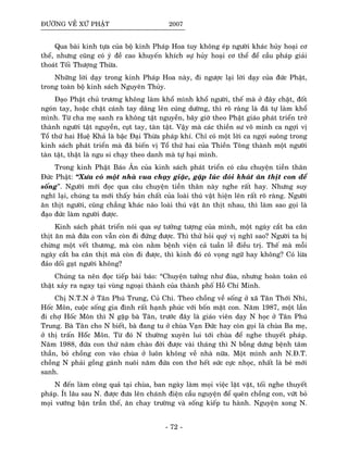 ÑÖÔØNG VEÀ XÖÙ PHAÄT 2007
Qua baøi kinh töïa cuûa boä kinh Phaùp Hoa tuy khoâng eùp ngöôøi khaùc huûy hoaïi cô
theå, nhöng cuõng coù yù ñeà cao khuyeán khích söï huûy hoaïi cô theå ñeå caàu phaùp giaûi
thoaùt Toái Thöôïng Thöøa.
Nhöõng lôøi daïy trong kinh Phaùp Hoa naøy, ñi ngöôïc laïi lôøi daïy cuûa ñöùc Phaät,
trong toaøn boä kinh saùch Nguyeân Thuûy.
Ñaïo Phaät chuû tröông khoâng laøm khoå mình khoå ngöôøi, theá maø ôû ñaây chaët, ñoát
ngoùn tay, hoaëc chaët caùnh tay daâng leân cuùng döôøng, thì roõ raøng laø ñaõ töï laøm khoå
mình. Töø cha meï sanh ra khoâng taät nguyeàn, baây giôø theo Phaät giaùo phaùt trieån trôû
thaønh ngöôøi taät nguyeàn, cuït tay, taøn taät. Vaäy maø caùc thieàn sö voâ minh ca ngôïi vò
Toå thöù hai Hueä Khaû laø baäc Ñaïi Thöøa phaùp khí. Chæ coù moät lôøi ca ngôïi suoâng trong
kinh saùch phaùt trieån maø ñaõ bieán vò Toå thöù hai cuûa Thieàn Toâng thaønh moät ngöôøi
taøn taät, thaät laø ngu si chaïy theo danh maø töï haïi mình.
Trong kinh Phaät Baùo AÂn cuûa kinh saùch phaùt trieån coù caâu chuyeän tieàn thaân
Ñöùc Phaät: “Xöa coù moät nhaø vua chaïy giaëc, gaëp luùc ñoùi khaùt aên thòt con ñeå
soáng”. Ngöôøi môùi ñoïc qua caâu chuyeän tieàn thaân naøy nghe raát hay. Nhöng suy
nghó laïi, chuùng ta môùi thaáy baûn chaát cuûa loaøi thuù vaät hieän leân raát roõ raøng. Ngöôøi
aên thòt ngöôøi, cuõng chaúng khaùc naøo loaøi thuù vaät aên thòt nhau, thì laøm sao goïi laø
ñaïo ñöùc laøm ngöôøi ñöôïc.
Kinh saùch phaùt trieån noùi qua söï töôûng töôïng cuûa mình, moät ngaøy caét ba caân
thòt aên maø ñöùa con vaãn coøn ñi ñöùng ñöôïc. Thì thöû hoûi quyù vò nghó sao? Ngöôøi ta bò
chöøng moät veát thöông, maø coøn naèm beänh vieän caû tuaàn leã ñieàu trò. Theá maø moãi
ngaøy caét ba caân thòt maø coøn ñi ñöôïc, thì kinh ñoù coù voïng ngöõ hay khoâng? Coù löøa
ñaûo doái gaït ngöôøi khoâng?
Chuùng ta neân ñoïc tieáp baøi baùo: “Chuyeän töôûng nhö ñuøa, nhöng hoaøn toaøn coù
thaät xaûy ra ngay taïi vuøng ngoaïi thaønh cuûa thaønh phoá Hoà Chí Minh.
Chò N.T.N ôû Taân Phuù Trung, Cuû Chi. Theo choàng veà soáng ôû xaõ Taân Thôùi Nhì,
Hoác Moân, cuoäc soáng gia ñình raát haïnh phuùc vôùi boán maët con. Naêm 1987, moät laàn
ñi chôï Hoác Moân thì N gaëp baø Taân, tröôùc ñaây laø giaùo vieân daïy N hoïc ôû Taân Phuù
Trung. Baø Taân cho N bieát, baø ñang tu ôû chuøa Vaïn Ñöùc hay coøn goïi laø chuøa Ba meï,
ôû thò traán Hoáùc Moân. Töø ñoù N thöôøng xuyeân lui tôùi chuøa ñeå nghe thuyeát phaùp.
Naêm 1988, ñöùa con thöù naêm chaøo ñôøi ñöôïc vaøi thaùng thì N boãng döng beänh taâm
thaàn, boû choàng con vaøo chuøa ôû luoân khoâng veà nhaø nöõa. Moät mình anh N.Ñ.T.
choàng N phaûi goàng gaùnh nuoâi naêm ñöùa con thô heát söùc cöïc nhoïc, nhaát laø beù môùi
sanh.
N ñeán laøm coâng quaû taïi chuøa, ban ngaøy laøm moïi vieäc laët vaët, toái nghe thuyeát
phaùp. Ít laâu sau N. ñöôïc ñöa leân chaùnh ñieän caàu nguyeän ñeå queân choàng con, vöùt boû
moïi vöôùng baän traàn theá, aên chay tröôøng vaø soáng kieáp tu haønh. Nguyeän xong N.
- 72 -
 