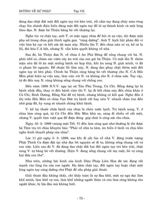 ÑÖÔØNG VEÀ XÖÙ PHAÄT Taäp VII
duøng dao chaët ñöùt moät ñoát ngoùn tay troû beân traùi, roài caàm tay ñang chaûy maùu roøng
chaïy leân chaùnh ñieän hieán daâng moät ñoát ngoùn tay ñeå toû söï thaønh kính vaø moät loøng
theo ñaïo. N. ñöôïc baø Thieän baêng boù veát thöông laïi.
Nghe tin vôï chaët tay, anh T. coù maët ngay chuøa ñeå hoûi roõ söï vieäc, thì ñöôïc moät
phuï nöõ trong chuøa giaûi thích ngaén goïn “cuùng döôøng”. Anh T. kòch lieät phaûn ñoái vì
vieäc laøm kyø cuïc vaø heát söùc daõ man naøy. Nhieàu laàn T. ñeán chuøa naên næ vôï, keå caû la
loái, ñoøi keâu C.A baét, nhöng N. vaãn kieân quyeát khoâng veà nhaø.
Sau ñoù, baø Thieän ñöa N. veà chuøa ôû An Phuù Ñoâng ñeå soáng chung vôùi baø. N.
phaûi nhoå coû, chaêm soùc vöôøn caây aên traùi cuûa con gaùi baø Thieän. Coù moät laàn N. theøm
maën neân ñaõ lôõ aên moät mieáng baùnh mì keïp thòt, khi aên xong N. giöït mình, vì ñaõ
vi phaïm lôøi nguyeän. Ñeå chuoäc loãi laàm naøy, N. duøng dao phay chaët theâm moät ñoát
ngoùn tay uùt beân phaûi. Chính baø Thieän cuõng baêng boù veát thöông cho N. C.A Hoác
Moân phaùt hieän söï vieäc naøy, laøm vieäc vôùi N. vaø khoâng cho N. ôû chuøa nöõa. Tuy vaäy,
töø ñoù ñeán nay N. cuõng khoâng soáng chung vôùi choàng con.
Ñeán naêm 1998 N.V.V. nguï taïi xaõ Taân Phuù Trung, Cuû Chi. Boãng döng laïi bò
beänh nhöùc ñaàu, thay vì ñeán beänh vieän thì V. laïi ñi heát chuøa naøy ñeán chuøa khaùc ôû
Cuû Chi, Bình Döông, Ñoàng Nai ñeå trò beänh, nhöng khoâng coù keát quaû. Nghe ñoàn ôû
thò traán Hoác Moân coù chuøa Vaïn Ñöùc trò beänh raát hay neân V. nhanh chaân tìm ñeán
nhôø giuùp ñôõ, hy voïng seõ nhanh choùng khoûi beänh.
V. keå laïi thuoác chöõa beänh cuûa chuøa laø cheùn nöôùc laïnh. Trò beänh xong, V. ôû
chuøa laøm coâng quaû, töø Cuû Chi ñeán Hoác Moân khaù xa, saùng ñi chieàu veà raát meät,
nhöng V. quyeát taâm vöôït qua ñeå ñöôïc ñoùng goùp chuùt ít coâng söùc cho chuøa.
Ngaøy 16- 2- 1999 (muøng moät Teát. Vì ñeán laøm coâng quaû nhö thöôøng leä thì ñöôïc
baø Taâm truï trì chuøa khuyeân baûo: “Phaûi veà nhaø tu taâm, aên hieàn ôû laønh vaø chòu khoù
nghe kinh thuyeát phaùp cuûa chuøa”.
Luùc 11 giôø ngaøy 3- 3- 1999, sau khi ñi caét luùa veà nhaø V. ñöùng tröôùc töôïng
Phaät Thích Ca ñöôïc ñaët taïi nhaø ñoïc lôøi nguyeän seõ ñi tu, khoâng soáng chung vôùi vôï
con nöõa. Lieàn sau ñoù V. ñaõ duøng dao chaët döùt hai ñoát ngoùn tay troû beân traùi, chaët
xong V. töï baêng boù veát thöông. Hieän V. ñang soáng chung vôùi meï ruoät, boû vôï cuøng
hai ñöùa con thô”.
Nhö treân, nhöõng baøi kinh cuûa kinh Dieäu Phaùp Lieân Hoa ñaõ taùc ñoäng raát
maïnh vaøo loøng tin cuûa con ngöôøi. Hoï daùm chaët tay, ñoát ngoùn tay hoaëc chaët moät
loùng ngoùn tay cuùng döôøng chö Phaät ñeå caàu phaùp giaûi thoaùt.
Giaûi thoaùt ñaâu khoâng thaáy, chæ thaáy toaøn laø söï ñau khoå, moät söï ngu daïi laøm
khoå mình, laøm khoå vôï con, laøm khoå nhöõng ngöôøi thaân vaø coøn laøm coâng khoâng cho
ngöôøi khaùc, bò löøa ñaûo maø khoâng bieát.
- 73 -
 
