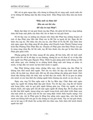 ÑÖÔØNG VEÀ XÖÙ PHAÄT 2007
Ñoái vôùi taø giaùo ngoaïi ñaïo, neáu chuùng ta khoâng ñuû trí saùng suoát, minh maãn thì
seõ bò nhöõng lôøi ñöôøng maät löøa ñaûo trong kinh Dieäu Phaùp Lieân Hoa nhö caâu kinh
naøy:
“Ñaàu maét vaø thaân theå
Ñeàu öa vui thí cho
Ñeå caàu trí tueä Phaät”.
Muoán ñaït ñöôïc trí tueä giaûi thoaùt cuûa ñaïo Phaät, thì phaûi boá thí hay cuùng döôøng
thaân theå hoaëc moät phaàn cuûa thaân theå, thì seõ ñöôïc trí tueä giaûi thoaùt.
Do lôøi daïy naøy vaø nhöõng caâu chuyeän tieàn thaân ñöùc Phaät hay nhöõng chuyeän coå
tích veà ñaïo Phaät nhö: Khi ñöùc Phaät coøn laø Boà Taùt tu haïnh boá thí, Ngaøi ñaõ thí
thaân cho coïp aên. Thí thaân cho cha meï aên, nhö Thaùi töû Tu Xaø Ñeà. Laáy thaân laøm
moät ngaøn ngoïn ñeøn thaép saùng ñeå caàu phaùp, nhö Chuyeån Luaân Thaùnh Vöông trong
kinh Ñaïi Phöông Tieän Phaät Baùo aân. Chuyeän coå Phaät giaùo nhö Dieäu Thieän coøn goïi
laø naøng coâng chuùa Ba, boá thí maét, tay ñeå laøm thuoác cho cha goïi laø baùo hieáu cuûa
Phaät giaùo phaùt trieån.
Nhöng göông boá thí thaân maïng ñeå caàu phaùp, ñeå baùo hieáu, ñoái vôùi knh saùch
phaùt trieån thì raát laø toát ñeïp vaø cao thöôïng, nhöng laïi xa rôøi thöïc teá vaø voâ ñaïo ñöùc
laøm ngöôøi cuûa Phaät giaùo Nguyeân Thuûy. Nhaát laø giaùo phaùp phaùt trieån khoâng coù ñoâi
maét nhaân quaû, neân thöôøng toû ra nhöõng haønh ñoäng moät anh huøng caù nhaân voâ
minh, voâ ñaïo ñöùc vôùi mình (töï laøm khoå mình vì ngöôøi).
Ñaïo Phaät khoâng chaáp nhaän nhöõng ñieàu naøy, chuû tröông cuûa ñaïo Phaät laø
khoâng laøm khoå mình khoå ngöôøi. Theá maø tin theo lôøi daïy cuûa kinh saùch phaùt
trieån, ñaõ töï chaët tay, khoeùt maét, ñoát tay ñeå cuùng döôøng caàu phaùp giaûi thoaùt: Giaûi
thoaùt ñaâu khoâng thaáy chæ thaáy moät söï khoå ñau cuûa mình. Ñoù laø töï gieo aùc phaùp
cho mình vaø coøn laøm khoå cho nhöõng ngöôøi thaân thöông cuûa mình vôï con cha meï.
Ngaøy xöa, oâng Voâ Naõo nghe moät vò Baø La Moân daïy: Chaët ñöôïc moät ngaøn
ngoùn tay ngöôøi thì chöùng ñöôïc ñaïo giaûi thoaùt. Tin lôøi daïy naøy, oâng ñaõ trôû thaønh
moät hung thaàn, moät aùc quyû gieát ngöôøi khoâng gôùm tay. Chaët tay ngöôøi, xoû xaâu
thaønh chuoãi, chôø ngaøy gieát cho ñuû moät ngaøn ngöôøi ñeå chöùng ñaïo. Ñoù laø phaùp moân
aùc ñöùc laøm khoå ngöôøi, maïng soáng con ngöôøi trong kinh saùch phaùt trieån ñöôïc xem
nhö moät chieác aùo, muoán neùm boû luùc naøo cuõng ñöôïc (chieác thaân huyeãn moäng). Caùi
nhìn nhö vaäy, töùc laø Phaät giaùo bò ñoàng hoùa phaùp moân ngoaïi ñaïo, neân laøm khoå
mình maø khoâng bieát coøn goïi laø caàu chöùng trí tueä giaûi thoaùt. Vaäy trí tueä giaûi thoaùt,
sao ta laïi ngu si ñeå chuoác laáy söï ñau khoå cho thaân naøy, bieán thaân theå mình thaønh
ngöôøi taøn taät?
- 74 -
 