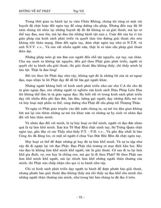 ÑÖÔØNG VEÀ XÖÙ PHAÄT Taäp VII
Trong thôøi gian tu haønh taïi tu vieän Chaân Khoâng, chuùng toâi cuõng coù moät vaøi
huynh ñeä chaët hoaëc ñoát ngoùn tay ñeå cuùng döôøng caàu phaùp. Nhöng ñeán nay ñaõ 30
naêm chuùng toâi nhìn laïi nhöõng huynh ñeä ñoù ñaõ khoâng coù söï giaûi thoaùt, maø laïi cô
theå nay ñau, mai oám, maø laïi ñau oám nhöõng beänh taät nan y. Cuoäc ñôøi cuûa hoï vì tin
giaùo phaùp cuûa kinh saùch phaùt trieån vaø quyeát taâm tìm ñöôøng giaûi thoaùt cho neân
khoâng tieác thaân maïng. Daùm ñoát ngoùn tay, daùm chaët ngoùn tay nhö coâ N.T.N. vaø
anh N.V.V. v.v... Vaø coøn raát nhieàu ngöôøi nöõa, thaät laø coù taâm caàu phaùp giaûi thoaùt
ñieân daïi.
Nhöõng phaùp moân gì maø ñöa con ngöôøi ñeán choã taät nguyeàn, cuït tay, cuït chaân.
Cha meï sanh ra khoâng taät nguyeàn, ñeán giôø theo Phaät giaùo phaùt trieån, ngöôøi coù
quyeát chí tu haønh caàu giaûi thoaùt, thì giaûi thoaùt ñaâu khoâng thaáy, chæ thaáy mình bò
taøn taät. Thaät laø ñau loøng!
Bôûi tin theo lôøi Phaät daïy nhö vaäy, khoâng ngôø ñoù laø nhöõng lôøi cuûa taø sö ngoaïi
ñaïo, maïo nhaän laø lôøi Phaät daïy ñeå deã beà löøa gaït ngöôøi khaùc.
Nhöõng ngöôøi khoâng bieát veà kinh saùch phaùt trieån nhö caùc chuù C.A thì cho ñoù
taø giaùo ngoaïi ñaïo, coøn nhöõng ngöôøi coù nghieân cöùu kinh saùch Dieäu Phaùp Lieân Hoa
thì khoâng theå laàm laø taø giaùo ngoaïi ñaïo. Hoï bieát raát roõ trong kinh saùch phaùt trieån
daïy raát nhieàu ñieàu phi ñaïo ñöùc, löøa ñaûo, löôøng gaït ngöôøi; daïy nhöõng ñieàu meâ tín
vaø huûy hoaïi moät phaàn cô theå, cuùng döôøng chö Phaät ñeå caàu phaùp toái Thöôïng Thöøa.
Töø ngaøy coù Phaät giaùo truyeàn vaøo ñaát nöôùc chuùng ta, söï meâ tín daân gian khoâng
bôùt maø laïi coøn theâm nhöõng söï meâ tín khaùc nöõa vaø nhöõng söï hy sinh voâ nhaân ñaïo
ñoái vôùi baûn thaân mình.
Voâ nhaân ñaïo ñoái vôùi mình, laø töï huûy hoaïi cô theå mình, ngöôøi voâ ñaïo ñöùc nhaân
quaû laø töï laøm khoå mình. Xöa kia Toå Hueä Khaû chaët caùnh tay, Sö Tröøng Quaùn chaët
ngoùn tay, gaàn ñaây coù caùc Thaày nhö thaày P.T. - P.D. v.v... Vaø gaàn ñaây nhaát laø baùo
Coâng An ñaõ ñaêng tin, coù moät soá ngöôøi ôû chuøa Vaïn Ñöùc Hoác Moân ñaõ chaët ngoùn tay.
Huûy hoaïi cô theå ñeå ñöôïc nhöõng gì hay ñaõ töï laøm khoå mình. Vaø söï tu taäp nhö
vaäy ñaõ ñi ngöôïc laïi vôùi ñaïo Phaät. Ñaïo Phaät chuû tröông coù muïc ñích haún hoi. Khi
vaøo ñaïo laø khoâng laøm khoå mình khoå ngöôøi, töùc laø giaûi thoaùt. Côù sao ñi tu laïi laøm
khoå gia ñình, vôï, con hay laø choàng con, maø goïi laø ñi theo Phaät? Ñi theo Phaät sao
laøm khoå mình khoå ngöôøi, maø laïi chính laøm khoå nhöõng ngöôøi thaân thöông cuûa
mình, thì Phaät naøo chaáp nhaän cho quí vò tu haønh nhö vaäy.
Chæ coù kinh saùch phaùt trieån daïy ngöôøi tu haønh ñeå ñöôïc phöôùc baùo giaûi thoaùt,
nhöng phöôùc baùo giaûi thoaùt ñaâu khoâng thaáy maø chæ thaáy söï ñau khoå cho mình cho
nhöõng ngöôøi thaân thöông cuûa mình, nhö trong baøi baùo chuùng ta ñaõ ñoïc ôû treân.
- 75 -
 