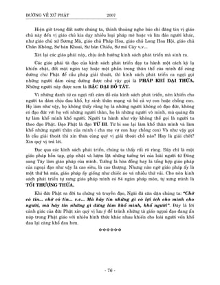 ÑÖÔØNG VEÀ XÖÙ PHAÄT 2007
Hieän giôø trong ñaát nöôùc chuùng ta, thænh thoaûng nghe baùo chí ñaêng tin vò giaùo
chuû naøy ñeán vò giaùo chuû kia daïy nhieàu loaïi phaùp meâ hoaëc vaø löøa ñaûo ngöôøi khaùc,
nhö giaùo chuû xöù Söông Muø, giaùo chuû Phaùp Hoa, giaùo chuû Long Hoa Hoäi, giaùo chuû
Chaân Khoâng, Sö baùn Khoai, Sö baùn Chieáu, Sö moû Caøy v.v...
Xeùt laïi caùc giaùo phaùi naøy, chòu aûnh höôûng kinh saùch phaùt trieån maø sinh ra.
Caùc giaùo phaùi taø ñaïo cuûa kinh saùch phaùt trieån daïy tu haønh moät caùch kyø laï
khieán chaët, ñoát moät ngoùn tay hoaëc moät phaàn trong thaân theå cuûa mình ñeå cuùng
döôøng chö Phaät ñeå caàu phaùp giaûi thoaùt, thì kinh saùch phaùt trieån ca ngôïi goïi
nhöõng ngöôøi daùm cuùng döôøng ñöôïc nhö vaäy goïi laø PHAÙP KHÍ ÑAÏI THÖØA.
Nhöõng ngöôøi naøy ñöôïc xem laø BAÄC ÑAÏI BOÀ TAÙT.
Vì nhöõng danh töø ca ngôïi raát caùm doã cuûa kinh saùch phaùt trieån, neân khieán cho
ngöôøi ta daùm chòu ñau khoå, hy sinh thaân maïng vaø boû caû vôï con hoaëc choàng con.
Hoï laøm nhö vaäy, hoï khoâng thaáy raèng hoï laø nhöõng ngöôøi khoâng coù ñaïo ñöùc, khoâng
coù ñaïo ñöùc vôùi hoï vôùi nhöõng ngöôøi thaân, hoï laø nhöõng ngöôøi voâ minh, muø quaùng ñaõ
töï laøm khoå mình khoå ngöôøi. Ngöôøi tu haønh nhö vaäy khoâng theå goïi laø ngöôøi tu
theo ñaïo Phaät. Ñaïo Phaät laø ñaïo TÖØ BI. Töø bi sao laïi laøm khoå thaân mình vaø laøm
khoå nhöõng ngöôøi thaân cuûa mình ( cha meï vôï con hay choàng con) Vaø nhö vaäy goïi
laø caàu giaûi thoaùt thì xin thöa cuøng quyù vò giaûi thoaùt choã naøo? Hay laø giaûi cheát?
Xin quyù vò traû lôøi.
Ñoïc qua caùc kinh saùch phaùt trieån, chuùng ta thaáy raát roõ raøng. Ñaây chæ laø moät
giaùo phaùp hoãn taïp, goùp nhaët vaø löôïm laët nhöõng töôûng tri cuûa loaøi ngöôøi töø Ñoâng
sang Taây laøm giaùo phaùp cuûa mình. Töôûng laø hoøa ñoàng hay laø toång hôïp giaùo phaùp
cuûa ngoaïi ñaïo nhö vaäy laø cao sieâu, laø cao thöôïng. Nhöng naøo ngôø giaùo phaùp aáy laø
moät thöù baõ mía, giaùo phaùp aáy gioáng nhö chieác aùo vaù nhieàu thöù vaûi. Cho neân kinh
saùch phaùt trieån töï xöng giaùo phaùp mình coù 84 ngaøn phaùp moân, töï xöng mình laø
TOÁI THÖÔÏNG THÖØA.
Khi ñöùc Phaät ra ñôøi tu chöùng vaø truyeàn ñaïo, Ngaøi ñaõ caên daën chuùng ta: “Chôù
coù tin... chôù coù tin... v.v... Maø haõy tin nhöõng gì coù lôïi ích cho mình cho
ngöôøi, maø haõy tin nhöõng gì ñöøng laøm khoå mình, khoå ngöôøi”. Ñaây laø lôøi
caûnh giaùc cuûa ñöùc Phaät xin quyù vò löu yù ñeå traùnh nhöõng taø giaùo ngoïai ñaïo ñang aån
nuùp trong Phaät giaùo vôùi nhieàu hình thöùc khaùc nhau khieán cho loaøi ngöôøi voán khoå
ñau laïi caøng khoå ñau hôn.
- 76 -
 
